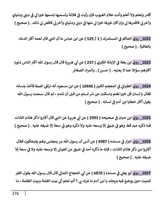 276
‫ودنياي‬ ‫ي‬
‫ديت‬ ‫ي‬
‫ف‬ ‫ي‬
‫ل‬ ‫ا‬ ‫ر‬
‫خث‬ ‫باسمها‬ ‫وتسميها‬ ‫فالنة‬ ‫ي‬
‫ف‬ ‫أيت‬‫ر‬ ‫فإن‬ ‫الغيوب‬ ‫عالم‬ ‫وأنت‬ ‫أعلم‬ ‫وا‬ ‫وتعلم‬‫أقدر‬
‫ذلك‬ ‫ي‬
‫ل‬ ‫فاقض‬ ‫ي‬
‫ى‬
‫وآخرب‬ ‫ودنياي‬ ‫ي‬
‫ديت‬ ‫ي‬
‫ف‬ ‫منها‬ ‫ي‬
‫ل‬ ‫ا‬ ‫ر‬
‫خث‬ ‫ها‬ ‫ر‬
‫غث‬ ‫كان‬‫وإن‬ ‫ي‬
‫ل‬ ‫فاقدرها‬ ‫ي‬
‫ى‬
‫وآخرب‬
( .
‫صحيح‬
)
1688
_
‫روي‬
‫المستدرك‬ ‫ي‬
‫ف‬ ‫الحاكم‬
(
1
/
889
)
‫لع‬ ‫قال‬ ‫ي‬
‫النت‬ ‫أن‬ ‫ما‬ ‫عباس‬ ‫ابن‬ ‫عن‬
‫الدعاء‬ ‫ر‬
‫أكث‬ ‫مه‬
‫بالعافية‬
( .
‫صحيح‬
)
1680
_
‫روي‬
‫ي‬‫الكث‬ ‫اإلبانة‬ ‫ي‬
‫ف‬ ‫بطة‬ ‫ابن‬
(
808
)
‫ذنوبا‬ ‫الناس‬ ‫ر‬
‫أكث‬ ‫هللا‬ ‫رسول‬ ‫قال‬ ‫قال‬ ‫هريرة‬ ‫ي‬
‫أب‬ ‫عن‬
‫يعنيه‬ ‫ا‬ ‫عما‬ ‫سؤاا‬ ‫هم‬ ‫ر‬
‫أكث‬
( .
‫حسن‬
. )
‫الصغائر‬ ‫اد‬‫ر‬‫والم‬
1683
_
‫روي‬
‫ر‬
‫الكبث‬ ‫المعجم‬ ‫ي‬
‫ف‬ ‫ي‬
‫اب‬‫الطث‬
(
16330
)
‫بلسانه‬ ‫فأخذ‬ ‫الصفا‬ ‫ى‬
‫ارتف‬ ‫أنه‬ ‫مسعود‬ ‫ابن‬ ‫عن‬
‫هللا‬ ‫رسول‬ ‫سمعت‬ ‫قال‬ ‫ثم‬ ، ‫تندم‬ ‫أن‬ ‫قبل‬ ‫من‬ ‫تسلم‬ ‫رس‬ ‫عن‬ ‫واسكت‬ ‫تغنم‬ ‫ا‬ ‫ر‬
‫خث‬ ‫قل‬ ‫لسان‬ ‫يا‬ ‫فقال‬
‫لسانه‬ ‫ي‬
‫ف‬ ‫آدم‬ ‫ابن‬ ‫خطايا‬ ‫ر‬
‫أكث‬ ‫يقول‬
( .
‫صحيح‬
)
1688
_
‫روي‬
‫صحيحه‬ ‫ي‬
‫ف‬ ‫حبان‬ ‫ابن‬
(
8990
)
‫هريرة‬ ‫ي‬
‫أب‬ ‫عن‬
‫اللذات‬ ‫هاذم‬ ‫ذكر‬ ‫وا‬ ‫ر‬
‫أكث‬ ‫قال‬ ‫ي‬
‫النت‬ ‫عن‬
‫عليه‬ ‫ضيقه‬ ‫إا‬ ‫سعة‬ ‫ي‬
‫ف‬ ‫وهو‬ ‫ذكره‬ ‫وا‬ ‫عليه‬ ‫وسعه‬ ‫إا‬ ‫ضيق‬ ‫ي‬
‫ف‬ ‫وهو‬ ‫قط‬ ‫عبد‬ ‫ذكره‬ ‫فما‬
( .
‫صحيح‬
)
1680
_
‫روي‬
‫مسنده‬ ‫ي‬
‫ف‬ ‫ار‬‫الث‬
(
0978
)
‫فقال‬ ‫يضحكون‬ ‫وهم‬ ‫بمجلس‬ ‫مر‬ ‫هللا‬ ‫رسول‬ ‫أن‬ ‫أنس‬ ‫عن‬
‫ضيق‬ ‫ي‬
‫ف‬ ‫أحد‬ ‫ذكره‬ ‫ما‬ ‫فإنه‬ ، ‫اللذات‬ ‫هاذم‬ ‫ذكر‬ ‫من‬ ‫وا‬ ‫ر‬
‫أكث‬
‫إا‬ ‫سعة‬ ‫ي‬
‫ف‬ ‫وا‬ ‫عليه‬ ‫وسعه‬ ‫إا‬ ‫العيش‬ ‫من‬
‫عليه‬ ‫ضيقه‬
( .
‫صحيح‬
)
1688
_
‫روي‬
‫مسنده‬ ‫ي‬
‫ف‬ ‫ي‬
‫يعل‬ ‫أبو‬
(
0786
)
‫القث‬ ‫يقول‬ ‫هللا‬ ‫رسول‬ ‫قال‬ ‫قال‬ ‫ي‬
‫الثمال‬ ‫الحجاج‬ ‫ي‬
‫أب‬ ‫عن‬
‫ما‬ ، ‫الظلمة‬ ‫وبيت‬ ‫الفتنة‬ ‫بيت‬ ‫ي‬
‫أب‬ ‫تعلم‬ ‫ألم‬ ‫؟‬ ‫ي‬
‫ب‬ ‫غرك‬ ‫ما‬ ‫آدم‬ ‫ابن‬ ‫يا‬ ‫ويحك‬ ‫فيه‬ ‫يوضع‬ ‫ر‬
‫حن‬ ‫للميت‬
 