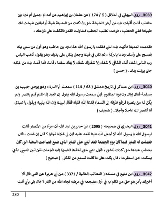 281
1609
_
‫روي‬
‫الدائل‬ ‫ي‬
‫ف‬ ‫ي‬
‫ى‬
‫البيهف‬
(
0
/
183
)
‫بن‬ ‫دمحم‬ ‫أم‬ ‫جميل‬ ‫أم‬ ‫أمه‬ ‫عن‬ ‫اهيم‬‫ر‬‫إب‬ ‫بن‬ ‫عثمان‬ ‫عن‬
‫لك‬ ‫طبخت‬ ‫ر‬
‫ليلتن‬ ‫أو‬ ‫بليلة‬ ‫المدينة‬ ‫من‬ ‫كنت‬‫إذا‬ ‫ى‬
‫حت‬ ‫الحبشة‬ ‫أرض‬ ‫من‬ ‫بك‬ ‫أقبلت‬ ‫قالت‬ ‫حاط‬
‫لطل‬ ‫فرحت‬ ، ‫الحط‬ ‫ي‬
‫ففت‬ ‫طبيخا‬
‫الحط‬
‫فانكفت‬ ‫القدر‬ ‫فتناولت‬
، ‫اعك‬‫ر‬‫ذ‬ ‫ي‬
‫عل‬
‫بك‬ ‫ي‬
‫سم‬ ‫من‬ ‫أول‬ ‫وهو‬ ‫حاط‬ ‫بن‬ ‫دمحم‬ ‫هذا‬ ‫هللا‬ ‫رسول‬ ‫يا‬ ‫فقلت‬ ‫ي‬
‫النت‬ ‫بك‬ ‫فأتيت‬ ‫المدينة‬ ‫فقدمت‬
‫الباس‬ ‫أذه‬ ‫يقول‬ ‫وهو‬ ‫يديك‬ ‫عل‬ ‫يتفل‬ ‫وجعل‬ ‫فيك‬ ‫ي‬
‫ف‬ ‫تفل‬ ‫ثم‬ ، ‫كة‬
‫بالث‬ ‫ودعا‬ ‫أسك‬‫ر‬ ‫عل‬ ‫فمسح‬
‫سق‬ ‫يفاد‬ ‫ا‬ ‫شفاء‬ ‫شفاؤك‬ ‫إا‬ ‫شفاء‬ ‫ا‬ ‫ي‬
‫الشاف‬ ‫أنت‬ ‫اشف‬ ‫الناس‬ ‫رب‬
‫عنده‬ ‫من‬ ‫بك‬ ‫قمت‬ ‫فما‬ ‫قالت‬ ، ‫ما‬
‫يدك‬ ‫برئت‬ ‫ى‬
‫حت‬
( .
‫حسن‬
)
1636
_
‫روي‬
‫دمشق‬ ‫خ‬ ‫تاري‬ ‫ي‬
‫ف‬ ‫عساكر‬ ‫ابن‬
(
07
/
113
)
‫بن‬ ‫حبي‬ ‫ي‬
‫يوض‬ ‫وهو‬ ‫الدرداء‬ ‫أبا‬ ‫سمعت‬
‫المظلوم‬ ‫ودعوة‬ ‫إياك‬ ‫فقال‬ ‫مسلمة‬
‫ولم‬‫ينترص‬ ‫فلم‬ ‫ظلم‬ ‫إذا‬ ‫العبد‬ ‫إن‬ ‫يقول‬ ‫هللا‬ ‫رسول‬ ‫سمعت‬ ‫ي‬
‫فإب‬
‫عبدي‬ ‫يا‬ ‫ويقول‬ ‫يلبيه‬ ‫هللا‬ ‫وإن‬ ‫لبيك‬ ‫فقال‬ ‫فلباه‬ ‫هللا‬ ‫فدعا‬ ‫السماء‬ ‫إل‬ ‫طرفه‬ ‫فرفع‬ ‫ينرصه‬ ‫من‬ ‫له‬ ‫يكن‬
‫وآجال‬ ‫عاجال‬ ‫لك‬ ‫أنترص‬ ‫أنا‬
( .
‫ضعيف‬
)
1631
_
‫روي‬
‫صحيحه‬ ‫ي‬
‫ف‬ ‫البخاري‬
(
8698
)
‫قالت‬ ‫األنصار‬ ‫من‬ ‫أة‬‫ر‬‫ام‬ ‫أن‬ ‫هللا‬ ‫عبد‬ ‫بن‬‫جابر‬ ‫عن‬
‫قال‬ ، ‫شئت‬ ‫إن‬ ‫قال‬ ‫؟‬ ‫ا‬‫ر‬‫نجا‬ ‫غالما‬ ‫ي‬
‫ل‬ ‫فإن‬ ‫عليه‬ ‫تقعد‬ ‫شيئا‬ ‫لك‬ ‫أجعل‬ ‫أا‬ ‫هللا‬ ‫رسول‬ ‫يا‬ ‫هللا‬ ‫لرسول‬
‫كان‬ ‫ي‬
‫ى‬
‫الت‬ ‫النخلة‬ ‫فصاحت‬ ‫صنع‬ ‫الذي‬ ‫المنث‬ ‫عل‬ ‫ي‬
‫النت‬ ‫قعد‬ ‫الجمعة‬ ‫يوم‬ ‫كان‬‫فلما‬ ‫المنث‬ ‫له‬ ‫فعملت‬
‫ال‬ ‫ل‬‫فث‬ ، ‫تنشق‬ ‫كادت‬ ‫ى‬
‫حت‬ ‫عندها‬ ‫يخط‬
‫الذي‬ ‫ي‬
‫الصت‬ ‫ر‬
‫أنن‬ ‫ئ‬
‫تن‬ ‫فجعلت‬ ‫إليه‬ ‫فضمها‬ ‫أخذها‬ ‫ى‬
‫حت‬ ‫ي‬
‫نت‬
‫الذكر‬ ‫من‬ ‫تسمع‬ ‫كانت‬‫ما‬ ‫عل‬ ‫بكت‬ ‫قال‬ ، ‫استقرت‬ ‫ى‬
‫حت‬ ‫يسكت‬
( .
‫صحيح‬
)
1638
_
‫روي‬
‫مسنده‬ ‫ي‬
‫ف‬ ‫منيع‬ ‫ابن‬
(
‫العالية‬ ‫المطال‬
/
0081
)
‫أا‬ ‫قال‬ ‫ي‬
‫النت‬ ‫عن‬ ‫هريرة‬ ‫ي‬
‫أب‬ ‫عن‬
‫هللا‬ ‫نجاه‬ ‫مرضه‬ ‫ي‬
‫ف‬ ‫مضجعه‬ ‫أول‬ ‫ي‬
‫ف‬ ‫به‬ ‫تكلم‬ ‫من‬ ‫حق‬ ‫هو‬ ‫بأمر‬ ‫ك‬‫أخث‬
‫أنت‬ ‫ي‬
‫بأب‬ ‫بل‬ ‫قال‬ ‫؟‬‫النار‬ ‫من‬
 