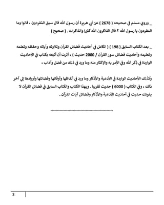 3
_
‫وروي‬
‫ي‬
‫ف‬ ‫مسلم‬
‫صحيحه‬
(
8087
)
‫هريرة‬ ‫ي‬
‫أب‬ ‫عن‬
‫قال‬ ‫هللا‬ ‫رسول‬ ‫أن‬
‫وما‬ ‫قالوا‬ ، ‫دون‬ِ
‫فر‬‫الم‬ ‫سبق‬
‫ات‬‫ر‬‫والذاك‬ ‫ا‬ ‫ر‬
‫كثث‬‫هللا‬ ‫الذاكرون‬ ‫قال‬ ‫؟‬ ‫هللا‬ ‫رسول‬ ‫يا‬ ‫المفردون‬
( .
‫صحيح‬
)
_
‫السابق‬ ‫الكتاب‬ ‫بعد‬
(
197
( )
‫وتعلمه‬ ‫وحفظه‬ ‫وآياته‬ ‫وتالوته‬ ‫القرآن‬ ‫فضائل‬ ‫أحاديث‬ ‫ي‬
‫ف‬ ‫الكامل‬
‫القرآن‬ ‫سور‬ ‫فضائل‬ ‫وأحاديث‬ ‫وتعليمه‬
/
8666
‫حديث‬
)
‫ي‬
‫ف‬ ‫بكتاب‬ ‫أتبعه‬ ‫أن‬ ‫آثرت‬ ،
‫األحاديث‬
، ‫وآداب‬ ‫فضل‬ ‫من‬ ‫ذلك‬ ‫ي‬
‫ف‬ ‫ورد‬ ‫وما‬ ‫منه‬ ‫واإلكثار‬ ‫به‬ ‫األمر‬ ‫ي‬
‫وف‬ ‫هللا‬‫كر‬ِ
‫ذ‬ ‫ي‬
‫ف‬ ‫الواردة‬
‫آخر‬ ‫ي‬
‫إل‬ ‫ادها‬‫ر‬‫وأو‬ ‫وفضائلها‬ ‫وأوقاتها‬ ‫ألفاظها‬ ‫ي‬
‫ف‬ ‫ورد‬ ‫وما‬‫واألذكار‬ ‫األدعية‬ ‫ي‬
‫ف‬ ‫الواردة‬ ‫األحاديث‬ ‫وكذلك‬
‫الكتاب‬ ‫ي‬
‫وف‬ ، ‫ذلك‬
(
0666
)
‫تقريبا‬ ‫حديث‬
.
‫ي‬
‫ف‬ ‫السابق‬ ‫والكتاب‬ ‫الكتاب‬ ‫هذا‬‫وب‬
‫ا‬ ‫القرآن‬ ‫فضائل‬
‫القرآن‬ ‫آيات‬ ‫وفضائل‬‫واألذكار‬ ‫األدعية‬ ‫أحاديث‬ ‫ي‬
‫ف‬ ‫حديث‬ ‫يفوتك‬
.
------------------------------------------------
 