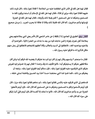 44
‫ذلك‬ ‫فردد‬ ‫قال‬ ، ‫باهلل‬ ‫نعوذ‬ ‫فقاا‬ ‫؟‬ ‫المالعنة‬ ‫من‬ ‫عليه‬ ‫انطلقتما‬ ‫الذي‬ ‫األمر‬ ‫ي‬
‫ف‬ ‫لكما‬ ‫هل‬ ‫لهما‬ ‫فقال‬
‫مر‬ ‫باهلل‬ ‫نعوذ‬ ‫فقاا‬ ‫عليهما‬
‫ما‬ ‫لكما‬ ‫ويكون‬ ‫تسلما‬ ‫أن‬ ‫اإلسالم‬ ‫ي‬
‫ف‬ ‫لكما‬ ‫هل‬ ‫لهما‬ ‫فقال‬ ، ‫ثالثا‬ ‫أو‬ ‫ر‬
‫تن‬
‫الجزية‬ ‫ي‬
‫ف‬ ‫لكما‬ ‫هل‬ ‫لهما‬ ‫فقال‬ ، ‫وكرهاه‬ ‫ذلك‬ ‫يقبال‬ ‫فلم‬ ‫؟‬ ‫ر‬
‫المسلمن‬ ‫عل‬ ‫ما‬ ‫وعليكما‬ ‫ر‬
‫للمسلمن‬
‫العرب‬ ‫بحرب‬ ‫لنا‬ ‫طاقة‬ ‫ا‬ ‫وقاا‬ ‫ذلك‬ ‫فقبال‬ ‫هللا‬ ‫قال‬ ‫كما‬، ‫صاغرون‬ ‫وأنتم‬ ‫تؤديانها‬
( .
‫صحيح‬ ‫مرسل‬
)
168
_
‫روي‬
‫الجامع‬ ‫ي‬
‫ف‬ ‫ي‬‫الطث‬
(
8
/
309
)
‫ي‬
‫يعت‬ ‫بمالعنتهم‬ ‫ي‬
‫النت‬ ‫ي‬
‫يعت‬‫فأمر‬ ‫قال‬ ‫ي‬
‫الشعت‬ ‫عامر‬ ‫عن‬
‫بقوله‬ ‫ان‬‫ر‬‫نج‬ ‫أهل‬ ‫بمالعنة‬
(
‫العلم‬ ‫من‬ ‫جاءك‬ ‫ما‬ ‫بعد‬ ‫من‬ ‫فيه‬ ‫حاجك‬ ‫فمن‬
)
‫أن‬ ‫فتواعدوا‬ ، ‫اآلية‬
‫من‬ ‫رجل‬ ‫إل‬ ‫فانطلقوا‬ ‫فتابعاهم‬ ‫أعقلهم‬ ‫وكانا‬ ‫والعاق‬ ‫السيد‬ ‫إل‬ ‫فانطلقوا‬ ، ‫الغد‬ ‫وواعدوه‬ ‫يالعنوه‬
‫هم‬
، ‫هللا‬ ‫رسول‬ ‫عليه‬ ‫فارقوا‬ ‫ما‬ ‫له‬ ‫فذكروا‬ ‫عاقل‬
‫كان‬ ‫ئ‬
‫ولن‬ ‫أبدا‬ ‫فيكم‬ ‫هللا‬ ‫يغضبه‬ ‫ا‬ ‫عليكم‬ ‫دعا‬ ‫ثم‬ ‫نبيا‬ ‫كان‬‫إن‬ ‫لهم‬ ‫وقال‬ ‫وندمهم‬ ‫؟‬ ‫صنعتم‬ ‫ما‬ ‫فقال‬
‫فعرض‬ ‫إليه‬ ‫غدوتم‬ ‫إذا‬ ‫لهم‬ ‫فقال‬ ‫؟‬ ‫واعدنا‬ ‫وقد‬ ‫لنا‬ ‫فكيف‬ ‫قالوا‬ ، ‫أبدا‬ ‫يستبقيكم‬ ‫ا‬ ‫عليكم‬‫فظهر‬ ‫ملكا‬
‫فق‬ ‫عليه‬ ‫فارقتموه‬ ‫الذي‬ ‫عليكم‬
‫أن‬ ‫ولعله‬ ، ‫باهلل‬ ‫نعوذ‬ ‫فقولوا‬ ‫أيضا‬ ‫دعاكم‬ ‫فإن‬ ، ‫باهلل‬ ‫نعوذ‬ ‫ولوا‬
، ‫خلفه‬ ‫ي‬
‫تمس‬ ‫وفاطمة‬ ‫ر‬
‫الحسن‬ ‫بيد‬ ‫آخذا‬ ‫حسنا‬ ‫محتضنا‬ ‫ي‬
‫النت‬ ‫غدا‬ ‫غدوا‬ ‫فلما‬ ، ‫ذلك‬ ‫من‬ ‫يعفيكم‬
‫قال‬ ، ‫ا‬‫ر‬‫ا‬‫ر‬‫م‬ ‫باهلل‬ ‫نعوذ‬ ‫فقالوا‬ ‫دعاهم‬ ‫ثم‬ ، ‫باهلل‬ ‫نعوذ‬ ‫فقالوا‬ ‫باألمس‬ ‫عليه‬ ‫فارقوه‬ ‫الذي‬ ‫إل‬ ‫فدعاهم‬
‫فأسلم‬ ‫أبيتم‬ ‫فإن‬
‫فأعطوا‬ ‫أبيتم‬ ‫فإن‬ ، ‫هللا‬ ‫قال‬ ‫كما‬ ‫ر‬
‫المسلمن‬ ‫عل‬ ‫ما‬ ‫وعليكم‬ ‫ر‬
‫للمسلمن‬ ‫ما‬ ‫ولكم‬ ‫وا‬
‫إليكم‬ ‫أنبذ‬ ‫ي‬
‫فإب‬ ‫أبيتم‬ ‫فإن‬ ‫قال‬ ‫أنفسنا‬ ‫إا‬ ‫نملك‬ ‫ما‬ ‫قالوا‬ ، ‫هللا‬ ‫قال‬ ‫كما‬‫صاغرون‬ ‫وأنتم‬ ‫يد‬ ‫عن‬ ‫الجزية‬
، ‫هللا‬ ‫قال‬ ‫كما‬‫سواء‬ ‫عل‬
 