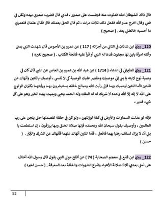 52
‫ي‬
‫ف‬ ‫وتفل‬ ‫بيده‬ ‫صدري‬ ‫ب‬‫فرص‬ ‫قال‬ ‫ي‬
‫قدم‬ ،‫صدور‬ ‫عل‬ ‫فجلست‬ ‫منه‬ ‫فدنوت‬ ‫ادنه‬ ‫الشيطان‬ ‫ذاك‬ ‫قال‬
‫فلعمري‬ ‫عثمان‬ ‫فقال‬ ‫قال‬ ‫بعملك‬ ‫الحق‬ ‫قال‬ ‫ثم‬ ، ‫ات‬‫ر‬‫م‬ ‫ثالث‬ ‫ذلك‬ ‫ففعل‬ ‫هللا‬ ‫عدو‬ ‫اخرج‬ ‫وقال‬ ‫ي‬
‫فم‬
‫بعد‬ ‫ي‬
‫خالطت‬ ‫أحسبه‬ ‫ما‬
( .
‫صحيح‬
)
186
_
‫رو‬
‫ي‬
‫ائه‬‫ز‬‫أج‬ ‫من‬ ‫ي‬
‫الثاب‬ ‫ي‬
‫ف‬ ‫شاذان‬ ‫ابن‬
(
118
)
‫بمت‬ ‫ي‬
‫النت‬ ‫شهدت‬ ‫قال‬ ‫األحوص‬ ‫بن‬ ‫عمرو‬ ‫عن‬
‫الكتاب‬ ‫فاتحة‬ ‫عليه‬ ‫أ‬‫ر‬‫ق‬ ‫أو‬ ‫ي‬
‫النت‬ ‫له‬ ‫فدعا‬ ‫مجنون‬ ‫لها‬ ‫بابن‬ ‫أة‬‫ر‬‫ام‬ ‫وأتته‬
( .
‫ه‬ ‫ر‬
‫لغث‬ ‫صحيح‬
)
181
_
‫روي‬
‫الدعاء‬ ‫ي‬
‫ف‬ ‫ي‬
‫اب‬‫الطث‬
(
1813
)
‫ي‬
‫ف‬ ‫كان‬‫قال‬ ‫ي‬
‫النت‬ ‫عن‬ ‫العاص‬ ‫بن‬ ‫عمرو‬ ‫بن‬ ‫هللا‬ ‫عبد‬ ‫عن‬
‫نو‬ ‫وصية‬
‫عن‬ ‫وأنهاك‬ ‫ر‬
‫باثنتن‬ ‫أوصيك‬ ، ‫تنس‬ ‫ا‬ ‫ي‬
‫ك‬‫الوصية‬ ‫عليك‬‫ومقرص‬ ‫موصيك‬ ‫ي‬
‫إب‬ ‫ي‬
‫بت‬ ‫يا‬ ‫ابنه‬ ‫ح‬
‫الولوج‬ ‫ان‬ ‫ر‬
‫يكث‬ ‫أيتهما‬‫ر‬‫و‬ ‫بهما‬ ‫ون‬‫يستبس‬ ‫خلقه‬ ‫وصالح‬ ‫هللا‬ ‫أيت‬‫ر‬ ‫ي‬
‫فإب‬ ‫بهما‬ ‫أوصيك‬ ‫ر‬
‫اللتن‬ ‫فأما‬ ‫ر‬
‫اثنتن‬
‫و‬ ‫ر‬
‫الخث‬ ‫بيده‬ ‫ويميت‬ ‫ي‬ ‫ر‬
‫يحت‬ ‫الحمد‬ ‫وله‬ ‫الملك‬ ‫له‬ ‫له‬ ‫يك‬‫رس‬ ‫ا‬ ‫وحده‬ ‫هللا‬ ‫إا‬ ‫إله‬ ‫ا‬ ‫هللا‬ ‫عل‬
‫كل‬‫عل‬‫هو‬
،‫قدير‬ ‫ء‬ ‫ي‬
‫ش‬
‫رب‬ ‫عل‬ ‫يلجن‬ ‫ى‬
‫حت‬ ‫لفصمتها‬ ‫حلقة‬ ‫ي‬
‫ف‬ ‫كن‬‫ولو‬ ، ‫لوزنتهن‬ ‫كفة‬ ‫ي‬
‫ف‬ ‫واألرض‬ ‫السماوات‬ ‫عدلت‬‫لو‬ ‫فإنه‬
‫يا‬ ‫استطعت‬ ‫إن‬ ، ‫يرزقون‬ ‫ها‬‫وب‬ ‫الخلق‬ ‫صالة‬ ‫فإنها‬ ‫وبحمده‬ ‫هللا‬ ‫سبحان‬ ‫بقول‬ ‫وأوصيك‬ ، ‫ر‬
‫العالمن‬
‫عنهما‬ ‫أنهاك‬ ‫ر‬
‫اللتن‬ ‫فأما‬ ، ‫فافعل‬ ‫بهما‬ ‫رطبا‬ ‫لسانك‬ ‫ال‬‫ز‬‫ي‬ ‫ا‬ ‫أن‬ ‫ي‬
‫بت‬
‫ف‬
ْ
‫ث‬ ِ
‫والك‬ ‫ك‬‫الس‬ ‫عن‬ ‫أنهاك‬
.
(
‫حسن‬
)
188
_
‫روي‬
‫الصحابة‬ ‫معجم‬ ‫ي‬
‫ف‬ ‫قانع‬ ‫ابن‬
(
83
)
‫أخاف‬ ‫هللا‬ ‫رسول‬ ‫قال‬ ‫يقول‬ ‫ي‬
‫النت‬ ‫ي‬
‫مول‬ ‫أفلح‬ ‫عن‬
‫المعرفة‬ ‫بعد‬ ‫والغفلة‬ ‫الشهوات‬ ‫واتباع‬ ‫األهواء‬ ‫ضاللة‬ ‫ثالثا‬ ‫بعدي‬ ‫ي‬
‫ى‬
‫أمت‬ ‫عل‬
( .
‫ه‬ ‫ر‬
‫لغث‬ ‫حسن‬
)
 