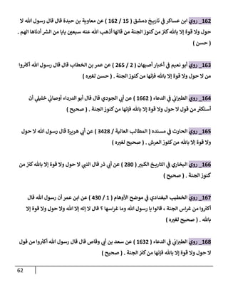 62
108
_
‫روي‬
‫دمشق‬ ‫خ‬ ‫تاري‬ ‫ي‬
‫ف‬ ‫عساكر‬ ‫ابن‬
(
18
/
108
)
‫ا‬ ‫هللا‬ ‫رسول‬ ‫قال‬ ‫قال‬ ‫حيدة‬ ‫بن‬ ‫معاوية‬ ‫عن‬
‫كنوز‬‫من‬ ‫كث‬‫باهلل‬ ‫إا‬ ‫قوة‬ ‫وا‬ ‫حول‬
‫الهم‬ ‫أدناها‬ ‫الس‬ ‫من‬ ‫بابا‬ ‫ر‬
‫سبعن‬ ‫عنه‬ ‫هللا‬ ‫أذه‬ ‫قالها‬ ‫من‬ ‫الجنة‬
.
(
‫حسن‬
)
100
_
‫روي‬
‫أصبهان‬ ‫أخبار‬ ‫ي‬
‫ف‬ ‫نعيم‬ ‫أبو‬
(
8
/
808
)
‫وا‬ ‫ر‬
‫أكث‬ ‫هللا‬ ‫رسول‬ ‫قال‬ ‫قال‬ ‫الخطاب‬ ‫بن‬ ‫عمر‬ ‫عن‬
‫الجنة‬‫كنوز‬‫من‬ ‫فإنها‬ ‫باهلل‬ ‫إا‬ ‫قوة‬ ‫وا‬ ‫حول‬ ‫ا‬ ‫من‬
( .
‫ه‬ ‫ر‬
‫لغث‬ ‫حسن‬
)
103
_
‫روي‬
‫الدعاء‬ ‫ي‬
‫ف‬ ‫ي‬
‫اب‬‫الطث‬
(
1008
)
‫أن‬ ‫ي‬
‫خليل‬ ‫ي‬
‫أوصاب‬ ‫الدرداء‬‫أبو‬ ‫قال‬ ‫قال‬ ‫الجودي‬ ‫ي‬
‫أب‬ ‫عن‬
‫الجنة‬ ‫كنوز‬‫من‬ ‫فإنها‬ ‫باهلل‬ ‫إا‬ ‫قوة‬ ‫وا‬ ‫حول‬ ‫ا‬ ‫قول‬ ‫من‬ ‫ر‬
‫أستكث‬
( .
‫صحيح‬
)
108
_
‫روي‬
‫مسنده‬ ‫ي‬
‫ف‬ ‫الحارث‬
(
‫العالية‬ ‫المطال‬
/
0387
)
‫حول‬ ‫ا‬ ‫هللا‬ ‫رسول‬ ‫قال‬ ‫هريرة‬ ‫ي‬
‫أب‬ ‫عن‬
‫العرش‬ ‫كنوز‬‫من‬ ‫باهلل‬ ‫إا‬ ‫قوة‬ ‫وا‬
( .
‫صحيح‬
‫ه‬ ‫ر‬
‫لغث‬
)
100
_
‫روي‬
‫ر‬
‫الكبث‬ ‫خ‬ ‫التاري‬ ‫ي‬
‫ف‬ ‫البخاري‬
(
876
)
‫من‬ ‫كث‬‫باهلل‬ ‫إا‬ ‫قوة‬ ‫وا‬ ‫حول‬ ‫ا‬ ‫ي‬
‫النت‬ ‫قال‬ ‫ذر‬ ‫ي‬
‫أب‬ ‫عن‬
‫الجنة‬ ‫كنوز‬
( .
‫صحيح‬
)
108
_
‫روي‬
‫األوهام‬ ‫موضح‬ ‫ي‬
‫ف‬ ‫البغدادي‬ ‫الخطي‬
(
1
/
306
)
‫قال‬ ‫هللا‬ ‫رسول‬ ‫أن‬ ‫عمر‬ ‫ابن‬ ‫عن‬
‫وما‬ ‫هللا‬ ‫رسول‬ ‫يا‬ ‫قالوا‬ ، ‫الجنة‬ ‫اس‬‫ر‬‫غ‬ ‫من‬ ‫وا‬ ‫ر‬
‫أكث‬
‫إا‬ ‫قوة‬ ‫وا‬ ‫حول‬ ‫وا‬ ‫هللا‬ ‫إا‬ ‫إله‬ ‫ا‬ ‫قال‬ ‫؟‬ ‫اسها‬‫ر‬‫غ‬
‫باهلل‬
( .
‫ه‬ ‫ر‬
‫لغث‬ ‫صحيح‬
)
107
_
‫روي‬
‫الدعاء‬ ‫ي‬
‫ف‬ ‫ي‬
‫اب‬‫الطث‬
(
1008
)
‫قول‬ ‫من‬ ‫وا‬ ‫ر‬
‫أكث‬ ‫هللا‬ ‫رسول‬ ‫قال‬ ‫قال‬ ‫وقاص‬ ‫ي‬
‫أب‬ ‫بن‬ ‫سعد‬ ‫عن‬
‫الجنة‬ ‫كث‬‫من‬ ‫فإنها‬ ‫باهلل‬ ‫إا‬ ‫قوة‬ ‫وا‬ ‫حول‬ ‫ا‬
( .
‫صحيح‬
)
 