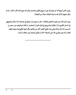 7
‫ع‬ ‫إا‬ ‫يرهم‬ ‫لم‬ ‫أنه‬ ‫تنبيها‬ ‫األمر‬ ‫ويزيد‬
‫لم‬ ‫إذ‬ ، ‫قال‬ ‫ما‬ ‫قال‬ ‫ذلك‬ ‫ومع‬ ‫هلل‬ ‫كر‬ِ
‫وذ‬ ‫وتحميد‬ ‫ر‬
‫وتكبث‬ ‫تسبيح‬ ‫ي‬
‫ل‬
‫كيفياته‬‫من‬ ‫معينة‬ ‫كيفية‬‫وإنما‬ ‫نفسه‬ ‫الذكر‬ ‫عليهم‬‫ينكر‬
.
‫مصنفه‬ ‫ي‬
‫ف‬ ‫اق‬‫ز‬‫الر‬ ‫عبد‬ ‫روي‬ ‫ما‬ ‫مثل‬ ، ‫واألئمة‬ ‫ر‬
‫التابعن‬ ‫بعض‬ ‫عن‬ ‫ذلك‬ ‫مثل‬ ‫وورد‬
(
0
/
88
)
‫ي‬
‫ى‬
‫والبيهف‬
‫ي‬‫الكث‬ ‫السن‬ ‫ي‬
‫ف‬
(
8
/
083
)
‫الليل‬ ‫قيام‬ ‫ي‬
‫ف‬ ‫والمروزي‬
(
‫المخترص‬
/
191
)
‫عن‬ ‫هم‬ ‫ر‬
‫وغث‬
‫بن‬ ‫سعيد‬
‫أ‬ ‫الفجر‬ ‫طلوع‬ ‫بعد‬ ‫ي‬
‫يصل‬ ‫رجال‬ ‫أى‬‫ر‬ ‫أنه‬ ‫المسي‬
‫كوع‬
‫الر‬ ‫فيها‬ ‫ر‬
‫يكث‬ ‫ر‬
‫كعتن‬
‫ر‬ ‫من‬ ‫ر‬
‫كث‬
‫وال‬
‫فنهاه‬ ‫سجود‬
‫فقال‬
‫أ‬ ‫يا‬
‫الصالة‬ ‫عل‬ ‫هللا‬ ‫ي‬
‫يعذبت‬ ‫دمحم‬ ‫با‬
‫؟‬
‫قال‬
‫السنة‬ ‫خالف‬ ‫عل‬ ‫يعذبك‬ ‫ولكن‬ ‫ا‬
.
-------------------------------------------
 