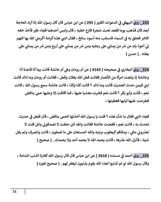 74
880
_
‫روي‬
‫ر‬
‫الكبث‬ ‫الدعوات‬ ‫ي‬
‫ف‬ ‫ي‬
‫ى‬
‫البيهف‬
(
898
)
‫الحاجة‬ ‫اد‬‫ر‬‫أ‬ ‫إذا‬ ‫هللا‬ ‫رسول‬ ‫كان‬‫قال‬ ‫عباس‬ ‫ابن‬ ‫عن‬
‫خفه‬ ‫فأخذ‬ ‫ر‬
‫طث‬ ‫فجاء‬ ‫أحدهما‬ ‫ولبس‬ ‫قال‬ ، ‫خفيه‬ ‫ع‬
‫فث‬ ‫شجرة‬ ‫تحت‬ ‫فقعد‬ ‫يوما‬ ‫فذه‬ ‫قال‬ ‫أبعد‬
‫اللهم‬ ‫بها‬ ‫هللا‬ ‫ي‬
‫أكرمت‬ ‫امة‬‫ر‬‫ك‬‫هذه‬ ‫ي‬
‫النت‬ ‫فقال‬ ، ‫سالخ‬ ‫أسود‬ ‫منه‬ ‫فاستل‬ ‫السماء‬ ‫ي‬
‫ف‬ ‫به‬ ‫فحلق‬ ‫اآلخر‬
‫أع‬ ‫ي‬
‫إب‬
‫عل‬ ‫ي‬
‫يمس‬ ‫من‬ ‫رس‬ ‫ومن‬ ‫ع‬‫أرب‬ ‫عل‬ ‫ي‬
‫يمس‬ ‫من‬ ‫رس‬ ‫ومن‬ ‫رجليه‬ ‫عل‬ ‫ي‬
‫يمس‬ ‫من‬ ‫رس‬ ‫من‬ ‫بك‬ ‫وذ‬
‫بطنه‬
( .
‫حسن‬
)
883
_
‫روي‬
‫صحيحه‬ ‫ي‬
‫ف‬ ‫البخاري‬
(
3130
)
‫أنا‬ ‫قاعدة‬ ‫أنا‬ ‫بينا‬ ‫قالت‬ ‫عائشة‬ ‫أم‬ ‫ي‬
‫وه‬ ‫رومان‬ ‫أم‬ ‫عن‬
‫ذاك‬ ‫وما‬ ‫رومان‬ ‫أم‬ ‫فقالت‬ ، ‫وفعل‬ ‫بفالن‬ ‫هللا‬ ‫فعل‬ ‫فقالت‬ ‫األنصار‬ ‫من‬ ‫أة‬‫ر‬‫ام‬ ‫ولجت‬ ‫إذ‬ ‫وعائشة‬
‫قالت‬
‫قالت‬ ، ‫هللا‬ ‫رسول‬ ‫سمع‬ ‫عائشة‬ ‫قالت‬ ، ‫وكذا‬ ‫كذا‬‫قالت‬ ‫؟‬ ‫ذاك‬ ‫وما‬ ‫قالت‬ ‫الحديث‬ ‫حدث‬ ‫فيمن‬ ‫ي‬
‫ابت‬
‫بنافض‬ ‫حم‬ ‫وعليها‬ ‫إا‬ ‫أفاقت‬ ‫فما‬ ، ‫عليها‬ ‫مغشيا‬ ‫فخرت‬ ‫نعم‬ ‫قالت‬ ‫؟‬‫بكر‬ ‫وأبو‬ ‫قالت‬ ، ‫نعم‬
، ‫فغطيتها‬ ‫ثيابها‬ ‫عليها‬ ‫فطرحت‬
‫ا‬ ‫أخذتها‬ ‫هللا‬ ‫رسول‬ ‫يا‬ ‫قلت‬ ‫؟‬ ‫هذه‬ ‫شأن‬ ‫ما‬ ‫فقال‬ ‫ي‬
‫النت‬ ‫فجاء‬
‫حديث‬ ‫ي‬
‫ف‬ ‫فلعل‬ ‫قال‬ ، ‫بنافض‬ ‫لحم‬
‫تحدث‬
، ‫به‬
‫ا‬ ‫قلت‬ ‫ئ‬
‫ولن‬ ‫ي‬
‫تصدقوب‬ ‫ا‬ ‫حلفت‬ ‫ئ‬
‫لن‬ ‫وهللا‬ ‫فقالت‬ ‫عائشة‬ ‫فقعدت‬ ، ‫نعم‬ ‫قالت‬
‫يقل‬ ‫ولم‬ ‫وانرصف‬ ‫قالت‬ ، ‫تصفون‬ ‫ما‬ ‫عل‬ ‫المستعان‬ ‫وهللا‬ ‫وبنيه‬ ‫كيعقوب‬‫ومثلكم‬ ، ‫ي‬
‫مثل‬ ‫ي‬
‫تعذروب‬
‫بحمدك‬ ‫وا‬ ‫أحد‬ ‫بحمد‬ ‫ا‬ ‫هللا‬ ‫بحمد‬ ‫قالت‬ ، ‫عذرها‬ ‫هللا‬ ‫فأنزل‬ ، ‫شيئا‬
.
(
‫صحيح‬
)
888
_
‫روي‬
‫مسنده‬ ‫ي‬
‫ف‬ ‫أحمد‬
(
8017
)
، ‫الندامة‬ ‫الذن‬ ‫كفارة‬‫هللا‬ ‫رسول‬ ‫قال‬ ‫قال‬ ‫عباس‬ ‫ابن‬ ‫عن‬
‫لهم‬ ‫ليغفر‬ ‫يذنبون‬ ‫بقوم‬ ‫هللا‬ ‫لجاء‬ ‫تذنبوا‬ ‫لم‬ ‫لو‬ ‫هللا‬ ‫رسول‬ ‫وقال‬
( .
‫ه‬ ‫ر‬
‫لغث‬ ‫صحيح‬
)
 