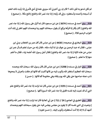 97
‫الع‬ ‫ذلك‬ ‫أيت‬‫ر‬ ‫إذا‬ ‫ي‬
‫فأمرب‬ ‫ي‬
‫ى‬
‫أمت‬ ‫ي‬
‫ف‬ ‫علما‬ ‫ي‬
‫يت‬ ‫ر‬
‫سث‬ ‫أنه‬ ‫ي‬
‫ب‬‫أخث‬ ‫ي‬
‫رب‬ ‫إن‬ ‫قال‬ ‫؟‬ ‫ذلك‬ ‫قبل‬ ‫به‬ ‫تدعو‬ ‫تكن‬ ‫لم‬
‫لم‬
‫أيته‬‫ر‬ ‫قد‬ ‫ي‬
‫وإب‬ ، ‫وأستغفره‬ ‫وأحمده‬ ‫أسبحه‬ ‫أن‬
(
‫والفتح‬ ‫هللا‬‫نرص‬ ‫جاء‬ ‫إذا‬
)
‫مكة‬ ‫فتح‬
( .
‫صحيح‬
)
017
_
‫روي‬
‫مسنده‬ ‫ي‬
‫ف‬ ‫أحمد‬
(
0083
)
‫هللا‬ ‫رسول‬ ‫عل‬ ‫أنزل‬ ‫لما‬ ‫قال‬ ‫مسعود‬ ‫ابن‬ ‫عن‬
(
‫نرص‬ ‫جاء‬ ‫إذا‬
‫والفتح‬ ‫هللا‬
)
‫اللهم‬ ‫وبحمدك‬ ‫ربنا‬ ‫اللهم‬ ‫سبحانك‬ ‫يقول‬ ‫أن‬ ‫كع‬
‫ور‬ ‫أها‬‫ر‬‫ق‬ ‫إذا‬ ‫ر‬
‫يكث‬ ‫كان‬
‫أنت‬ ‫إنك‬ ‫ي‬
‫ل‬ ‫اغفر‬
‫ثالثا‬ ‫الرحيم‬ ‫التواب‬
( .
‫صحيح‬
)
019
_
‫روي‬
‫صحيحه‬ ‫ي‬
‫ف‬ ‫البخاري‬
(
3306
)
‫ابن‬ ‫ي‬
‫يدب‬ ‫الخطاب‬ ‫بن‬ ‫عمر‬ ‫كان‬‫قال‬ ‫عباس‬ ‫ابن‬ ‫عن‬
‫ابن‬ ‫عمر‬ ‫فسأل‬ ‫تعلم‬ ‫حيث‬ ‫من‬ ‫إنه‬ ‫فقال‬ ، ‫مثله‬ ‫أبناء‬ ‫لنا‬ ‫إن‬ ‫عوف‬ ‫بن‬ ‫الرحمن‬ ‫عبد‬ ‫له‬ ‫فقال‬ ، ‫عباس‬
‫اآلية‬ ‫هذه‬ ‫عن‬ ‫عباس‬
(
‫والفت‬ ‫هللا‬‫نرص‬ ‫جاء‬ ‫إذا‬
‫ح‬
)
‫أعلم‬ ‫ما‬ ‫فقال‬ ، ‫إياه‬ ‫أعلمه‬ ‫هللا‬ ‫رسول‬ ‫أجل‬ ‫فقال‬
‫تعلم‬ ‫ما‬ ‫إا‬ ‫منها‬
( .
‫صحيح‬
)
086
_
‫روي‬
‫مسنده‬ ‫ي‬
‫ف‬ ‫ار‬‫الث‬
(
8897
)
‫وبحمده‬ ‫هللا‬ ‫سبحان‬ ‫هللا‬ ‫رسول‬ ‫قال‬ ‫قال‬ ‫عباس‬ ‫ابن‬ ‫عن‬
‫يمحوها‬ ‫ا‬ ‫بالعرش‬ ‫علقت‬ ‫ثم‬ ‫قالها‬ ‫كما‬‫كتبت‬‫قالها‬ ‫من‬ ‫إليه‬ ‫وأتوب‬ ‫هللا‬‫أستغفر‬ ‫العظيم‬ ‫هللا‬ ‫سبحان‬
‫قالها‬ ‫كما‬‫مختومة‬ ‫ي‬
‫وه‬ ‫يلقاه‬ ‫يوم‬ ‫هللا‬ ‫ى‬
‫يلف‬ ‫ى‬
‫حت‬ ‫صاحبها‬ ‫عمله‬ ‫ذن‬
( .
‫حسن‬
)
081
_
‫روي‬
‫مس‬ ‫ي‬
‫ف‬ ‫أحمد‬
‫نده‬
(
0191
)
‫علم‬ ‫والفتح‬ ‫هللا‬‫نرص‬ ‫جاء‬ ‫إذا‬ ‫نزلت‬ ‫لما‬ ‫قال‬ ‫عباس‬ ‫ابن‬ ‫عن‬
‫كلها‬‫السورة‬ ‫هللا‬‫نرص‬ ‫جاء‬ ‫إذا‬ ‫فقيل‬ ‫نفسه‬ ‫إليه‬ ‫نعيت‬ ‫قد‬ ‫أن‬ ‫ي‬
‫النت‬
( .
‫صحيح‬
)
088
_
‫روي‬
‫الجامع‬ ‫ي‬
‫ف‬ ‫ي‬‫الطث‬
(
83
/
811
)
‫نزلت‬ ‫لما‬ ‫قال‬ ‫العالية‬ ‫ي‬
‫أب‬ ‫عن‬
(
‫والفتح‬ ‫هللا‬‫نرص‬ ‫جاء‬ ‫إذا‬
)
‫نفسه‬ ‫ي‬
‫النت‬ ‫إل‬ ‫ونعيت‬
‫وبحمدك‬ ‫اللهم‬ ‫سبحانك‬ ‫يقول‬ ‫ى‬
‫حت‬ ‫فيه‬ ‫يجلس‬ ‫مجلس‬ ‫من‬ ‫يقوم‬ ‫ا‬ ‫كان‬
‫إليك‬ ‫وأتوب‬ ‫أستغفرك‬ ‫أنت‬ ‫إا‬ ‫إله‬ ‫ا‬ ‫أن‬ ‫أشهد‬
( .
‫ه‬ ‫ر‬
‫لغث‬ ‫حسن‬
)
 