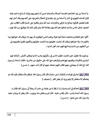 114
‫عليه‬ ‫هم‬ ‫ما‬ ‫تدع‬ ‫أن‬ ‫وإياك‬ ‫بهم‬ ‫تنجو‬ ‫أن‬ ‫عش‬ ‫وأصحابا‬ ‫أصدقاء‬ ‫لنفسك‬ ‫اتخذهم‬ ‫زيد‬ ‫بن‬ ‫أسامة‬ ‫يا‬
‫لهم‬ ‫أحل‬ ‫وقد‬ ‫أنفسهم‬ ‫عل‬ ‫فحرموه‬ ‫الحالل‬ ‫ي‬
‫ف‬ ‫زهدوا‬ ‫زيد‬ ‫بن‬ ‫أسامة‬ ‫يا‬ ‫النار‬ ‫ي‬
‫ف‬ ‫فتهوي‬ ‫قدمك‬ ‫ل‬‫في‬
‫تك‬ ‫الدنيا‬ ‫عل‬ ‫يتكابوا‬ ‫ولم‬ ‫هللا‬ ‫عند‬ ‫امات‬‫ر‬‫والك‬ ‫الزلف‬ ‫به‬ ‫لينالوا‬ ‫كوه‬
‫في‬ ‫للفضل‬ ‫طلبا‬
‫عل‬ ‫الكالب‬ ‫اب‬
، ‫لهم‬ ‫هللا‬ ‫من‬ ‫بتوفيق‬ ‫إال‬ ‫ذلك‬ ‫يكن‬ ‫ولم‬ ‫هللا‬ ‫بطاعة‬ ‫أنفسهم‬ ‫هم‬ ‫شغلوا‬ ‫بالدنيا‬ ‫الناس‬ ‫شغل‬ ‫الجيف‬
‫وما‬ ‫خولطوا‬ ‫قد‬ ‫ويقال‬ ‫داء‬ ‫بهم‬ ‫أن‬ ‫فيظنون‬ ‫الناس‬ ‫اهم‬‫ر‬‫ي‬ ‫هزال‬ ‫ا‬‫غي‬ ‫شعثا‬ ‫وحامضه‬ ‫الطعام‬ ‫حلو‬ ‫أكلوا‬
‫ولكن‬ ‫عقولهم‬ ‫ذهبت‬ ‫وما‬ ‫عقولهم‬ ‫ذهبت‬ ‫قد‬ ‫ويقال‬ ‫خولطوا‬ ‫وال‬ ‫داء‬ ‫بالقوم‬
‫إل‬ ‫هم‬‫بقلوب‬ ‫نظروا‬ ‫هم‬
، ‫الدنيا‬ ‫أهل‬ ‫عند‬ ‫فهم‬ ‫فيها‬ ‫وما‬ ‫الدنيا‬ ‫عن‬ ‫أذهلهم‬ ‫من‬
‫لهم‬ ‫أولئك‬ ، ‫األرض‬ ‫ورفض‬ ‫الدنيا‬ ‫بحب‬ ‫سكرتهم‬ ‫ي‬
‫ف‬ ‫الناس‬ ‫عقول‬ ‫ذهبت‬ ّ
‫حن‬ ‫عقول‬ ‫بال‬ ‫يمشون‬
‫رسول‬ ‫يا‬ ‫أسامة‬ ‫فقال‬ ، ‫وا‬ ‫ر‬
‫عاش‬ ‫من‬ ‫حقوق‬ ‫عل‬ ‫هللا‬ ‫حق‬ ‫وإيثارهم‬ ‫لهواهم‬ ‫برفضهم‬ ‫امة‬‫ر‬‫والك‬ ‫ى‬ ‫ر‬
‫البس‬
‫أن‬ ‫هللا‬ ‫ادع‬ ‫هللا‬
‫منهم‬ ‫أنت‬ ‫قال‬ ‫أو‬ ‫منهم‬ ‫اجعله‬ ‫اللهم‬ ‫فقال‬ ‫منهم‬ ‫ي‬
‫يجعلب‬
( .
‫حسن‬
)
088
_
‫روي‬
‫فوائده‬ ‫ي‬
‫ف‬ ‫تمام‬
(
8080
)
‫لم‬ ‫هللا‬ ‫فإن‬ ‫باالستغفار‬ ‫عليكم‬ ‫هللا‬ ‫رسول‬ ‫قال‬ ‫قال‬ ‫سلمان‬ ‫عن‬
‫لكم‬‫يغفر‬ ‫أن‬ ‫يريد‬ ‫وهو‬ ‫إال‬ ‫االستغفار‬ ‫يعلمكم‬
( .
‫ضعيف‬
)
080
_
‫روي‬
‫المستدرك‬ ‫ي‬
‫ف‬ ‫الحاكم‬
(
8
/
53
)
‫يا‬ ‫فقال‬ ‫هللا‬ ‫رسول‬ ‫أب‬ ‫رجال‬ ‫أن‬ ‫عامر‬ ‫بن‬ ‫عقبة‬ ‫عن‬
‫عليه‬ ‫ويتاب‬ ‫له‬ ‫يغفر‬ ‫قال‬ ، ‫ويتوب‬ ‫منه‬ ‫يستغفر‬ ‫ثم‬ ‫قال‬ ، ‫عليه‬ ‫يكتب‬ ‫قال‬ ، ‫يذنب‬ ‫أحدنا‬ ‫هللا‬ ‫رسول‬
‫تملوا‬ ‫حب‬ ‫هللا‬ ‫يمل‬ ‫وال‬
( .
‫حسن‬
)
 