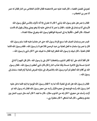 116
‫عمر‬ ‫له‬ ‫فقال‬ ‫النار‬ ‫من‬ ‫الخالص‬ ‫األمان‬ ‫فقال‬ ‫فاحتضنه‬ ‫عمر‬ ‫عليه‬ ‫فعدا‬ ‫قال‬ ، ‫القضاء‬ ‫لفصل‬ ‫ي‬
‫تجردب‬
‫بن‬ ‫عمر‬ ‫أنا‬
، ‫الخطاب‬
‫هللا‬ ‫رسول‬ ‫فبىك‬ ‫باألمس‬ ‫ذكرك‬ ‫أنه‬ ‫إال‬ ‫ي‬
‫ل‬ ‫علم‬ ‫ال‬ ‫قال‬ ‫؟‬ ‫ي‬
‫بذنب‬ ‫هللا‬ ‫رسول‬ ‫علم‬ ‫هل‬ ‫عمر‬ ‫يا‬ ‫فقال‬
‫قامت‬ ‫قد‬ ‫يقول‬ ‫وبالل‬ ‫ي‬
‫يصل‬ ‫وهو‬ ‫إال‬ ‫عليه‬ ‫ي‬
‫تدخلب‬ ‫ال‬‫عمر‬ ‫يا‬ ‫فقال‬ ، ‫طلبك‬ ‫ي‬
‫ف‬ ‫وسلمان‬ ‫أنا‬ ‫ي‬
‫فأرسلب‬
‫صال‬ ‫ي‬
‫ف‬ ‫وهو‬ ‫هللا‬ ‫رسول‬ ‫فوافقوا‬ ‫المدينة‬ ‫إل‬ ‫به‬ ‫فأقبال‬ ، ‫أفعل‬ ‫قال‬ ، ‫الصالة‬
، ‫الغداة‬ ‫ة‬
‫هللا‬ ‫رسول‬ ‫سلم‬ ‫فلما‬ ‫عليه‬ ‫مغشيا‬ ‫خر‬ ‫حب‬ ‫هللا‬ ‫رسول‬ ‫اءة‬‫ر‬‫ق‬ ‫سمع‬ ‫فما‬ ‫الصف‬ ‫وسلمان‬‫عمر‬‫فبدر‬
‫قائما‬ ‫هللا‬ ‫رسول‬ ‫فقام‬ ، ‫هللا‬ ‫رسول‬ ‫يا‬ ‫ذا‬ ‫هو‬ ‫قاال‬ ‫الرحمن‬ ‫عبد‬ ‫بن‬ ‫ثعلبة‬ ‫فعل‬ ‫ما‬ ‫سلمان‬ ‫ويا‬‫عمر‬ ‫يا‬ ‫قال‬
‫قا‬ ‫؟‬ ‫ي‬
‫عب‬ ‫غيبك‬ ‫ما‬ ‫فقال‬ ‫إليه‬ ‫فنظر‬ ‫هللا‬ ‫رسول‬ ‫يا‬ ‫لبيك‬ ‫قال‬ ، ‫ثعلبة‬ ‫فقال‬
، ‫هللا‬ ‫رسول‬ ‫يا‬ ‫ي‬
‫ذنب‬ ‫ل‬
‫اللهم‬ ‫قل‬ ‫قال‬ ، ‫هللا‬ ‫رسول‬ ‫يا‬ ‫بل‬ ‫قال‬ ‫؟‬ ‫والخطايا‬ ‫الذنوب‬ ‫تكفر‬ ‫آية‬ ‫عل‬ ‫أدلك‬ ‫أفال‬ ‫قال‬
(
‫ي‬
‫ف‬ ‫آتنا‬
‫النار‬ ‫عذاب‬ ‫وقنا‬ ‫حسنة‬ ‫اآلخرة‬ ‫ي‬
‫وف‬ ‫حسنة‬ ‫الدنيا‬
)
‫رسول‬ ‫فقال‬ ، ‫هللا‬ ‫رسول‬ ‫يا‬ ‫أعظم‬ ‫ي‬
‫ذنب‬ ‫قال‬ ‫قال‬
‫إ‬ ‫اف‬‫رص‬‫باالن‬ ‫هللا‬ ‫رسول‬ ‫أمره‬ ‫ثم‬ ‫أعظم‬ ‫هللا‬ ‫كالم‬‫بل‬ ‫هللا‬
‫إل‬ ‫سلمان‬ ‫فجاء‬ ‫أيام‬ ‫ثمانية‬ ‫فمرض‬ ‫له‬‫مي‬ ‫ل‬
، ‫هللا‬ ‫رسول‬
‫عليه‬ ‫دخل‬ ‫فلما‬ ‫إليه‬ ‫بنا‬ ‫قوموا‬ ‫هللا‬ ‫رسول‬ ‫فقال‬ ‫؟‬ ‫به‬ ‫لما‬ ‫نأته‬ ‫ثعلبة‬ ‫ي‬
‫ف‬ ‫لك‬ ‫هل‬ ‫هللا‬ ‫رسول‬ ‫يا‬ ‫فقال‬
‫لم‬ ‫هللا‬ ‫رسول‬ ‫له‬ ‫فقال‬ ‫هللا‬ ‫رسول‬ ‫حجر‬ ‫عن‬ ‫أسه‬‫ر‬ ‫ال‬‫ز‬‫فأ‬ ‫حجره‬ ‫ي‬
‫ف‬ ‫فوضعه‬ ‫أسه‬‫ر‬ ‫هللا‬ ‫رسول‬ ‫أخذ‬
‫إنه‬ ‫قال‬ ‫؟‬ ‫حجري‬ ‫عن‬ ‫أسك‬‫ر‬ ‫أزلت‬
ّ
‫بن‬ ‫النمل‬ ‫دبيب‬ ‫مثل‬ ‫أجد‬ ‫قال‬ ‫؟‬ ‫تجد‬ ‫ما‬ ‫قال‬ ، ‫مآلن‬ ‫الذنوب‬ ‫من‬
، ‫ي‬
‫رب‬ ‫مغفرة‬ ‫قال‬ ‫؟‬ ‫ي‬
‫تشته‬ ‫فما‬ ‫قال‬ ، ‫ي‬
‫وعظم‬ ‫جلدي‬
 