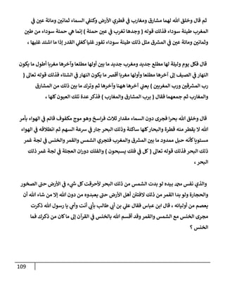 119
‫ي‬
‫ف‬ ّ
‫عن‬ ‫ومائة‬ ّ
‫ثمانن‬ ‫السماء‬ ‫ي‬
‫وكنف‬ ‫األرض‬ ‫قطري‬ ‫ي‬
‫ف‬ ‫ومغارب‬ ‫مشارق‬ ‫لهما‬ ‫هللا‬ ‫وخلق‬ ‫قال‬ ‫ثم‬
‫قوله‬ ‫فذلك‬ ‫سوداء‬ ‫طينة‬ ‫المغرب‬
(
‫ح‬ ّ
‫عن‬ ‫ي‬
‫ف‬ ‫تغرب‬ ‫وجدها‬
‫مئة‬
)
ّ
‫طن‬ ‫من‬ ‫سوداء‬ ‫حمئة‬ ‫ي‬
‫ه‬ ‫إنما‬
، ‫غليها‬ ‫اشتد‬ ‫ما‬ ‫إذا‬ ‫القدر‬ ‫ي‬
‫كغل‬‫غليا‬‫تفور‬ ‫سوداء‬ ‫طينة‬ ‫ذلك‬ ‫مثل‬ ‫ق‬ ‫ر‬
‫المس‬ ‫ي‬
‫ف‬ ّ
‫عن‬ ‫ومائة‬ ّ
‫وثمانن‬
‫يكون‬ ‫ما‬ ‫أطول‬ ‫مغربا‬ ‫وآخرها‬ ‫مطلعا‬ ‫أولها‬ ّ
‫بن‬ ‫ما‬ ‫جديد‬ ‫ومغرب‬ ‫جديد‬ ‫مطلع‬ ‫لها‬ ‫وليلة‬ ‫يوم‬ ‫فكل‬ ‫قال‬
‫أ‬ ‫مغربا‬ ‫وأولها‬ ‫مطلعا‬ ‫آخرها‬ ‫إل‬ ‫الصيف‬ ‫ي‬
‫ف‬ ‫النهار‬
‫تعال‬ ‫قوله‬ ‫فذلك‬ ‫الشتاء‬ ‫ي‬
‫ف‬ ‫النهار‬ ‫يكون‬ ‫ما‬ ‫قرص‬
(
ّ
‫المغربن‬ ‫ورب‬ ّ
‫قن‬ ‫ر‬
‫المس‬ ‫رب‬
)
‫المشارق‬ ‫من‬ ‫ذلك‬ ّ
‫بن‬ ‫ما‬ ‫وترك‬ ‫ثم‬ ‫وآخرها‬ ‫ههنا‬ ‫آخرها‬ ‫ي‬
‫يعب‬
‫فقال‬ ‫جمعهما‬ ‫ثم‬ ‫والمغارب‬
(
‫والمغارب‬ ‫المشارق‬ ‫برب‬
)
، ‫كلها‬‫العيون‬ ‫تلك‬ ‫عدة‬‫فذكر‬
‫اسخ‬‫ر‬‫ف‬ ‫ثالث‬‫مقدار‬ ‫السماء‬ ‫دون‬ ‫فجرى‬ ‫ا‬‫ر‬‫بح‬ ‫هللا‬ ‫وخلق‬ ‫قال‬
‫بأمر‬ ‫الهواء‬ ‫ي‬
‫ف‬ ‫قائم‬ ‫مكفوف‬ ‫موج‬ ‫وهو‬
‫الهواء‬ ‫ي‬
‫ف‬ ‫انطالقه‬ ‫ثم‬ ‫السهم‬ ‫شعة‬ ‫ي‬
‫ف‬ ‫جار‬ ‫البحر‬ ‫وذلك‬ ‫ساكنة‬ ‫كلها‬‫والبحار‬ ‫قطرة‬ ‫منه‬ ‫يقطر‬ ‫ال‬ ‫هللا‬
‫غمر‬ ‫لجة‬ ‫ي‬
‫ف‬ ‫والخنس‬‫والقمر‬ ‫الشمس‬ ‫فتجري‬ ‫والمغرب‬ ‫ق‬ ‫ر‬
‫المس‬ ّ
‫بن‬ ‫ما‬ ‫ممدود‬ ‫حبل‬ ‫كأنه‬‫مستويا‬
‫تعال‬ ‫قوله‬ ‫فذلك‬ ‫البحر‬ ‫ذلك‬
(
‫يسبحون‬ ‫فلك‬ ‫ي‬
‫ف‬ ‫كل‬
)
‫وا‬
‫ذلك‬ ‫غمر‬ ‫لجة‬ ‫ي‬
‫ف‬ ‫العجلة‬ ‫ان‬‫ر‬‫دو‬ ‫لفلك‬
،‫البحر‬
‫الصخور‬ ‫حب‬ ‫األرض‬ ‫ي‬
‫ف‬ ‫ء‬ ‫ي‬
‫ر‬
‫س‬ ‫كل‬‫ألحرقت‬ ‫البحر‬ ‫ذلك‬ ‫من‬ ‫الشمس‬ ‫بدت‬ ‫لو‬ ‫بيده‬ ‫دمحم‬ ‫نفس‬ ‫والذي‬
‫أن‬ ‫هللا‬ ‫شاء‬ ‫من‬ ‫إال‬ ‫هللا‬ ‫دون‬ ‫من‬ ‫يعبدوه‬ ‫حب‬ ‫األرض‬ ‫أهل‬ ‫الفتن‬ ‫ذلك‬ ‫من‬‫القمر‬ ‫بدا‬ ‫ولو‬ ‫والحجارة‬
‫أ‬ ‫بن‬ ‫ي‬
‫عل‬ ‫فقال‬ ‫عباس‬ ‫ابن‬ ‫قال‬ ، ‫أوليائه‬ ‫من‬ ‫يعصم‬
‫ذكرت‬ ‫هللا‬ ‫رسول‬ ‫يا‬ ‫ي‬
‫وأم‬ ‫أنت‬ ‫ي‬
‫بأب‬ ‫طالب‬ ‫ي‬
‫ب‬
‫فما‬ ‫ذكرك‬ ‫من‬ ‫كان‬‫ما‬ ‫إل‬ ‫القرآن‬ ‫ي‬
‫ف‬ ‫بالخنس‬ ‫هللا‬ ‫أقسم‬ ‫وقد‬‫والقمر‬ ‫الشمس‬ ‫مع‬ ‫الخنس‬ ‫مجرى‬
‫؟‬ ‫الخنس‬
 