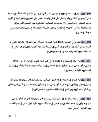 125
049
_
‫روي‬
‫مسنده‬ ‫ي‬
‫ف‬ ‫ار‬‫الي‬
(
4355
)
‫الصالة‬ ‫أتقبل‬ ‫إنما‬ ‫هللا‬ ‫قال‬ ‫هللا‬ ‫رسول‬ ‫قال‬ ‫قال‬ ‫عباس‬ ‫ابن‬ ‫عن‬
‫ذكري‬ ‫ي‬
‫ف‬ ‫نهاره‬ ‫وقطع‬ ‫ي‬
‫معصيب‬ ‫عل‬ ‫ا‬‫رص‬‫م‬ ‫يبت‬ ‫ولم‬ ‫ي‬
‫خلف‬ ‫عل‬ ‫يستطل‬ ‫ولم‬ ‫ي‬
‫لعظمب‬ ‫بها‬ ‫تواضع‬ ‫ممن‬
‫ال‬ ‫كنور‬‫نوره‬ ‫ذلك‬ ، ‫المصاب‬ ‫ورحم‬ ‫واألرملة‬ ‫السبيل‬ ‫وابن‬ ّ
‫المسكن‬ ‫ورحم‬
‫ي‬
‫بعزب‬ ‫أكلؤه‬ ‫شمس‬
‫ي‬
‫ف‬ ‫الفردوس‬ ‫كمثل‬ ‫ي‬
‫خلف‬ ‫ي‬
‫ف‬ ‫ومثله‬ ‫حلما‬ ‫الجهالة‬ ‫ي‬
‫وف‬ ‫ا‬‫ر‬‫نو‬ ‫الظلمة‬ ‫ي‬
‫ف‬ ‫له‬ ‫أجعل‬ ‫ي‬
‫مالئكب‬ ‫وأستحفظه‬
‫الجنة‬
( .
‫حسن‬
)
056
_
‫روي‬
ّ
‫الشامين‬ ‫ي‬
‫ف‬ ‫ي‬
‫اب‬‫الطي‬
(
400
)
‫ال‬ ‫ي‬
‫وعزب‬ ‫هللا‬ ‫قال‬ ‫قال‬ ‫هللا‬ ‫رسول‬ ‫أن‬ ‫أوس‬ ‫بن‬ ‫شداد‬ ‫عن‬
‫ي‬
‫ف‬ ‫ي‬
‫خافب‬ ‫هو‬ ‫وإن‬ ‫عبادي‬ ‫أجمع‬ ‫يوم‬ ‫أخفته‬ ‫الدنيا‬ ‫ي‬
‫ف‬ ‫ي‬
‫أمنب‬ ‫هو‬ ‫إن‬ ّ
‫خوفن‬ ‫وال‬ ّ
‫أمنن‬ ‫لعبدي‬ ‫أجمع‬
‫عبادي‬ ‫فيه‬ ‫أجمع‬ ‫يوم‬ ‫أمنته‬ ‫الدنيا‬
( .
‫ه‬ ّ
‫لغي‬ ‫صحيح‬
)
058
_
‫روي‬
‫صحيحه‬ ‫ي‬
‫ف‬ ‫حبان‬ ‫ابن‬
(
046
)
‫ربه‬ ‫عن‬ ‫يروي‬ ‫ي‬
‫النب‬ ‫عن‬ ‫هريرة‬ ‫ي‬
‫أب‬ ‫عن‬
‫قال‬ ‫وعال‬ ‫جل‬
‫الدنيا‬ ‫ي‬
‫ف‬ ‫ي‬
‫أمنب‬ ‫وإذا‬ ‫القيامة‬ ‫يوم‬ ‫أمنته‬ ‫الدنيا‬ ‫ي‬
‫ف‬ ‫ي‬
‫خافب‬ ‫إذا‬ ّ
‫وأمنن‬ ّ
‫خوفن‬ ‫عبدي‬ ‫عل‬ ‫أجمع‬ ‫ال‬ ‫ي‬
‫وعزب‬
‫القيامة‬ ‫يوم‬ ‫أخفته‬
( .
‫صحيح‬
)
050
_
‫روي‬
‫تاريخه‬ ‫ي‬
‫ف‬ ‫عساكر‬ ‫ابن‬
(
54
/
007
)
‫هللا‬ ‫يقول‬ ‫هللا‬ ‫رسول‬ ‫قال‬ ‫قال‬ ‫مالك‬ ‫بن‬ ‫أنس‬ ‫عن‬
‫ال‬ ‫ي‬
‫خلف‬ ‫فوق‬ ‫ي‬
‫وارتفاع‬ ‫ي‬
‫وجالل‬ ‫ي‬
‫وعزب‬
‫ي‬
‫خافب‬ ‫فمن‬ ّ
‫أمنن‬ ‫لعبدي‬ ‫أجمع‬ ‫وال‬ ّ
‫خوفن‬ ‫عبدي‬ ‫عل‬ ‫أجمع‬
‫اليوم‬ ‫أخفته‬ ‫الدنيا‬ ‫ي‬
‫ف‬ ‫ي‬
‫أمنب‬ ‫ومن‬ ‫اليوم‬ ‫آمنته‬ ‫الدنيا‬ ‫ي‬
‫ف‬
( .
‫ه‬ ّ
‫لغي‬ ‫حسن‬
)
050
_
‫روي‬
‫نبيط‬ ‫نسخة‬ ‫ي‬
‫ف‬
(
054
)
‫عل‬ ‫أجمع‬ ‫ال‬ ‫هللا‬ ‫قال‬ ‫هللا‬ ‫رسول‬ ‫قال‬ ‫يط‬ ‫ر‬
‫ش‬ ‫بن‬ ‫نبيط‬ ‫عن‬
‫أمن‬ ‫الدنيا‬ ‫ي‬
‫ف‬ ‫ي‬
‫خافب‬ ‫فإن‬ ّ
‫أمنن‬ ‫له‬ ‫أجمع‬ ‫وال‬ ّ
‫خوفن‬ ‫عبدي‬
‫أخفته‬ ‫الدنيا‬ ‫ي‬
‫ف‬ ‫ي‬
‫أمنب‬ ‫وإن‬ ‫القيامة‬ ‫يوم‬ ‫ته‬
‫القيامة‬ ‫يوم‬
( .
‫ه‬ ّ
‫لغي‬ ‫حسن‬
)
 