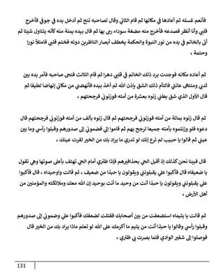 131
‫فأخرج‬ ‫ي‬
‫جوف‬ ‫ي‬
‫ف‬ ‫يده‬ ‫أدخل‬ ‫ثم‬ ‫تنح‬ ‫لصاحبه‬ ‫وقال‬ ‫ي‬
‫الثاب‬ ‫قام‬ ‫ثم‬ ‫مكانها‬ ‫ي‬
‫ف‬ ‫أعادها‬ ‫ثم‬ ‫غسله‬ ‫فأنعم‬
‫قال‬ ‫ثم‬ ‫بها‬ ‫رم‬ ‫سوداء‬ ‫مضغة‬ ‫منه‬ ‫فأخرج‬ ‫فصدعه‬ ‫أنظر‬ ‫وأنا‬ ‫ي‬
‫قلب‬
‫ثم‬ ‫شيئا‬ ‫يتناول‬ ‫كأنه‬‫منه‬ ‫يمنة‬ ‫بيده‬
‫ا‬‫ر‬‫نو‬ ‫فامتأل‬ ‫ي‬
‫قلب‬ ‫فختم‬ ‫دونه‬ ‫الناظرين‬‫أبصار‬ ‫يخطف‬ ‫والحكمة‬ ‫النبوة‬ ‫نور‬ ‫من‬ ‫يده‬ ‫ي‬
‫ف‬ ‫بالخاتم‬ ‫أب‬
، ‫وحتمة‬
ّ
‫بن‬ ‫يده‬ ‫فأمر‬ ‫صاحبه‬ ‫فنح‬ ‫الثالث‬ ‫قام‬ ‫ثم‬ ‫ا‬‫ر‬‫ده‬ ‫ي‬
‫قلب‬ ‫ي‬
‫ف‬ ‫الخاتم‬ ‫ذلك‬ ‫برد‬ ‫فوجدت‬ ‫مكانه‬ ‫أعاده‬ ‫ثم‬
‫بإ‬ ‫الشق‬ ‫ذلك‬ ‫فالتأم‬ ‫ي‬
‫عانب‬ ‫ومنته‬ ‫ي‬ ‫ي‬
‫ثدب‬
‫ثم‬ ‫لطيفا‬ ‫إنهاضا‬ ‫ي‬
‫مكاب‬ ‫من‬ ‫ي‬
‫فأنهضب‬ ‫بيده‬ ‫أخذ‬ ‫ثم‬ ‫هللا‬ ‫ذن‬
، ‫فرجحتهم‬ ‫ي‬
‫فوزنوب‬ ‫أمته‬ ‫من‬ ‫ة‬ ‫ر‬
‫بعس‬ ‫زنوه‬ ‫ي‬
‫بطب‬ ‫شق‬ ‫الذي‬ ‫األول‬ ‫قال‬
‫قال‬ ‫فرجحتهم‬ ‫ي‬
‫فوزنوب‬ ‫أمته‬ ‫من‬ ‫بألف‬ ‫زنوه‬ ‫قال‬ ‫ثم‬ ‫فرجحتهم‬ ‫ي‬
‫فوزنوب‬ ‫أمته‬ ‫من‬ ‫بمائة‬ ‫زنوه‬ ‫قال‬ ‫ثم‬
ّ
‫بن‬ ‫وما‬ ‫ي‬
‫أس‬‫ر‬ ‫وقبلوا‬ ‫صدورهم‬ ‫إل‬ ‫ي‬
‫فضموب‬ ‫ي‬
‫إل‬ ‫قاموا‬ ‫ثم‬ ‫بهم‬ ‫لرجح‬ ‫جميعا‬ ‫بأمته‬ ‫وزنتموه‬‫فلو‬ ‫دعوه‬
، ‫عينك‬ ‫لقرت‬ ّ
‫الخي‬ ‫من‬ ‫بك‬ ‫اد‬‫ر‬‫ي‬ ‫ما‬ ‫تدري‬ ‫لو‬ ‫إنك‬ ‫ترع‬ ‫لم‬ ‫حبيب‬ ‫يا‬ ‫قالوا‬ ‫ثم‬ ‫ي‬
‫عيب‬
‫قال‬
‫تقول‬ ‫ي‬
‫وه‬ ‫صوتها‬ ‫بأعل‬ ‫تهتف‬ ‫ي‬
‫الح‬ ‫أمام‬ ‫ي‬‫ظي‬ ‫فإذا‬ ‫هم‬ ّ
‫بحذافي‬ ‫ي‬
‫الح‬ ‫أقبل‬ ‫إذ‬ ‫كذلك‬‫نحن‬ ‫فبينا‬
‫فأكبوا‬ ‫قال‬ ، ‫واوحيداه‬ ‫قالت‬ ‫ثم‬ ، ‫ضعيف‬ ‫من‬ ‫حبذا‬ ‫يا‬ ‫ويقولون‬ ‫ي‬
‫يقبلونب‬ ‫ي‬
‫عل‬ ‫فأكبوا‬ ‫قال‬ ‫ضعيفاه‬ ‫يا‬
‫والمؤمن‬ ‫ومالئكته‬ ‫معك‬ ‫هللا‬ ‫إن‬ ‫بوحيد‬ ‫أنت‬ ‫ما‬ ‫وحيد‬ ‫من‬ ‫أنت‬ ‫حبذا‬ ‫يا‬ ‫ويقولون‬ ‫ي‬
‫يقبلونب‬ ‫ي‬
‫عل‬
‫من‬ ّ
‫ن‬
، ‫األرض‬ ‫أهل‬
‫صدورهم‬ ‫إل‬ ‫ي‬
‫وضموب‬ ‫ي‬
‫عل‬ ‫فأكبوا‬ ‫لضعفك‬ ‫فقتلت‬ ‫أصحابك‬ ّ
‫بن‬ ‫من‬ ‫استضعفت‬ ‫يتيماه‬ ‫يا‬ ‫قالت‬ ‫ثم‬
‫قال‬ ّ
‫الخي‬ ‫من‬ ‫بك‬ ‫اد‬‫ر‬‫ي‬ ‫ماذا‬ ‫تعلم‬ ‫لو‬ ‫هللا‬ ‫عل‬ ‫أكرمك‬ ‫ما‬ ‫يتيم‬ ‫من‬ ‫أنت‬ ‫حبذا‬ ‫يا‬ ‫وقالوا‬ ‫ي‬
‫أس‬‫ر‬ ‫وقبلوا‬
، ‫ي‬‫ظي‬ ‫ي‬
‫ب‬ ‫برصت‬ ‫فلما‬ ‫الوادي‬ ّ
‫شفي‬ ‫إل‬ ‫فوصلوا‬
 