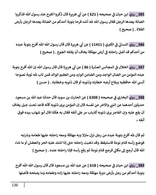 136
035
_
‫روي‬
‫صحيحه‬ ‫ي‬
‫ف‬ ‫حبان‬ ‫ابن‬
(
008
)
‫فذكروا‬ ‫هللا‬ ‫رسول‬ ‫عند‬ ‫الفرح‬ ‫ذكروا‬ ‫قال‬ ‫هريرة‬ ‫ي‬
‫أب‬ ‫عن‬
‫بأرض‬ ‫الرجل‬ ‫يجدها‬ ‫الضالة‬ ‫من‬ ‫أحدكم‬ ‫بتوبة‬ ‫فرحا‬ ‫أشد‬ ‫هلل‬ ‫هللا‬ ‫رسول‬ ‫فقال‬ ‫الرجل‬ ‫يجدها‬ ‫الضالة‬
‫الفالة‬
( .
‫صحيح‬
)
030
_
‫روي‬
‫ي‬‫الكي‬ ‫ي‬
‫ف‬ ‫ي‬
‫النساب‬
(
88488
)
‫هللا‬ ‫هللا‬ ‫رسول‬ ‫قال‬ ‫قال‬ ‫هريرة‬ ‫ي‬
‫أب‬ ‫عن‬
‫عبده‬ ‫بتوبة‬ ‫أفرح‬
‫الجوع‬ ‫يقتله‬ ‫أن‬ ‫يخاف‬ ‫مهلكة‬ ‫أرض‬ ‫ي‬
‫ف‬ ‫احلته‬‫ر‬ ‫أضل‬ ‫قد‬ ‫أحدكم‬ ‫من‬
( .
‫صحيح‬
)
037
_
‫روي‬
‫ة‬ ‫ر‬
‫العس‬ ‫المجالس‬ ‫ي‬
‫ف‬ ‫الخالل‬
(
30
)
‫بتوبة‬ ‫أفرح‬ ‫هللا‬ ‫إن‬ ‫هللا‬ ‫رسول‬ ‫قال‬ ‫قال‬ ‫هريرة‬ ‫ي‬
‫أب‬ ‫عن‬
‫هلل‬ ‫تاب‬ ‫فمن‬ ‫الوالد‬ ‫العقيم‬ ‫ومن‬ ‫الوارد‬ ‫الضامن‬ ‫ومن‬ ‫الواجد‬ ‫الضال‬ ‫من‬ ‫المؤمن‬ ‫عبده‬
‫نصوحا‬ ‫توبة‬
‫وخطاياه‬ ‫ذنوبه‬ ‫قال‬ ‫أو‬ ‫وذنوبه‬ ‫خطاياه‬ ‫أرضه‬ ‫وبقاع‬ ‫حافظيه‬ ‫هللا‬ ‫أنش‬
( .
‫حسن‬
)
033
_
‫روي‬
‫صحيحه‬ ‫ي‬
‫ف‬ ‫البخاري‬
(
0063
)
‫مسعود‬ ‫بن‬ ‫هللا‬ ‫عبد‬ ‫حدثنا‬ ‫قال‬ ‫سويد‬ ‫بن‬ ‫الحارث‬ ‫عن‬
‫يخاف‬ ‫جبل‬ ‫تحت‬ ‫قاعد‬ ‫كأنه‬‫ذنوبه‬ ‫يرى‬ ‫المؤمن‬ ‫إن‬ ‫قال‬ ‫نفسه‬ ‫عن‬‫واآلخر‬ ‫ي‬
‫النب‬ ‫عن‬ ‫أحدهما‬ ّ
‫حديثن‬
‫ه‬ ‫به‬ ‫فقال‬ ‫أنفه‬ ‫عل‬‫مر‬ ‫كذباب‬‫ذنوبه‬ ‫يرى‬‫الفاجر‬ ‫وإن‬ ‫عليه‬ ‫يقع‬ ‫أن‬
‫فوق‬ ‫بيده‬ ‫شهاب‬ ‫أبو‬ ‫قال‬ ‫كذا‬
‫أنفه‬
،
‫ابه‬ ‫ر‬
‫وش‬ ‫طعامه‬ ‫عليها‬ ‫احلته‬‫ر‬ ‫ومعه‬ ‫مهلكة‬ ‫وبه‬ ‫ال‬‫مي‬ ‫نزل‬ ‫رجل‬ ‫من‬ ‫عبده‬ ‫بتوبة‬ ‫أفرح‬ ‫هلل‬ ‫قال‬ ‫ثم‬
‫شاء‬ ‫ما‬ ‫أو‬ ‫والعطش‬‫الحر‬ ‫عليه‬ ‫اشتد‬ ‫إذا‬ ‫حب‬ ‫احلته‬‫ر‬ ‫ذهبت‬ ‫وقد‬ ‫فاستيقظ‬ ‫نومة‬ ‫فنام‬ ‫أسه‬‫ر‬ ‫فوضع‬
‫عنده‬ ‫احلته‬‫ر‬ ‫فإذا‬ ‫أسه‬‫ر‬ ‫رفع‬ ‫ثم‬ ‫نومة‬ ‫فنام‬ ‫فرجع‬ ‫ي‬
‫مكاب‬ ‫إل‬ ‫أرجع‬ ‫قال‬ ‫هللا‬
( .
‫صحيح‬
)
039
_
‫ر‬
‫وي‬
‫صحيحه‬ ‫ي‬
‫ف‬ ‫حبان‬ ‫ابن‬
(
083
)
‫أفرح‬ ‫هللا‬ ‫هللا‬ ‫رسول‬ ‫قال‬ ‫قال‬ ‫مسعود‬ ‫بن‬ ‫هللا‬ ‫عبد‬ ‫عن‬
‫فأضلها‬ ‫يصلحه‬ ‫وما‬ ‫وطعامه‬ ‫اده‬‫ز‬ ‫عليها‬ ‫احلته‬‫ر‬ ‫ومعه‬ ‫مهلكة‬ ‫دوية‬ ‫بأرض‬ ‫رجل‬ ‫من‬ ‫أحدكم‬ ‫بتوبة‬
 