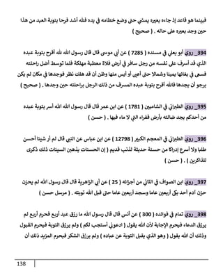 138
‫ي‬
‫ف‬ ‫خطامه‬ ‫وضع‬ ‫حب‬ ‫ي‬
‫ر‬
‫يمش‬ ‫ه‬ ّ
‫بعي‬ ‫جاءه‬ ‫إذ‬ ‫قاعد‬ ‫هو‬ ‫فبينما‬
‫هذا‬ ‫من‬ ‫العبد‬ ‫بتوبة‬ ‫فرحا‬ ‫أشد‬ ‫هللف‬ ‫يده‬
‫حاله‬ ‫عل‬ ‫ه‬ ّ
‫بعي‬ ‫وجد‬ ّ
‫حن‬
( .
‫صحيح‬
)
094
_
‫روي‬
‫مسنده‬ ‫ي‬
‫ف‬ ‫ي‬
‫يعل‬ ‫أبو‬
(
7035
)
‫عبده‬ ‫بتوبة‬ ‫أفرح‬ ‫هلل‬ ‫هللا‬ ‫رسول‬ ‫قال‬ ‫قال‬ ‫موس‬ ‫ي‬
‫أب‬ ‫عن‬
‫احلته‬‫ر‬ ‫أضل‬ ‫توسط‬ ‫فلما‬ ‫مهلكة‬ ‫معطبة‬ ‫فالة‬ ‫أرض‬ ‫ي‬
‫ف‬ ‫سافر‬ ‫رجل‬ ‫من‬ ‫نفسه‬ ‫عل‬ ‫أشف‬ ‫قد‬ ‫الذي‬
‫يم‬ ‫بغائها‬ ‫ي‬
‫ف‬ ‫فسغ‬
‫يكن‬ ‫لم‬ ‫مكان‬ ‫ي‬
‫ف‬ ‫فوجدها‬ ‫نظر‬ ‫هلك‬ ‫قد‬ ‫أن‬ ‫وظن‬ ‫منها‬ ‫أيس‬ ‫أو‬ ّ
‫أعب‬ ‫حب‬ ‫وشماال‬ ‫ينا‬
‫وجدها‬ ّ
‫حن‬ ‫احلته‬‫ر‬‫ب‬ ‫الرجل‬ ‫ذلك‬ ‫من‬ ‫المسف‬ ‫عبده‬ ‫بتوبة‬ ‫أفرح‬ ‫فاهلل‬ ‫يجدها‬ ‫أن‬ ‫يرجو‬
( .
‫صحيح‬
)
095
_
‫روي‬
ّ
‫الشامين‬ ‫ي‬
‫ف‬ ‫ي‬
‫اب‬‫الطي‬
(
8738
)
‫عمر‬ ‫ابن‬ ‫عن‬
‫عبده‬ ‫بتوبة‬ ‫أش‬ ‫هللا‬ ‫هللا‬ ‫رسول‬ ‫قال‬ ‫قال‬
‫فيها‬ ‫ماء‬ ‫ال‬ ‫ي‬
‫الب‬ ‫اء‬‫ر‬‫قف‬ ‫بأرض‬ ‫ضالته‬ ‫يجد‬ ‫أحدكم‬ ‫من‬
( .
‫حسن‬
)
090
_
‫روي‬
ّ
‫الكبي‬ ‫المعجم‬ ‫ي‬
‫ف‬ ‫ي‬
‫اب‬‫الطي‬
(
80793
)
‫أحسن‬ ‫شيئا‬ ‫أر‬ ‫لم‬ ‫قال‬ ‫ي‬
‫النب‬ ‫عن‬ ‫عباس‬ ‫ابن‬ ‫عن‬
‫قديم‬ ‫لذنب‬ ‫حديثة‬ ‫حسنة‬ ‫من‬ ‫اكا‬‫ر‬‫إد‬ ‫أشع‬ ‫وال‬ ‫طلبا‬
(
‫ذ‬ ‫السيئات‬ ‫يذهن‬ ‫الحسنات‬ ‫إن‬
‫ذكرى‬ ‫لك‬
‫للذاكرين‬
)
( .
‫حسن‬
)
097
_
‫روي‬
‫ائه‬‫ز‬‫أج‬ ‫من‬ ‫ي‬
‫الثاب‬ ‫ي‬
‫ف‬ ‫الصواف‬ ‫ابن‬
(
05
)
‫يحزن‬ ‫لم‬ ‫هللا‬ ‫رسول‬ ‫قال‬ ‫قال‬ ‫اهرية‬‫ز‬‫ال‬ ‫ي‬
‫أب‬ ‫عن‬
‫توبته‬ ‫هللا‬ ‫قبل‬ ‫حب‬ ‫عاما‬ ّ
‫أربعن‬ ‫وسجد‬ ‫عاما‬ ّ
‫أربعن‬ ‫بىك‬ ‫أحد‬ ‫آدم‬ ‫حزن‬
( .
‫حسن‬ ‫مرسل‬
)
093
_
‫روي‬
‫فوائده‬ ‫ي‬
‫ف‬ ‫تمام‬
(
066
)
‫لم‬ ‫ع‬‫أرب‬ ‫فحرم‬ ‫ع‬‫أرب‬ ‫عبد‬ ‫رزق‬ ‫ما‬ ‫هللا‬ ‫رسول‬ ‫قال‬ ‫قال‬ ‫أنس‬ ‫عن‬
‫يقول‬ ‫هللا‬ ‫ألن‬ ‫اإلجابة‬ ‫فيحرم‬ ‫الدعاء‬ ‫يرزق‬
(
‫لكم‬ ‫أستجب‬ ‫ي‬
‫ادعوب‬
)
‫القبول‬ ‫فيحرم‬ ‫التوبة‬ ‫يرزق‬ ‫ولم‬
‫يقول‬ ‫هللا‬ ‫أن‬ ‫وذلك‬
(
‫عباده‬ ‫عن‬ ‫التوبة‬ ‫يقبل‬ ‫الذي‬ ‫وهو‬
)
‫أن‬ ‫ذلك‬ ‫المزيد‬ ‫فيحرم‬ ‫الشكر‬ ‫يرزق‬ ‫ولم‬
 