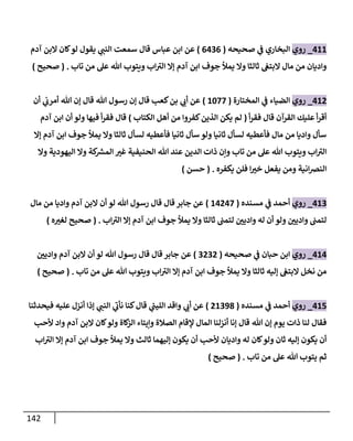 142
488
_
‫روي‬
‫صحيحه‬ ‫ي‬
‫ف‬ ‫البخاري‬
(
0400
)
‫عباس‬ ‫ابن‬ ‫عن‬
‫قال‬
‫آدم‬ ‫البن‬ ‫كان‬‫لو‬ ‫يقول‬ ‫ي‬
‫النب‬ ‫سمعت‬
‫تاب‬ ‫من‬ ‫عل‬ ‫هللا‬ ‫ويتوب‬ ‫اب‬‫الي‬ ‫إال‬ ‫آدم‬ ‫ابن‬ ‫جوف‬ ‫يمأل‬ ‫وال‬ ‫ثالثا‬ ‫البتغ‬ ‫مال‬ ‫من‬ ‫واديان‬
( .
‫صحيح‬
)
480
_
‫روي‬
‫المختارة‬ ‫ي‬
‫ف‬ ‫الضياء‬
(
8677
)
‫أن‬ ‫ي‬
‫أمرب‬ ‫هللا‬ ‫إن‬ ‫قال‬ ‫هللا‬ ‫رسول‬ ‫إن‬ ‫قال‬ ‫كعب‬‫بن‬ ‫ي‬
‫أب‬ ‫عن‬
‫أ‬‫ر‬‫فق‬ ‫قال‬ ‫القرآن‬ ‫عليك‬ ‫أ‬‫ر‬‫أق‬
(
‫الذين‬ ‫يكن‬ ‫لم‬
‫الكتاب‬ ‫أهل‬ ‫من‬ ‫كفروا‬
)
‫آدم‬ ‫ابن‬ ‫أن‬ ‫ولو‬ ‫فيها‬ ‫أ‬‫ر‬‫فق‬ ‫قال‬
‫إال‬ ‫آدم‬ ‫ابن‬ ‫جوف‬ ‫يمأل‬ ‫وال‬ ‫ثالثا‬ ‫لسأل‬ ‫فأعطيه‬ ‫ثانيا‬ ‫سأل‬ ‫ولو‬ ‫ثانيا‬ ‫لسأل‬ ‫فأعطيه‬ ‫مال‬ ‫من‬ ‫واديا‬ ‫سأل‬
‫وال‬ ‫اليهودية‬ ‫وال‬ ‫كة‬ ‫ر‬
‫المس‬ ّ
‫غي‬ ‫الحنيفية‬ ‫هللا‬ ‫عند‬ ‫الدين‬ ‫ذات‬ ‫وإن‬ ‫تاب‬ ‫من‬ ‫عل‬ ‫هللا‬ ‫ويتوب‬ ‫اب‬‫الي‬
ّ
‫خي‬ ‫يفعل‬ ‫ومن‬ ‫انية‬‫رص‬‫الن‬
‫يكفره‬ ‫فلن‬ ‫ا‬
( .
‫حسن‬
)
480
_
‫روي‬
‫مسنده‬ ‫ي‬
‫ف‬ ‫أحمد‬
(
84047
)
‫مال‬ ‫من‬ ‫واديا‬ ‫آدم‬ ‫البن‬ ‫أن‬ ‫لو‬ ‫هللا‬ ‫رسول‬ ‫قال‬ ‫قال‬ ‫جابر‬ ‫عن‬
‫اب‬‫الي‬ ‫إال‬ ‫آدم‬ ‫ابن‬ ‫جوف‬ ‫يمأل‬ ‫وال‬ ‫ثالثا‬ ‫لتمب‬ ّ
‫وادين‬ ‫له‬ ‫أن‬ ‫ولو‬ ّ
‫وادين‬ ‫لتمب‬
( .
‫ه‬ ّ
‫لغي‬ ‫صحيح‬
)
484
_
‫روي‬
‫صحيحه‬ ‫ي‬
‫ف‬ ‫حبان‬ ‫ابن‬
(
0000
)
ّ
‫وادين‬ ‫آدم‬ ‫البن‬ ‫أن‬ ‫لو‬ ‫هللا‬ ‫رسول‬ ‫قال‬ ‫قال‬‫جابر‬ ‫عن‬
‫تاب‬ ‫من‬ ‫عل‬ ‫هللا‬ ‫ويتوب‬ ‫اب‬‫الي‬ ‫إال‬ ‫آدم‬ ‫ابن‬ ‫جوف‬ ‫يمأل‬ ‫وال‬ ‫ثالثا‬ ‫إليه‬ ‫البتغ‬ ‫نخل‬ ‫من‬
( .
‫صحيح‬
)
485
_
‫روي‬
‫مسنده‬ ‫ي‬
‫ف‬ ‫أحمد‬
(
08093
)
‫فيحدثنا‬ ‫عليه‬ ‫أنزل‬ ‫إذا‬ ‫ي‬
‫النب‬ ‫ي‬
‫نأب‬ ‫كنا‬‫قال‬ ‫ي‬
‫ر‬
‫الليب‬ ‫واقد‬ ‫ي‬
‫أب‬ ‫عن‬
‫هللا‬ ‫إن‬ ‫يوم‬ ‫ذات‬ ‫لنا‬ ‫فقال‬
‫ألحب‬ ‫واد‬ ‫آدم‬ ‫البن‬ ‫كان‬‫ولو‬ ‫كاة‬
‫الز‬ ‫وإيتاء‬ ‫الصالة‬ ‫إلقام‬ ‫المال‬ ‫أنزلنا‬ ‫إنا‬ ‫قال‬
‫اب‬‫الي‬ ‫إال‬ ‫آدم‬ ‫ابن‬ ‫جوف‬ ‫يمأل‬ ‫وال‬ ‫ثالث‬ ‫إليهما‬ ‫يكون‬ ‫أن‬ ‫ألحب‬ ‫واديان‬ ‫له‬ ‫كان‬‫ولو‬ ‫ثان‬ ‫إليه‬ ‫يكون‬ ‫أن‬
‫تاب‬ ‫من‬ ‫عل‬ ‫هللا‬ ‫يتوب‬ ‫ثم‬
( .
‫صحيح‬
)
 