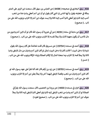 143
480
_
‫روي‬
‫صحيحه‬ ‫ي‬
‫ف‬ ‫البخاري‬
(
0403
)
‫سهل‬ ‫بن‬ ‫العباس‬ ‫عن‬
‫قال‬
‫المني‬ ‫عل‬ ّ
‫الزبي‬ ‫ابن‬ ‫سمعت‬
‫ذهب‬ ‫من‬ ‫ملئا‬ ‫واديا‬ ‫ي‬
‫أعط‬ ‫آدم‬ ‫ابن‬ ‫أن‬ ‫لو‬ ‫يقول‬ ‫كان‬ ‫ي‬
‫النب‬ ‫إن‬ ‫الناس‬ ‫أيها‬ ‫يا‬ ‫يقول‬ ‫خطبته‬ ‫ي‬
‫ف‬ ‫بمكة‬
‫من‬ ‫عل‬ ‫هللا‬ ‫ويتوب‬ ‫اب‬‫الي‬ ‫إال‬ ‫آدم‬ ‫ابن‬ ‫جوف‬ ‫يسد‬ ‫وال‬ ‫ثالثا‬ ‫إليه‬ ‫أحب‬ ‫ثانيا‬ ‫ي‬
‫أعط‬ ‫ولو‬ ‫ثانيا‬ ‫إليه‬ ‫أحب‬
‫تاب‬
( .
‫صحيح‬
)
487
_
‫روي‬
‫سننه‬ ‫ي‬
‫ف‬ ‫ماجة‬ ‫ابن‬
(
4005
)
‫من‬ ّ
‫وادين‬ ‫آدم‬ ‫البن‬ ‫أن‬ ‫لو‬ ‫قال‬ ‫هللا‬ ‫رسول‬ ‫أن‬ ‫هريرة‬ ‫ي‬
‫أب‬ ‫عن‬
‫تاب‬ ‫من‬ ‫عل‬ ‫هللا‬ ‫ويتوب‬ ‫اب‬‫الي‬ ‫إال‬ ‫نفسه‬ ‫يمأل‬ ‫وال‬ ‫ثالث‬ ‫معهما‬ ‫يكون‬ ‫أن‬ ‫ألحب‬ ‫مال‬
( .
‫صحيح‬
)
483
_
‫روي‬
‫مسنده‬ ‫ي‬
‫ف‬ ‫أحمد‬
(
00754
)
‫يقول‬ ‫هللا‬ ‫رسول‬ ‫كان‬‫هل‬ ‫لعائشة‬ ‫قلت‬ ‫قال‬ ‫مسوق‬ ‫عن‬
‫إذ‬ ‫شيئا‬
‫واديا‬ ‫البتغ‬ ‫مال‬ ‫من‬ ‫واديان‬ ‫آدم‬ ‫البن‬ ‫كان‬‫لو‬ ‫تمثل‬ ‫البيت‬ ‫دخل‬ ‫إذا‬ ‫كان‬‫قالت‬ ‫؟‬ ‫البيت‬ ‫دخل‬ ‫ا‬
‫تاب‬ ‫من‬ ‫عل‬ ‫هللا‬ ‫ويتوب‬ ‫كاة‬
‫الز‬ ‫وإيتاء‬ ‫الصالة‬ ‫إلقام‬ ‫إال‬ ‫المال‬ ‫جعلنا‬ ‫وما‬ ‫اب‬‫الي‬ ‫إال‬ ‫فمه‬ ‫يمأل‬ ‫وال‬ ‫ثالثا‬
.
(
‫حسن‬
)
489
_
‫روي‬
‫مسنده‬ ‫ي‬
‫ف‬ ‫أحمد‬
(
83790
)
‫كنا‬‫لقد‬ ‫قال‬ ‫أرقم‬ ‫بن‬ ‫زيد‬ ‫عن‬
‫لو‬ ‫هللا‬ ‫رسول‬ ‫عهد‬ ‫عل‬ ‫أ‬‫ر‬‫نق‬
‫ويتوب‬ ‫اب‬‫الي‬ ‫إال‬ ‫آدم‬ ‫ابن‬ ‫بطن‬ ‫يمأل‬ ‫وال‬‫آخر‬ ‫إليهما‬ ‫البتغ‬ ‫وفضة‬ ‫ذهب‬ ‫من‬ ‫واديان‬ ‫آدم‬ ‫البن‬ ‫كان‬
‫تاب‬ ‫من‬ ‫عل‬ ‫هللا‬
( .
‫صحيح‬
)
406
_
‫روي‬
‫مسنده‬ ‫ي‬
‫ف‬ ‫ار‬‫الي‬
(
4400
)
‫الحصيب‬ ‫بن‬ ‫بريدة‬ ‫عن‬
‫ي‬
‫ف‬ ‫أ‬‫ر‬‫يق‬ ‫هللا‬ ‫رسول‬ ‫سمعت‬ ‫قال‬
‫ذه‬ ‫من‬ ‫واديا‬ ‫آدم‬ ‫البن‬ ‫أن‬ ‫لو‬ ‫الصالة‬
‫يمأل‬ ‫وال‬ ‫ثالثا‬ ‫إليه‬ ‫البتغ‬ ‫ثانيا‬ ‫أعط‬ ‫ولو‬ ‫ثانيا‬ ‫إليه‬ ‫البتغ‬ ‫ب‬
‫تاب‬ ‫من‬ ‫عل‬ ‫هللا‬ ‫ويتوب‬ ‫اب‬‫الي‬ ‫إال‬ ‫آدم‬ ‫ابن‬ ‫جوف‬
( .
‫ه‬ ّ
‫لغي‬ ‫صحيح‬
)
 