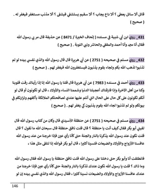 146
‫فيشف‬ ‫ي‬
‫يستشف‬ ‫سقيم‬ ‫أال‬ ‫؟‬ ‫يجاب‬ ‫داع‬ ‫أال‬ ‫؟‬ ‫يعط‬ ‫سائل‬ ‫أال‬ ‫قائل‬
‫له‬ ‫فيغفر‬ ‫مستغفر‬ ‫مذنب‬ ‫أال‬ ‫؟‬
.
(
‫صحيح‬
)
408
_
‫روي‬
‫مسنده‬ ‫ي‬
‫ف‬ ‫شيبة‬ ‫ي‬
‫أب‬ ‫ابن‬
(
‫ة‬ ّ
‫الخي‬ ‫إتحاف‬
/
3478
)
‫هللا‬ ‫رسول‬ ‫ي‬
‫ب‬ ‫مر‬ ‫قال‬ ‫حذيفة‬ ‫عن‬
‫التوبة‬ ‫ي‬
‫ونب‬ ‫ر‬
‫والحاش‬ ‫ي‬
‫والمقف‬ ‫أحمد‬ ‫وأنا‬ ‫دمحم‬ ‫أنا‬ ‫فقال‬
( .
‫صحيح‬
)
400
_
‫روي‬
‫صحيحه‬ ‫ي‬
‫ف‬ ‫مسلم‬
(
0758
)
‫والذ‬ ‫هللا‬ ‫رسول‬ ‫قال‬ ‫قال‬ ‫هريرة‬ ‫ي‬
‫أب‬ ‫عن‬
‫لم‬ ‫لو‬ ‫بيده‬ ‫ي‬
‫نفش‬ ‫ي‬
‫لهم‬ ‫فيغفر‬ ‫هللا‬ ‫فيستغفرون‬ ‫يذنبون‬ ‫بقوم‬ ‫ولجاء‬ ‫بكم‬ ‫هللا‬ ‫لذهب‬ ‫تذنبوا‬
( .
‫صحيح‬
)
400
_
‫روي‬
‫مسنده‬ ‫ي‬
‫ف‬ ‫أحمد‬
(
7930
)
‫قلوبنا‬ ‫رقت‬ ‫أيناك‬‫ر‬ ‫إذا‬ ‫إنا‬ ‫هللا‬ ‫رسول‬ ‫يا‬ ‫قلنا‬ ‫قال‬ ‫هريرة‬ ‫ي‬
‫أب‬ ‫عن‬
‫واألوال‬ ‫النساء‬ ‫وشممنا‬ ‫الدنيا‬ ‫أعجبتنا‬ ‫فارقناك‬ ‫وإذا‬ ‫اآلخرة‬ ‫أهل‬ ‫من‬ ‫وكنا‬
‫لو‬ ‫قال‬ ‫أو‬ ‫تكونون‬ ‫لو‬ ‫قال‬ ، ‫د‬
‫ي‬
‫ف‬ ‫ارتكم‬‫ز‬‫ول‬ ‫بأكفهم‬ ‫المالئكة‬ ‫لصافحتكم‬ ‫عندي‬ ‫عليها‬ ‫أنتم‬ ‫ي‬
‫الب‬ ‫الحال‬ ‫عل‬ ‫حال‬ ‫كل‬‫عل‬ ‫تكونون‬ ‫أنكم‬
‫لهم‬ ‫يغفر‬ ‫ي‬
‫ك‬‫يذنبون‬ ‫بقوم‬ ‫هللا‬ ‫لجاء‬ ‫تذنبوا‬ ‫لم‬ ‫ولو‬ ‫بيوتكم‬
( .
‫صحيح‬
)
404
_
‫روي‬
‫صحيحه‬ ‫ي‬
‫ف‬ ‫مسلم‬
(
0758
)
‫رسو‬ ‫كتاب‬‫من‬ ‫وكان‬ ‫قال‬ ‫األسيدي‬ ‫حنظلة‬ ‫عن‬
‫قال‬ ‫هللا‬ ‫ل‬
‫قال‬ ‫؟‬ ‫تقول‬ ‫ما‬ ‫هللا‬ ‫سبحان‬ ‫قال‬ ‫حنظلة‬ ‫نافق‬ ‫قلت‬ ‫قال‬ ‫؟‬ ‫حنظلة‬ ‫يا‬ ‫أنت‬ ‫كيف‬‫فقال‬ ‫بكر‬ ‫أبو‬ ‫ي‬
‫لقيب‬
‫هللا‬ ‫رسول‬ ‫عند‬ ‫من‬ ‫خرجنا‬ ‫فإذا‬ ّ
‫عن‬ ‫أي‬‫ر‬ ‫كأنا‬‫حب‬ ‫والجنة‬‫بالنار‬ ‫يذكرنا‬ ‫هللا‬ ‫رسول‬ ‫عند‬ ‫نكون‬ ‫قلت‬
‫أ‬ ‫قال‬ ، ‫ا‬ ّ
‫كثي‬‫فنسينا‬ ‫والضيعات‬ ‫واألوالد‬ ‫األزواج‬ ‫عافسنا‬
‫إنا‬ ‫فوهللا‬ ‫بكر‬ ‫بو‬
‫لنلف‬
، ‫هذا‬ ‫مثل‬
‫هللا‬ ‫رسول‬ ‫فقال‬ ‫هللا‬ ‫رسول‬ ‫يا‬ ‫حنظلة‬ ‫نافق‬ ‫قلت‬ ‫هللا‬ ‫رسول‬ ‫عل‬ ‫دخلنا‬ ‫حب‬‫بكر‬ ‫وأبو‬ ‫أنا‬ ‫فانطلقت‬
‫من‬ ‫خرجنا‬ ‫فإذا‬ ّ
‫عن‬ ‫أي‬‫ر‬ ‫كأنا‬‫حب‬ ‫والجنة‬‫بالنار‬ ‫تذكرنا‬ ‫عندك‬ ‫نكون‬ ‫هللا‬ ‫رسول‬ ‫يا‬ ‫قلت‬ ‫؟‬ ‫ذاك‬ ‫وما‬
‫ب‬ ‫ي‬
‫نفش‬ ‫والذي‬ ‫هللا‬ ‫رسول‬ ‫فقال‬ ، ‫ا‬ ّ
‫كثي‬‫نسينا‬ ‫والضيعات‬ ‫واألوالد‬ ‫األزواج‬ ‫عافسنا‬ ‫عندك‬
‫لو‬ ‫إن‬ ‫يده‬
 