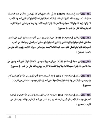 153
408
_
‫روي‬
‫مسنده‬ ‫ي‬
‫ف‬ ‫أحمد‬
(
08093
)
‫فيحدثنا‬ ‫عليه‬ ‫أنزل‬ ‫إذا‬ ‫ي‬
‫النب‬ ‫ي‬
‫نأب‬ ‫كنا‬‫قال‬ ‫ي‬
‫ر‬
‫الليب‬ ‫واقد‬ ‫ي‬
‫أب‬ ‫عن‬
‫ألحب‬ ‫واد‬ ‫آدم‬ ‫البن‬ ‫كان‬‫ولو‬ ‫كاة‬
‫الز‬ ‫وإيتاء‬ ‫الصالة‬ ‫إلقام‬ ‫المال‬ ‫أنزلنا‬ ‫إنا‬ ‫قال‬ ‫هللا‬ ‫إن‬ ‫يوم‬ ‫ذات‬ ‫لنا‬ ‫فقال‬
‫ث‬ ‫إليهما‬ ‫يكون‬ ‫أن‬ ‫ألحب‬ ‫واديان‬ ‫له‬ ‫كان‬‫ولو‬ ‫ثان‬ ‫إليه‬ ‫يكون‬ ‫أن‬
‫اب‬‫الي‬ ‫إال‬ ‫آدم‬ ‫ابن‬ ‫جوف‬ ‫يمأل‬ ‫وال‬ ‫الث‬
‫تاب‬ ‫من‬ ‫عل‬ ‫هللا‬ ‫يتوب‬ ‫ثم‬
( .
‫صحيح‬
)
400
_
‫روي‬
‫صحيحه‬ ‫ي‬
‫ف‬ ‫البخاري‬
(
0403
)
‫قال‬ ‫سهل‬ ‫بن‬ ‫العباس‬ ‫عن‬
‫المني‬ ‫عل‬ ّ
‫الزبي‬ ‫ابن‬ ‫سمعت‬
‫ذهب‬ ‫من‬ ‫ملئا‬ ‫واديا‬ ‫ي‬
‫أعط‬ ‫آدم‬ ‫ابن‬ ‫أن‬ ‫لو‬ ‫يقول‬ ‫كان‬ ‫ي‬
‫النب‬ ‫إن‬ ‫الناس‬ ‫أيها‬ ‫يا‬ ‫يقول‬ ‫خطبته‬ ‫ي‬
‫ف‬ ‫بمكة‬
‫ثان‬ ‫إليه‬ ‫أحب‬
‫من‬ ‫عل‬ ‫هللا‬ ‫ويتوب‬ ‫اب‬‫الي‬ ‫إال‬ ‫آدم‬ ‫ابن‬ ‫جوف‬ ‫يسد‬ ‫وال‬ ‫ثالثا‬ ‫إليه‬ ‫أحب‬ ‫ثانيا‬ ‫ي‬
‫أعط‬ ‫ولو‬ ‫يا‬
‫تاب‬
( .
‫صحيح‬
)
400
_
‫روي‬
‫سننه‬ ‫ي‬
‫ف‬ ‫ماجة‬ ‫ابن‬
(
4005
)
‫من‬ ّ
‫وادين‬ ‫آدم‬ ‫البن‬ ‫أن‬ ‫لو‬ ‫قال‬ ‫هللا‬ ‫رسول‬ ‫أن‬ ‫هريرة‬ ‫ي‬
‫أب‬ ‫عن‬
‫تاب‬ ‫من‬ ‫عل‬ ‫هللا‬ ‫ويتوب‬ ‫اب‬‫الي‬ ‫إال‬ ‫نفسه‬ ‫يمأل‬ ‫وال‬ ‫ثالث‬ ‫معهما‬ ‫يكون‬ ‫أن‬ ‫ألحب‬ ‫مال‬
( .
‫صحيح‬
)
404
_
‫روي‬
‫صحيحه‬ ‫ي‬
‫ف‬ ‫مسلم‬
(
7
/
803
)
‫آدم‬ ‫البن‬ ‫كان‬‫لو‬ ‫هللا‬ ‫رسول‬ ‫قال‬ ‫قال‬ ‫مالك‬ ‫بن‬ ‫أنس‬ ‫عن‬
‫تاب‬ ‫من‬ ‫عل‬ ‫هللا‬ ‫ويتوب‬ ‫اب‬‫الي‬ ‫إال‬ ‫آدم‬ ‫ابن‬ ‫جوف‬ ‫يمأل‬ ‫وال‬ ‫ثالثا‬ ‫واديا‬ ‫البتغ‬ ‫مال‬ ‫من‬ ‫واديان‬
( .
‫صحيح‬
)
405
_
‫روي‬
‫صحيحه‬ ‫ي‬
‫ف‬ ‫مسلم‬
(
8650
)
‫عباس‬ ‫ابن‬ ‫عن‬
‫قال‬
‫البن‬ ‫أن‬ ‫لو‬ ‫يقول‬ ‫هللا‬ ‫رسول‬ ‫سمعت‬
‫آ‬
‫من‬ ‫عل‬ ‫يتوب‬ ‫وهللا‬ ‫اب‬‫الي‬ ‫إال‬ ‫آدم‬ ‫ابن‬ ‫نفس‬ ‫يمأل‬ ‫وال‬ ‫مثله‬ ‫إليه‬ ‫يكون‬ ‫أن‬ ‫ألحب‬ ‫ماال‬ ‫واد‬ ‫ملء‬ ‫دم‬
‫تاب‬
( .
‫صحيح‬
)
 