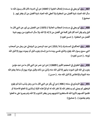 159
437
_
‫روي‬
‫مسنده‬ ‫ي‬
‫ف‬ ‫ي‬
‫يعل‬ ‫أبو‬
(
‫ة‬ ّ
‫الخي‬ ‫إتحاف‬
/
3047
)
‫ما‬ ‫هللا‬ ‫رسول‬ ‫قال‬ ‫قال‬ ‫الدرداء‬ ‫ي‬
‫أب‬ ‫عن‬
‫لهم‬ ‫يغفر‬ ‫أن‬ ‫من‬ ‫أفضل‬ ‫شيئا‬ ‫العباد‬ ‫هللا‬ ‫أعط‬ ‫وال‬ ‫المغفرة‬ ‫من‬ ‫أفضل‬ ‫شيئا‬ ‫العباد‬ ‫هللا‬ ‫سأل‬
( .
‫صحيح‬
)
433
_
‫روي‬
‫مسنده‬ ‫ي‬
‫ف‬ ‫ي‬
‫يعل‬ ‫أبو‬
(
‫العالية‬ ‫المطالب‬
/
0070
)
‫قال‬ ‫ي‬
‫النب‬ ‫عن‬‫ثور‬ ‫بن‬ ‫الفضل‬ ‫عن‬
‫ما‬
‫شيئا‬ ‫هم‬‫رب‬ ‫من‬ ‫السائلون‬ ‫سأل‬ ‫وال‬ ‫هللا‬ ‫إال‬ ‫إله‬ ‫ال‬ ‫من‬ ‫أفضل‬ ‫ي‬
‫ه‬ ‫كلمة‬‫قبل‬ ‫كان‬‫أحد‬ ‫يقل‬ ‫ولم‬ ‫قيل‬
‫المغفرة‬ ‫من‬ ‫أفضل‬
( .
‫ه‬ ّ
‫لغي‬ ‫حسن‬
)
439
_
‫روي‬
‫المستدرك‬ ‫ي‬
‫ف‬ ‫الحاكم‬
(
4
/
050
)
‫ا‬ ‫بن‬ ‫الرحمن‬ ‫عبد‬ ‫عن‬
‫أصحاب‬ ‫من‬ ‫رجل‬ ‫عن‬ ‫ي‬
‫لبيلماب‬
‫هللا‬ ‫قبل‬ ‫إال‬ ‫بيوم‬ ‫يموت‬ ‫أن‬ ‫قبل‬ ‫يتوب‬ ‫إنسان‬ ‫من‬ ‫ما‬ ‫بيده‬ ‫ي‬
‫نفش‬ ‫والذي‬ ‫يقول‬ ‫هللا‬ ‫رسول‬ ‫سمع‬ ‫ي‬
‫النب‬
‫توبته‬
( .
‫ه‬ ّ
‫لغي‬ ‫حسن‬
)
496
_
‫روي‬
ّ
‫الكبي‬ ‫المعجم‬ ‫ي‬
‫ف‬ ‫ي‬
‫اب‬‫الطي‬
(
80069
)
‫قال‬ ‫ي‬
‫النب‬ ‫عن‬‫عمر‬ ‫ابن‬ ‫عن‬
‫مؤمن‬ ‫عبد‬ ‫من‬ ‫ما‬
‫قب‬ ‫إال‬ ‫بشهر‬ ‫الموت‬ ‫قبل‬ ‫هللا‬ ‫إل‬ ‫يتوب‬
‫هللا‬ ‫يعلم‬ ‫ساعة‬ ‫أو‬ ‫بيوم‬ ‫موته‬ ‫وقبل‬ ‫ذلك‬ ‫من‬ ‫وأدب‬ ‫منه‬ ‫هللا‬ ‫ل‬
‫منه‬ ‫هللا‬ ‫قبل‬ ‫إال‬ ‫واإلخالص‬ ‫التوبة‬ ‫منه‬
( .
‫حسن‬
)
498
_
‫روي‬
‫سننه‬ ‫ي‬
‫ف‬ ‫مذي‬‫الي‬
(
460
)
‫قال‬ ‫ي‬
‫النب‬ ‫عن‬‫بكر‬ ‫ي‬
‫أب‬ ‫عن‬
‫يقوم‬ ‫ثم‬ ‫ذنبا‬ ‫يذنب‬ ‫رجل‬ ‫من‬ ‫ما‬
‫اآلية‬ ‫هذه‬ ‫أ‬‫ر‬‫ق‬ ‫ثم‬ ‫له‬ ‫هللا‬‫غفر‬ ‫إال‬ ‫هللا‬‫يستغفر‬ ‫ثم‬ ‫ي‬
‫يصل‬ ‫ثم‬ ‫فيتطهر‬
(
‫أو‬ ‫فاحشة‬ ‫فعلوا‬ ‫إذا‬ ‫والذين‬
‫فعلوا‬ ‫ما‬ ‫عل‬ ‫يرصوا‬ ‫ولم‬ ‫هللا‬ ‫إال‬ ‫الذنوب‬ ‫يغفر‬ ‫ومن‬ ‫هم‬‫لذنوب‬ ‫فاستغفروا‬ ‫هللا‬ ‫ذكروا‬ ‫أنفسهم‬ ‫ظلموا‬
‫يعلمون‬ ‫وهم‬
( . )
‫صحيح‬
)
 