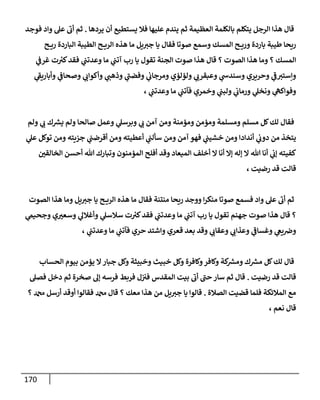 171
‫يردها‬ ‫أن‬ ‫يستطيع‬ ‫فال‬ ‫عليها‬ ‫يندم‬ ‫ثم‬ ‫العظيمة‬ ‫بالكلمة‬ ‫يتكلم‬ ‫الرجل‬ ‫هذا‬ ‫قال‬
.
‫فوجد‬ ‫واد‬ ‫عل‬ ‫أب‬ ‫ثم‬
‫ح‬ ‫ري‬ ‫الباردة‬ ‫الطيبة‬ ‫ح‬ ‫الري‬ ‫هذه‬ ‫ما‬ ‫يل‬‫جي‬ ‫يا‬ ‫فقال‬ ‫صوتا‬ ‫وسمع‬ ‫المسك‬ ‫ح‬ ‫وري‬ ‫باردة‬ ‫طيبة‬ ‫ريحا‬
‫ما‬ ‫ي‬
‫آتب‬ ‫رب‬ ‫يا‬ ‫تقول‬ ‫الجنة‬ ‫صوت‬ ‫هذا‬ ‫قال‬ ‫؟‬ ‫الصوت‬ ‫هذا‬ ‫وما‬ ‫؟‬ ‫المسك‬
‫ي‬
‫غرف‬ ‫ت‬ ‫ر‬
‫كي‬‫فقد‬ ‫ي‬
‫وعدتب‬
‫ي‬
‫وأباريف‬ ‫ي‬
‫وصحاف‬ ‫ي‬
‫وأكواب‬ ‫ي‬
‫وذهب‬ ‫ي‬
‫وفضب‬ ‫ي‬
‫ومرجاب‬ ‫ولؤلؤي‬ ‫ي‬ ‫ي‬
‫وعبقرب‬ ‫ي‬
‫وسندس‬ ‫وحريري‬ ‫ي‬
‫ف‬‫وإستي‬
، ‫ي‬
‫وعدتب‬ ‫ما‬ ‫ي‬
‫فآتب‬ ‫وخمري‬ ‫ي‬
‫ولبب‬ ‫ي‬
‫ورماب‬ ‫ي‬
‫ونخل‬ ‫ي‬
‫وفواكه‬
‫ولم‬ ‫ي‬
‫ب‬ ‫ك‬ ‫ر‬
‫يس‬ ‫ولم‬ ‫صالحا‬ ‫وعمل‬ ‫ي‬
‫وبرسل‬ ‫ي‬
‫ب‬ ‫آمن‬ ‫ومن‬ ‫ومؤمنة‬ ‫ومؤمن‬ ‫ومسلمة‬ ‫مسلم‬ ‫كل‬‫لك‬ ‫فقال‬
‫أنداد‬ ‫ي‬
‫دوب‬ ‫من‬ ‫يتخذ‬
‫ي‬
‫عل‬ ‫توكل‬ ‫ومن‬ ‫جزيته‬ ‫ي‬
‫أقرضب‬ ‫ومن‬ ‫أعطيته‬ ‫ي‬
‫سألب‬ ‫ومن‬ ‫آمن‬ ‫فهو‬ ‫ي‬
‫خشيب‬ ‫ومن‬ ‫ا‬
ّ
‫الخالقن‬ ‫أحسن‬ ‫هللا‬ ‫وتبارك‬ ‫المؤمنون‬ ‫أفلح‬ ‫وقد‬ ‫الميعاد‬ ‫أخلف‬ ‫ال‬ ‫أنا‬ ‫إال‬ ‫إله‬ ‫ال‬ ‫هللا‬ ‫أنا‬ ‫ي‬
‫إب‬ ‫كفيته‬
، ‫رضيت‬ ‫قد‬ ‫قالت‬
‫الصوت‬ ‫هذا‬ ‫وما‬ ‫يل‬‫جي‬ ‫يا‬ ‫ح‬ ‫الري‬ ‫هذه‬ ‫ما‬ ‫فقال‬ ‫منتنة‬ ‫ريحا‬ ‫ووجد‬ ‫ا‬‫ر‬‫منك‬ ‫صوتا‬ ‫فسمع‬ ‫واد‬ ‫عل‬ ‫أب‬ ‫ثم‬
‫ي‬
‫وجحيم‬ ‫ي‬ ّ
‫وسعي‬ ‫ي‬
‫وأغالل‬ ‫ي‬
‫سالسل‬ ‫ت‬ ‫ر‬
‫كي‬‫فقد‬ ‫ي‬
‫وعدتب‬ ‫ما‬ ‫ي‬
‫آتب‬ ‫رب‬ ‫يا‬ ‫تقول‬ ‫جهنم‬ ‫صوت‬ ‫هذا‬ ‫قال‬ ‫؟‬
، ‫ي‬
‫وعدتب‬ ‫ما‬ ‫ي‬
‫فآتب‬ ‫حري‬ ‫واشتد‬ ‫قعري‬ ‫بعد‬ ‫وقد‬ ‫ي‬
‫وعقاب‬ ‫ي‬
‫وعذاب‬ ‫ي‬
‫وغساف‬ ‫ي‬
‫يغ‬‫ورص‬
‫الحساب‬ ‫بيوم‬ ‫يؤمن‬ ‫ال‬‫جبار‬ ‫وكل‬ ‫وخبيثة‬ ‫خبيث‬ ‫وكل‬ ‫وكافرة‬‫وكافر‬ ‫كة‬ ‫ر‬
‫ومس‬ ‫ك‬ ‫ر‬
‫مس‬ ‫كل‬‫لك‬ ‫قال‬
‫رضيت‬ ‫قد‬ ‫قالت‬
.
‫فصل‬ ‫دخل‬ ‫ثم‬ ‫صخرة‬ ‫إل‬ ‫فرسه‬ ‫فربط‬ ‫ل‬‫في‬ ‫المقدس‬ ‫بيت‬ ‫أب‬ ‫حب‬ ‫سار‬ ‫ثم‬ ‫قال‬
‫الصالة‬ ‫قضيت‬ ‫فلما‬ ‫المالئكة‬ ‫مع‬
.
‫؟‬ ‫دمحم‬ ‫أرسل‬ ‫أوقد‬ ‫فقالوا‬ ‫دمحم‬ ‫قال‬ ‫؟‬ ‫معك‬ ‫هذا‬ ‫من‬ ‫يل‬‫جي‬ ‫يا‬ ‫قالوا‬
‫قا‬
، ‫نعم‬ ‫ل‬
 