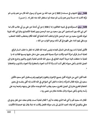 182
543
_
‫روي‬
‫مسنده‬ ‫ي‬
‫ف‬ ‫الشهاب‬
(
009
)
‫ثم‬ ‫بذنب‬ ‫هم‬ ‫من‬ ‫قال‬ ‫هللا‬ ‫رسول‬ ‫أن‬ ‫عمرو‬ ‫بن‬ ‫هللا‬ ‫عبد‬ ‫عن‬
‫له‬ ‫غفر‬ ‫منه‬ ‫هللا‬‫استغفر‬ ‫ثم‬ ‫عمله‬ ‫ثم‬ ‫بذنب‬ ‫هم‬ ‫ومن‬ ‫حسنة‬ ‫له‬ ‫كانت‬‫كه‬
‫تر‬
( .
‫حسن‬
)
549
_
‫روي‬
‫ي‬
‫ف‬ ‫السمرقندي‬
ّ
‫الغافلن‬ ‫تنبيه‬
(
8
/
053
)
‫لما‬ ‫قال‬ ‫طالب‬ ‫ي‬
‫أب‬ ‫بن‬ ‫ي‬
‫عل‬ ‫عن‬ ‫أمامة‬ ‫ي‬
‫أب‬ ‫عن‬
‫غزوة‬ ‫هللا‬ ‫ي‬
‫نب‬ ‫ا‬‫ز‬‫وغ‬ ‫األنصاري‬ ‫ثعلبة‬ ّ
‫وبن‬ ‫الرحمن‬ ‫عبد‬ ‫بن‬ ‫سعيد‬ ّ
‫بن‬ ‫آج‬ ّ
‫المسلمن‬ ّ
‫بن‬ ‫هللا‬ ‫ي‬
‫نب‬ ‫آج‬
‫الحطب‬ ‫ألهله‬ ‫يحتطب‬ ‫فكان‬ ‫أهله‬ ‫ي‬
‫ف‬ ‫ثعلبة‬ ‫أخاه‬ ‫وخلف‬ ‫غازيا‬ ‫الرحمن‬ ‫عبد‬ ‫بن‬ ‫سعيد‬ ‫فخرج‬ ‫تبوك‬
‫لهم‬ ‫ي‬
‫ويستف‬
‫ظهره‬ ‫عل‬ ‫الماء‬
‫الثواب‬ ‫يرجو‬ ‫ذلك‬ ‫كل‬ ‫ي‬
‫ف‬
، ‫هللا‬ ‫من‬
‫فرفع‬ ‫السي‬ ‫خلف‬ ‫ما‬‫انظر‬ ‫له‬ ‫فقال‬ ‫هللا‬ ‫لعنه‬ ‫إبليس‬ ‫فجاءه‬ ‫ل‬‫المي‬ ‫فدخل‬ ‫يوم‬ ‫ذات‬ ‫ثعلبة‬ ‫فأقبل‬
‫يا‬ ‫له‬ ‫فقالت‬ ‫ومسها‬ ‫عليها‬ ‫دخل‬ ‫حب‬ ‫يصي‬ ‫فلم‬ ‫جميلة‬ ‫أة‬‫ر‬‫ام‬ ‫وكانت‬ ‫أخيه‬ ‫أة‬‫ر‬‫ام‬ ‫أى‬‫ر‬‫ف‬ ‫السي‬ ‫ثعلبة‬
‫الغازي‬ ‫أخيك‬ ‫حرمة‬ ‫فينا‬ ‫حفظت‬ ‫ما‬ ‫ثعلبة‬
‫إل‬ ‫هاربا‬ ‫وخرج‬‫والثبور‬ ‫بالويل‬ ‫ثعلبة‬ ‫فنادى‬ ‫هللا‬ ‫سبيل‬ ‫ي‬
‫ف‬
‫والخطايا‬ ‫بالذنوب‬ ‫العواد‬ ‫وأنا‬ ‫بالمغفرة‬ ‫العواد‬ ‫أنت‬ ‫أنا‬ ‫وأنا‬ ‫أنت‬ ‫أنت‬ ‫ي‬
‫إله‬ ‫صوته‬ ‫بأعل‬ ‫فنادى‬ ‫الجبل‬
،
‫فأقبل‬ ‫سعيد‬ ‫أخو‬ ‫يستقبل‬ ‫ولم‬ ‫إخوانهم‬ ‫يتلقون‬ ‫اإلخوان‬ ‫جميع‬ ‫أقبل‬ ‫غزوته‬ ‫من‬ ‫ي‬
‫النب‬ ‫أقبل‬ ‫فلما‬
‫فقا‬ ‫له‬‫مي‬ ‫إل‬ ‫سعيد‬
‫بحور‬ ‫ي‬
‫ف‬ ‫بنفسه‬ ‫ألف‬ ‫إنه‬ ‫قالت‬ ‫هللا‬ ‫ي‬
‫ف‬ ‫ي‬
‫المؤاج‬ ‫ي‬
‫أج‬ ‫فعل‬ ‫ما‬ ‫هذه‬ ‫يا‬ ‫أته‬‫ر‬‫الم‬ ‫ل‬
‫عل‬ ‫يده‬ ‫واضعا‬ ‫وجهه‬ ‫عل‬ ‫منكبا‬ ‫فوجده‬ ‫أخاه‬ ‫يطلب‬ ‫سعيد‬ ‫فخرج‬ ‫الجبل‬ ‫إل‬ ‫هاربا‬ ‫فخرج‬ ‫الخطايا‬
، ‫ربه‬ ‫عض‬ ‫من‬ ‫مقام‬ ‫مقاماه‬ ‫واذل‬ ‫صوته‬ ‫بأعل‬ ‫ينادي‬ ‫أسه‬‫ر‬
‫؟‬ ‫أرى‬ ‫ما‬ ‫بلغك‬ ‫الذي‬ ‫فما‬ ‫ي‬
‫أج‬ ‫يا‬ ‫قم‬ ‫سعيد‬ ‫له‬ ‫فقال‬
‫إل‬ ‫يدي‬ ‫تغل‬ ‫حب‬ ‫معك‬ ‫بقائم‬ ‫لست‬ ‫ثعلبة‬ ‫فقال‬
‫فأقبلت‬ ‫خمصانة‬ ‫لها‬ ‫يقال‬ ‫ابنة‬ ‫له‬ ‫وكانت‬ ‫ففعل‬ ‫مواله‬ ‫باب‬ ‫إل‬ ‫الذليل‬ ‫العبد‬ ‫يقاد‬ ‫كما‬ ‫ي‬
‫وتقودب‬ ‫ي‬
‫عنف‬
 