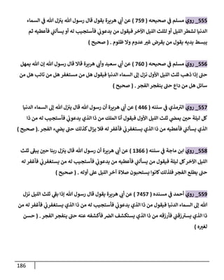 186
555
_
‫روي‬
‫صحيحه‬ ‫ي‬
‫ف‬ ‫مسلم‬
(
759
)
‫السماء‬ ‫ي‬
‫ف‬ ‫هللا‬ ‫ل‬‫يي‬ ‫هللا‬ ‫رسول‬ ‫قال‬ ‫يقول‬ ‫هريرة‬ ‫ي‬
‫أب‬ ‫عن‬
‫فأعطيه‬ ‫ي‬
‫يسألب‬ ‫أو‬ ‫له‬ ‫فأستجيب‬ ‫ي‬
‫يدعوب‬ ‫من‬ ‫فيقول‬ ‫اآلخر‬ ‫الليل‬ ‫لثلث‬ ‫أو‬ ‫الليل‬ ‫لشطر‬ ‫الدنيا‬
‫ثم‬
‫ظلوم‬ ‫وال‬ ‫عدوم‬ ّ
‫غي‬ ‫يقرض‬ ‫من‬ ‫يقول‬ ‫يديه‬ ‫يبسط‬
( .
‫صحيح‬
)
550
_
‫روي‬
‫صحيحه‬ ‫ي‬
‫ف‬ ‫مسلم‬
(
706
)
‫سعيد‬ ‫ي‬
‫أب‬ ‫عن‬
‫يمهل‬ ‫هللا‬ ‫إن‬ ‫هللا‬ ‫رسول‬ ‫قال‬ ‫قاال‬ ‫هريرة‬ ‫ي‬
‫وأب‬
‫من‬ ‫هل‬ ‫تائب‬ ‫من‬ ‫هل‬ ‫مستغفر‬ ‫من‬ ‫هل‬ ‫فيقول‬ ‫الدنيا‬ ‫السماء‬ ‫إل‬ ‫نزل‬ ‫األول‬ ‫الليل‬ ‫ثلث‬ ‫ذهب‬ ‫إذا‬ ‫حب‬
‫الفجر‬ ‫ينفجر‬ ‫حب‬ ‫داع‬ ‫من‬ ‫هل‬ ‫سائل‬
( .
‫صحيح‬
)
557
_
‫روي‬
‫سننه‬ ‫ي‬
‫ف‬ ‫مذي‬‫الي‬
(
440
)
‫السما‬ ‫إل‬ ‫هللا‬ ‫ل‬‫يي‬ ‫قال‬ ‫هللا‬ ‫رسول‬ ‫أن‬ ‫هريرة‬ ‫ي‬
‫أب‬ ‫عن‬
‫الدنيا‬ ‫ء‬
‫ذا‬ ‫من‬ ‫له‬ ‫فأستجيب‬ ‫ي‬
‫يدعوب‬ ‫الذي‬ ‫ذا‬ ‫من‬ ‫الملك‬ ‫أنا‬ ‫فيقول‬ ‫األول‬ ‫الليل‬ ‫ثلث‬ ‫ي‬
‫يمض‬ ّ
‫حن‬ ‫ليلة‬ ‫كل‬
‫له‬ ‫فأغفر‬ ‫ي‬
‫يستغفرب‬ ‫الذي‬ ‫ذا‬ ‫من‬ ‫فأعطيه‬ ‫ي‬
‫يسألب‬ ‫الذي‬
‫الفجر‬ ‫ء‬ ‫ي‬
‫يض‬ ‫حب‬ ‫كذلك‬‫ال‬‫ز‬‫ي‬ ‫فال‬
.
(
‫صحيح‬
)
553
_
‫روي‬
‫سننه‬ ‫ي‬
‫ف‬ ‫ماجة‬ ‫ابن‬
(
8000
)
‫ثلث‬ ‫يبف‬ ّ
‫حن‬ ‫ربنا‬ ‫ل‬‫يي‬ ‫قال‬ ‫هللا‬ ‫رسول‬ ‫أن‬ ‫هريرة‬ ‫ي‬
‫أب‬ ‫عن‬
‫له‬ ‫فأغفر‬ ‫ي‬
‫يستغفرب‬ ‫من‬ ‫له‬ ‫فأستجيب‬ ‫ي‬
‫يدعوب‬ ‫من‬ ‫فأعطيه‬ ‫ي‬
‫يسألب‬ ‫من‬ ‫فيقول‬ ‫ليلة‬ ‫كل‬‫اآلخر‬ ‫الليل‬
‫أوله‬ ‫عل‬ ‫الليل‬ ‫آخر‬ ‫صالة‬ ‫يستحبون‬ ‫كانوا‬‫فلذلك‬ ‫الفجر‬ ‫يطلع‬ ‫حب‬
( .
‫صحيح‬
)
559
_
‫روي‬
‫مس‬ ‫ي‬
‫ف‬ ‫أحمد‬
‫نده‬
(
7457
)
‫هريرة‬ ‫ي‬
‫أب‬ ‫عن‬
‫نزل‬ ‫الليل‬ ‫ثلث‬ ‫ي‬
‫بف‬ ‫إذا‬ ‫هللا‬ ‫رسول‬ ‫قال‬ ‫يقول‬
‫من‬ ‫له‬ ‫فأغفر‬ ‫ي‬
‫يستغفرب‬ ‫الذي‬ ‫ذا‬ ‫من‬ ‫له‬ ‫فأستجيب‬ ‫ي‬
‫يدعوب‬ ‫الذي‬ ‫ذا‬ ‫من‬ ‫فيقول‬ ‫الدنيا‬ ‫السماء‬ ‫إل‬ ‫هللا‬
‫الفجر‬ ‫ينفجر‬ ‫حب‬ ‫عنه‬ ‫فأكشفه‬ ‫الرص‬ ‫يستكشف‬ ‫الذي‬ ‫ذا‬ ‫من‬ ‫فأرزقه‬ ‫ي‬
‫زقب‬‫يسي‬ ‫الذي‬ ‫ذا‬
( .
‫حسن‬
‫ه‬ ّ
‫لغي‬
)
 