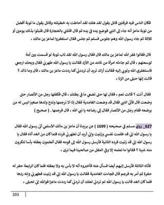 213
‫فيه‬ ‫الناس‬ ‫فكان‬
‫أفضل‬ ‫توبة‬ ‫ما‬ ‫يقول‬ ‫وقائل‬ ‫خطيئته‬ ‫به‬ ‫أحاطت‬ ‫لقد‬ ‫هلك‬ ‫لقد‬ ‫يقول‬ ‫قائل‬ ّ
‫فرقتن‬
‫أو‬ ّ
‫يومن‬ ‫بذلك‬ ‫فلبثوا‬ ‫قال‬ ‫بالحجارة‬ ‫ي‬
‫اقتلب‬ ‫قال‬ ‫ثم‬ ‫يده‬ ‫ي‬
‫ف‬ ‫يده‬ ‫فوضع‬ ‫ي‬
‫النب‬ ‫إل‬ ‫جاء‬ ‫أنه‬ ‫ماعز‬ ‫توبة‬ ‫من‬
، ‫مالك‬ ‫بن‬ ‫لماعز‬ ‫استغفروا‬ ‫فقال‬ ‫جلس‬ ‫ثم‬ ‫فسلم‬ ‫جلوس‬ ‫وهم‬ ‫هللا‬ ‫رسول‬ ‫جاء‬ ‫ثم‬ ‫ثالثة‬
‫هللا‬‫غفر‬ ‫فقالوا‬ ‫قال‬
‫أمة‬ ّ
‫بن‬ ‫قسمت‬ ‫لو‬ ‫توبة‬ ‫تاب‬ ‫لقد‬ ‫هللا‬ ‫رسول‬ ‫فقال‬ ‫قال‬ ‫مالك‬ ‫بن‬ ‫لماعز‬
‫ي‬
‫ارجغ‬ ‫ويحك‬ ‫فقال‬ ‫ي‬
‫طهرب‬ ‫هللا‬ ‫رسول‬ ‫يا‬ ‫فقالت‬ ‫األزد‬ ‫من‬ ‫غامد‬ ‫من‬ ‫أة‬‫ر‬‫ام‬ ‫جاءته‬ ‫ثم‬ ‫قال‬ ، ‫لوسعتهم‬
‫؟‬ ‫ذاك‬ ‫وما‬ ‫قال‬ ، ‫مالك‬ ‫بن‬ ‫ماعز‬ ‫رددت‬ ‫كما‬ ‫ي‬
‫ترددب‬ ‫أن‬ ‫تريد‬ ‫اك‬‫ر‬‫أ‬ ‫فقالت‬ ‫إليه‬ ‫ي‬
‫وتوب‬ ‫هللا‬ ‫فاستغفري‬
‫حبل‬ ‫إنها‬ ‫قالت‬
، ‫الزنا‬ ‫من‬
‫حب‬ ‫األنصار‬ ‫من‬ ‫رجل‬ ‫فكفلها‬ ‫قال‬ ، ‫بطنك‬ ‫ي‬
‫ف‬ ‫ما‬ ‫ي‬
‫تضغ‬ ‫حب‬ ‫لها‬ ‫فقال‬ ، ‫نعم‬ ‫قالت‬ ‫؟‬ ‫آنت‬ ‫فقال‬
‫من‬ ‫له‬ ‫ليس‬ ‫ا‬ ّ
‫صغي‬ ‫ولدها‬ ‫وندع‬ ‫نرجمها‬ ‫ال‬ ‫إذا‬ ‫فقال‬ ‫الغامدية‬ ‫وضعت‬ ‫قد‬ ‫فقال‬ ‫ي‬
‫النب‬ ‫فأب‬ ‫قال‬ ‫وضعت‬
‫فرجمها‬ ‫قال‬ ، ‫هللا‬ ‫ي‬
‫نب‬ ‫يا‬ ‫رضاعه‬ ‫ي‬
‫إل‬ ‫فقال‬ ‫األنصار‬ ‫من‬ ‫رجل‬ ‫فقام‬ ‫يرضعه‬
( .
‫ص‬
‫حيح‬
)
007
_
‫روي‬
‫صحيحه‬ ‫ي‬
‫ف‬ ‫مسلم‬
(
8099
)
‫بريدة‬ ‫عن‬
‫فقال‬ ‫هللا‬ ‫رسول‬ ‫أب‬ ‫ي‬
‫األسلم‬ ‫مالك‬ ‫بن‬ ‫ماعز‬ ‫أن‬
‫يا‬ ‫فقال‬ ‫أتاه‬ ‫الغد‬ ‫من‬ ‫كان‬‫فلما‬ ‫فرده‬ ‫ي‬
‫تطهرب‬ ‫أن‬ ‫أريد‬ ‫ي‬
‫وإب‬ ‫وزنيت‬ ‫ي‬
‫نفش‬ ‫ظلمت‬ ‫قد‬ ‫ي‬
‫إب‬ ‫هللا‬ ‫رسول‬ ‫يا‬
‫أتعلمون‬ ‫فقال‬ ‫قومه‬ ‫إل‬ ‫هللا‬ ‫رسول‬ ‫فأرسل‬ ‫الثانية‬ ‫فرده‬ ‫زنيت‬ ‫قد‬ ‫ي‬
‫إب‬ ‫هللا‬ ‫رسول‬
‫تنكرون‬ ‫بأسا‬ ‫بعقله‬
، ‫نرى‬ ‫فيما‬ ‫صالحينا‬ ‫من‬ ‫العقل‬ ‫ي‬
‫وف‬ ‫إال‬ ‫نعلمه‬ ‫ما‬ ‫فقالوا‬ ‫؟‬ ‫شيئا‬ ‫منه‬
‫له‬‫حفر‬ ‫ابعة‬‫ر‬‫ال‬ ‫كان‬‫فلما‬ ‫بعقله‬ ‫وال‬ ‫به‬ ‫بأس‬ ‫ال‬ ‫أنه‬ ‫وه‬‫فأخي‬ ‫عنه‬ ‫فسأل‬ ‫أيضا‬ ‫إليهم‬ ‫فأرسل‬ ‫الثالثة‬ ‫فأتاه‬
‫ي‬
‫فطهرب‬ ‫زنيت‬ ‫قد‬ ‫ي‬
‫إب‬ ‫هللا‬ ‫رسول‬ ‫يا‬ ‫فقالت‬ ‫الغامدية‬ ‫فجاءت‬ ‫قال‬ ‫فرجم‬ ‫به‬ ‫أمر‬ ‫ثم‬ ‫حفرة‬
‫ردها‬ ‫وإنه‬
، ‫لحبل‬ ‫ي‬
‫إب‬ ‫فوهللا‬ ‫ا‬‫ز‬‫ماع‬ ‫رددت‬ ‫كما‬ ‫ي‬
‫تردب‬ ‫أن‬ ‫لعلك‬ ‫ي‬
‫تردب‬ ‫لم‬ ‫هللا‬ ‫رسول‬ ‫يا‬ ‫قالت‬ ‫الغد‬ ‫كان‬‫فلما‬
 