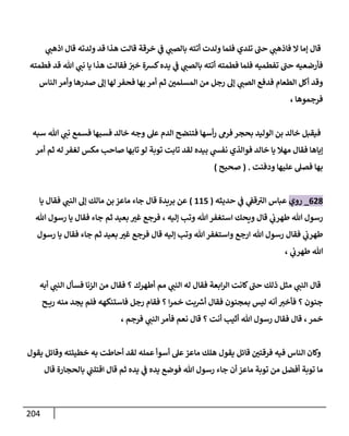 214
‫ي‬
‫اذهب‬ ‫قال‬ ‫ولدته‬ ‫قد‬ ‫هذا‬ ‫قالت‬ ‫خرقة‬ ‫ي‬
‫ف‬ ‫ي‬
‫بالصب‬ ‫أتته‬ ‫ولدت‬ ‫فلما‬ ‫تلدي‬ ‫حب‬ ‫ي‬
‫فاذهب‬ ‫ال‬ ‫إما‬ ‫قال‬
‫يا‬ ‫هذا‬ ‫فقالت‬ ‫خي‬ ‫كسة‬‫يده‬ ‫ي‬
‫ف‬ ‫ي‬
‫بالصب‬ ‫أتته‬ ‫فطمته‬ ‫فلما‬ ‫تفطميه‬ ‫حب‬ ‫فأرضعيه‬
‫فطمته‬ ‫قد‬ ‫هللا‬ ‫ي‬
‫نب‬
‫الناس‬ ‫وأمر‬ ‫صدرها‬ ‫إل‬ ‫لها‬ ‫فحفر‬ ‫بها‬ ‫أمر‬ ‫ثم‬ ّ
‫المسلمن‬ ‫من‬ ‫رجل‬ ‫إل‬ ‫ي‬
‫الصب‬ ‫فدفع‬ ‫الطعام‬ ‫أكل‬ ‫وقد‬
، ‫فرجموها‬
‫سبه‬ ‫هللا‬ ‫ي‬
‫نب‬ ‫فسمع‬ ‫فسبها‬ ‫خالد‬ ‫وجه‬ ‫عل‬ ‫الدم‬ ‫فتنضح‬ ‫أسها‬‫ر‬ ‫فرم‬ ‫بحجر‬ ‫الوليد‬ ‫بن‬ ‫خالد‬ ‫فيقبل‬
‫توب‬ ‫تابت‬ ‫لقد‬ ‫بيده‬ ‫ي‬
‫نفش‬ ‫فوالذي‬ ‫خالد‬ ‫يا‬ ‫مهال‬ ‫فقال‬ ‫إياها‬
‫أمر‬ ‫ثم‬ ‫له‬ ‫لغفر‬ ‫مكس‬ ‫صاحب‬ ‫تابها‬‫لو‬ ‫ة‬
‫ودفنت‬ ‫عليها‬ ‫فصل‬ ‫بها‬
( .
‫صحيح‬
)
003
_
‫روي‬
‫حديثه‬ ‫ي‬
‫ف‬ ‫ي‬
‫قف‬‫الي‬ ‫عباس‬
(
885
)
‫بريدة‬ ‫عن‬
‫يا‬ ‫فقال‬ ‫ي‬
‫النب‬ ‫إل‬ ‫مالك‬ ‫بن‬‫ماعز‬ ‫جاء‬ ‫قال‬
‫إليه‬ ‫وتب‬ ‫هللا‬ ‫استغفر‬ ‫ويحك‬ ‫قال‬ ‫ي‬
‫طهرب‬ ‫هللا‬ ‫رسول‬
،
‫هللا‬ ‫رسول‬ ‫يا‬ ‫فقال‬ ‫جاء‬ ‫ثم‬ ‫بعيد‬ ّ
‫غي‬ ‫فرجع‬
‫رس‬ ‫فقال‬ ‫ي‬
‫طهرب‬
‫رسول‬ ‫يا‬ ‫فقال‬ ‫جاء‬ ‫ثم‬ ‫بعيد‬ ّ
‫غي‬ ‫فرجع‬ ‫قال‬ ‫إليه‬ ‫وتب‬ ‫هللا‬‫واستغفر‬ ‫ارجع‬ ‫هللا‬ ‫ول‬
، ‫ي‬
‫طهرب‬ ‫هللا‬
‫أبه‬ ‫ي‬
‫النب‬ ‫فسأل‬ ‫الزنا‬ ‫من‬ ‫فقال‬ ‫؟‬ ‫أطهرك‬ ‫مم‬ ‫ي‬
‫النب‬ ‫له‬ ‫فقال‬ ‫ابعة‬‫ر‬‫ال‬ ‫كانت‬‫حب‬ ‫ذلك‬ ‫مثل‬ ‫ي‬
‫النب‬ ‫قال‬
‫ح‬ ‫ري‬ ‫منه‬ ‫يجد‬ ‫فلم‬ ‫فاستنكهه‬ ‫رجل‬ ‫فقام‬ ‫؟‬ ‫ا‬‫ر‬‫خم‬ ‫بت‬ ‫ر‬
‫أش‬ ‫فقال‬ ‫بمجنون‬ ‫ليس‬ ‫أنه‬ ‫فأخي‬ ‫؟‬ ‫جنون‬
‫خمر‬
،
، ‫فرجم‬ ‫ي‬
‫النب‬ ‫فأمر‬ ‫نعم‬ ‫قال‬ ‫؟‬ ‫أنت‬ ‫أثيب‬ ‫هللا‬ ‫رسول‬ ‫فقال‬ ‫قال‬
‫يقول‬ ‫وقائل‬ ‫خطيئته‬ ‫به‬ ‫أحاطت‬ ‫لقد‬ ‫عمله‬ ‫أسوأ‬ ‫عل‬ ‫ماعز‬ ‫هلك‬ ‫يقول‬ ‫قائل‬ ّ
‫فرقتن‬ ‫فيه‬ ‫الناس‬ ‫وكان‬
‫قال‬ ‫بالحجارة‬ ‫ي‬
‫اقتلب‬ ‫قال‬ ‫ثم‬ ‫يده‬ ‫ي‬
‫ف‬ ‫يده‬ ‫فوضع‬ ‫هللا‬ ‫رسول‬ ‫جاء‬ ‫أن‬ ‫ماعز‬ ‫توبة‬ ‫من‬ ‫أفضل‬ ‫توبة‬ ‫ما‬
 