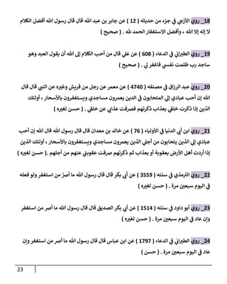 23
83
_
‫روي‬
‫حديثه‬ ‫من‬ ‫جزء‬ ‫ي‬
‫ف‬ ‫ي‬
‫األزج‬
(
80
)
‫قال‬ ‫قال‬ ‫هللا‬ ‫عبد‬ ‫بن‬ ‫جابر‬ ‫عن‬
‫الكالم‬ ‫أفضل‬ ‫هللا‬ ‫رسول‬
‫هلل‬ ‫الحمد‬ ‫االستغفار‬ ‫وأفضل‬ ، ‫هللا‬ ‫إال‬ ‫إله‬ ‫ال‬
( .
‫صحيح‬
)
89
_
‫روي‬
‫الدعاء‬ ‫ي‬
‫ف‬ ‫ي‬
‫اب‬‫الطي‬
(
063
)
‫وهو‬ ‫العبد‬ ‫يقول‬ ‫أن‬ ‫هللا‬ ‫إل‬ ‫الكالم‬ ‫أحب‬ ‫من‬ ‫قال‬ ‫ي‬
‫عل‬ ‫عن‬
‫ي‬
‫ل‬ ‫فاغفر‬ ‫ي‬
‫نفش‬ ‫ظلمت‬ ‫رب‬ ‫ساجد‬
( .
‫صحيح‬
)
06
_
‫روي‬
‫مصنفه‬ ‫ي‬
‫ف‬ ‫اق‬‫ز‬‫الر‬ ‫عبد‬
(
4746
)
‫قال‬ ‫قال‬ ‫ي‬
‫النب‬ ‫عن‬ ‫ه‬ ّ
‫وغي‬ ‫قريش‬ ‫من‬ ‫رجل‬ ‫عن‬‫معمر‬ ‫عن‬
‫أولئك‬ ،‫باألسحار‬ ‫ويستغفرون‬ ‫مساجدي‬ ‫يعمرون‬ ‫الدين‬ ‫ي‬
‫ف‬ ‫المتحابون‬ ‫ي‬
‫إل‬ ‫عبادي‬ ‫أحب‬ ‫إن‬ ‫هللا‬
‫ي‬
‫خلف‬ ‫عن‬ ‫ي‬
‫عذاب‬ ‫فرصفت‬ ‫ذكرتهم‬ ‫بعذاب‬ ‫ي‬
‫خلف‬ ‫ذكرت‬ ‫إذا‬ ‫الذين‬
( .
‫ه‬ ّ
‫لغي‬ ‫حسن‬
)
08
_
‫روي‬
‫ا‬ ‫ي‬
‫ف‬ ‫الدنيا‬ ‫ي‬
‫أب‬ ‫ابن‬
‫ألولياء‬
(
70
)
‫أحب‬ ‫إن‬ ‫هللا‬ ‫قال‬ ‫هللا‬ ‫رسول‬ ‫قال‬ ‫قال‬ ‫معدان‬ ‫بن‬ ‫خالد‬ ‫عن‬
‫الذين‬ ‫أولئك‬ ، ‫باألسحار‬ ‫ويستغفرون‬ ‫مساجدي‬ ‫يعمرون‬ ‫الذين‬ ‫ي‬
‫أجل‬ ‫من‬ ‫يتحابون‬ ‫الذين‬ ‫ي‬
‫إل‬ ‫عبادي‬
‫ذكر‬ ‫ثم‬ ‫بعذاب‬ ‫أو‬ ‫بعقوبة‬ ‫األرض‬ ‫أهل‬ ‫أردت‬ ‫إذا‬
‫أجلهم‬ ‫من‬ ‫عنهم‬ ‫ي‬
‫عقوبب‬ ‫رصفت‬ ‫تهم‬
.
(
‫ه‬ ّ
‫لغي‬ ‫حسن‬
)
00
_
‫روي‬
‫ي‬
‫ف‬ ‫مذي‬‫الي‬
‫سننه‬
(
0559
)
‫فعله‬‫ولو‬‫استغفر‬ ‫من‬ ‫ر‬
‫أرص‬ ‫ما‬ ‫هللا‬ ‫رسول‬ ‫قال‬ ‫قال‬ ‫بكر‬ ‫ي‬
‫أب‬ ‫عن‬
‫مرة‬ ّ
‫سبعن‬ ‫اليوم‬ ‫ي‬
‫ف‬
( .
‫ه‬ ّ
‫لغي‬ ‫حسن‬
)
00
_
‫روي‬
‫سننه‬ ‫ي‬
‫ف‬ ‫داود‬ ‫أبو‬
(
8584
)
‫استغفر‬ ‫من‬ ‫أرص‬ ‫ما‬ ‫هللا‬ ‫رسول‬ ‫قال‬ ‫قال‬ ‫الصديق‬ ‫بكر‬ ‫ي‬
‫أب‬ ‫عن‬
‫مرة‬ ّ
‫سبعن‬ ‫اليوم‬ ‫ي‬
‫ف‬ ‫عاد‬ ‫وإن‬
( .
‫ه‬ ّ
‫لغي‬ ‫حسن‬
)
04
_
‫روي‬
‫الدعاء‬ ‫ي‬
‫ف‬ ‫ي‬
‫اب‬‫الطي‬
(
8797
)
‫وإن‬‫استغفر‬ ‫من‬ ‫أرص‬ ‫ما‬ ‫هللا‬ ‫رسول‬ ‫قال‬ ‫قال‬ ‫عباس‬ ‫ابن‬ ‫عن‬
‫مرة‬ ّ
‫سبعن‬ ‫اليوم‬ ‫ي‬
‫ف‬ ‫عاد‬
( .
‫حسن‬
)
 