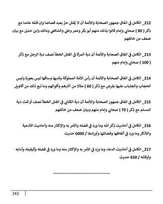 243
080
_
‫مع‬ ‫عامدا‬ ‫قتله‬ ‫وإن‬ ‫قصاصا‬ ‫بعبد‬ ٌ
‫حر‬ ‫قتل‬
ُ
‫ي‬ ‫ال‬ ‫أن‬ ‫واألئمة‬ ‫الصحابة‬ ‫جمهور‬ ‫اتفاق‬ ‫ي‬
‫ف‬ ‫الكامل‬
‫كر‬ِ
‫ذ‬
(
36
)
‫بيان‬ ‫مع‬ ‫حنبل‬ ‫وابن‬ ‫ومالك‬ ‫ي‬
‫والشافغ‬ ‫ي‬
‫وعل‬‫وعمر‬‫بكر‬ ‫أبو‬ ‫منهم‬ ‫بذلك‬ ‫قالوا‬ ‫وإمام‬ ‫ي‬
‫صحاب‬
‫خالفهم‬ ‫من‬ ‫ضعف‬
080
_
‫كر‬ِ
‫ذ‬ ‫مع‬ ‫الرجل‬ ‫دية‬ ‫نصف‬ ‫الخطأ‬ ‫القتل‬ ‫ي‬
‫ف‬ ‫أة‬‫ر‬‫الم‬ ‫دية‬ ‫أن‬ ‫واألئمة‬ ‫الصحابة‬ ‫اتفاق‬ ‫ي‬
‫ف‬ ‫الكامل‬
(
866
)
‫منهم‬ ‫وإمام‬ ‫ي‬
‫صحاب‬
084
_
‫وليس‬ ‫بعورة‬ ‫ليس‬ ‫وساقها‬ ‫وثديها‬ ‫المملوكة‬ ‫ة‬ َ‫األم‬ ‫أس‬‫ر‬ ‫أن‬ ‫واألئمة‬ ‫الصحابة‬ ‫اتفاق‬ ‫ي‬
‫ف‬ ‫الكامل‬
‫كر‬ِ
‫ذ‬ ‫مع‬ ‫بفرض‬ ‫عليها‬ ‫والجلباب‬ ‫الحجاب‬
(
06
)
‫آثاره‬ ‫من‬ ‫مثاال‬
‫أقاويل‬ ‫من‬ ‫ذلك‬ ‫تبع‬ ‫وما‬ ‫وأقوالهم‬ ‫م‬
085
_
‫دية‬ ‫ثلث‬ ‫أو‬ ‫نصف‬ ‫الخطأ‬ ‫القتل‬ ‫ي‬
‫ف‬ ‫ي‬
‫الكتاب‬ ‫دية‬ ‫أن‬ ‫واألئمة‬ ‫الصحابة‬ ‫جمهور‬ ‫اتفاق‬ ‫ي‬
‫ف‬ ‫الكامل‬
‫كر‬ِ
‫ذ‬ ‫مع‬ ‫المسلم‬
(
76
)
‫خالفهم‬ ‫من‬ ‫ضعف‬ ‫وبيان‬ ‫منهم‬ ‫وإمام‬ ‫ي‬
‫صحاب‬
080
_
‫األدعية‬ ‫وأحاديث‬ ‫منه‬ ‫واإلكثار‬ ‫به‬ ‫واألمر‬ ‫فضله‬ ‫ي‬
‫ف‬ ‫ورد‬ ‫وما‬ ‫هللا‬‫كر‬ِ
‫ذ‬ ‫أحاديث‬ ‫ي‬
‫ف‬ ‫الكامل‬
‫ادها‬‫ر‬‫وأو‬ ‫وفضائلها‬ ‫ألفاظها‬ ‫ي‬
‫ف‬ ‫ورد‬ ‫وما‬‫واألذكار‬
/
0666
‫حديث‬
087
_
‫وآدابه‬ ‫وكيفيته‬ ‫فضله‬ ‫ي‬
‫ف‬ ‫ورد‬ ‫وما‬ ‫منه‬ ‫واإلكثار‬ ‫به‬‫األمر‬ ‫ي‬
‫ف‬ ‫ورد‬ ‫وما‬ ‫الدعاء‬ ‫أحاديث‬ ‫ي‬
‫ف‬ ‫الكامل‬
‫وأوقاته‬
/
056
‫حديث‬
--------------------------------------------
 