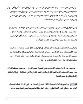 27
‫ر‬
‫وش‬ ، ‫وأله‬ ‫ر‬
‫كي‬‫مما‬ ّ
‫خي‬ ‫وكف‬ ‫قل‬ ‫وما‬ ، ‫السفل‬ ‫اليد‬ ‫من‬ ّ
‫خي‬ ‫العليا‬ ‫واليد‬ ، ‫القلب‬ ‫عم‬ ‫العم‬ ‫ر‬
‫وش‬
، ‫ا‬‫ر‬‫دب‬ ‫إال‬ ‫الجمعة‬ ‫ي‬
‫يأب‬ ‫ال‬ ‫من‬ ‫الناس‬ ‫ومن‬ ، ‫القيامة‬ ‫يوم‬ ‫الندامة‬ ‫ر‬
‫وش‬ ، ‫الموت‬ ‫يحرص‬ ّ
‫حن‬ ‫المعذرة‬
‫الكذ‬ ‫اللسان‬ ‫الخطايا‬ ‫أعظم‬ ‫ومن‬ ، ‫ا‬‫ر‬‫هج‬ ‫إال‬ ‫هللا‬‫يذكر‬ ‫ال‬ ‫من‬ ‫ومنهم‬
، ‫النفس‬ ‫غب‬ ‫الغب‬ ّ
‫وخي‬ ، ‫اب‬
، ‫هللا‬ ‫مخافة‬ ‫الحكم‬ ‫أس‬‫ر‬‫و‬ ، ‫التقوى‬ ‫اد‬‫ز‬‫ال‬ ّ
‫وخي‬
‫من‬ ‫والغلول‬ ، ‫الجاهلية‬ ‫عمل‬ ‫من‬ ‫والنياحة‬ ، ‫الكفر‬ ‫من‬ ‫واالرتياب‬ ، ّ
‫اليقن‬ ‫القلوب‬ ‫ي‬
‫ف‬ ‫وقر‬ ‫ما‬ ّ
‫وخي‬
‫حبائل‬ ‫والنساء‬ ، ‫اإلثم‬ ‫جماع‬ ‫والخمر‬ ، ‫إبليس‬ ‫من‬ ‫والشعر‬ ،‫النار‬ ‫من‬ ‫ر‬
‫ي‬
‫ك‬‫ر‬
ْ
‫والسك‬ ، ‫جهنم‬ ‫حثاء‬
‫الشيط‬
، ‫اليتيم‬ ‫مال‬ ‫المأكل‬ ‫ر‬
‫وش‬ ، ‫الربا‬ ‫كسب‬‫المكاسب‬ ‫ر‬
‫وش‬ ، ‫الجنون‬ ‫من‬ ‫شعبة‬ ‫والشباب‬ ، ‫ان‬
، ‫أمه‬ ‫بطن‬ ‫ي‬
‫ف‬ ‫ي‬
‫شف‬ ‫من‬ ‫ي‬
‫والشف‬ ، ‫ه‬ ّ
‫بغي‬ ‫وعظ‬ ‫من‬ ‫والسعيد‬
‫الروايا‬ ‫ر‬
‫وش‬ ، ‫خواتمه‬ ‫العمل‬ ‫ومالك‬ ، ‫اآلخرة‬ ‫إل‬‫واألمر‬ ‫ع‬
‫أذر‬ ‫أربعة‬ ‫موضع‬ ‫إل‬ ‫أحدكم‬ ّ
‫يصي‬ ‫وإنما‬
‫وس‬ ، ‫قريب‬ ‫آت‬ ‫هو‬ ‫ما‬ ‫وكل‬ ، ‫الكذب‬ ‫روايا‬
‫من‬ ‫لحمه‬ ‫وأكل‬‫كفر‬‫المؤمن‬ ‫وقتال‬ ‫فسق‬ ‫المؤمن‬ ‫باب‬
‫ومن‬ ، ‫له‬ ‫يغفر‬ ‫يغفر‬ ‫ومن‬ ، ‫يكذبه‬ ‫هللا‬ ‫عل‬ ‫يتأل‬ ‫ومن‬ ، ‫دمه‬ ‫كحرمة‬‫ماله‬ ‫وحرمة‬ ، ‫هللا‬ ‫معصية‬
، ‫هللا‬ ‫يأجره‬ ‫الغيظ‬ ‫يكظم‬ ‫ومن‬ ، ‫عنه‬ ‫هللا‬ ‫يعف‬ ‫يعف‬
‫يضع‬ ‫يصي‬ ‫ومن‬ ، ‫به‬ ‫هللا‬ ‫يسمع‬ ‫السمعة‬ ‫يتبع‬ ‫ومن‬ ، ‫هللا‬ ‫يعوضه‬ ‫الرزية‬ ‫عل‬‫يصي‬ ‫ومن‬
، ‫له‬ ‫هللا‬ ‫ف‬
‫أستغفر‬ ‫قال‬ ‫ثم‬ ، ‫ثالثا‬ ‫قالها‬ ‫ي‬
‫وألمب‬ ‫ي‬
‫ل‬ ‫اغفر‬ ‫اللهم‬ ‫ي‬
‫وألمب‬ ‫ي‬
‫ل‬ ‫اغفر‬ ‫اللهم‬ ، ‫هللا‬ ‫يعذبه‬ ‫هللا‬ ‫يعص‬ ‫ومن‬
‫ولكم‬ ‫ي‬
‫ل‬ ‫هللا‬
( .
‫ه‬ ّ
‫لغي‬ ‫حسن‬
)
03
_
‫روي‬
‫الحديث‬ ‫أمثال‬ ‫ي‬
‫ف‬ ‫الشيخ‬ ‫أبو‬
(
050
)
‫الحديث‬ ‫ف‬ ‫ر‬
‫أش‬ ‫إن‬ ‫قال‬ ‫ي‬
‫النب‬ ‫عن‬ ‫الدرداء‬ ‫ي‬
‫أب‬ ‫عن‬
‫الت‬ ‫كلمة‬‫العرى‬ ‫وأوثق‬ ، ‫هللا‬ ‫كتاب‬
، ‫دمحم‬ ‫سنة‬ ‫السن‬ ‫وأحسن‬ ، ‫اهيم‬‫ر‬‫إب‬ ‫ملة‬ ‫الملل‬ ّ
‫وخي‬ ، ‫قوى‬
 