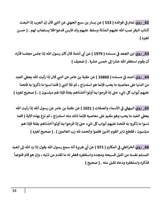 34
00
_
‫روي‬
‫فوائده‬ ‫ي‬
‫ف‬ ‫تمام‬
(
500
)
‫اتبعت‬ ‫إذا‬ ‫العرب‬ ‫إن‬ ‫قال‬ ‫ي‬
‫النب‬ ‫عن‬ ‫ي‬
‫الجهب‬ ‫سبع‬ ‫بن‬ ‫يسار‬ ‫عن‬
‫المذلة‬ ‫عليهم‬ ‫هللا‬ ‫صب‬ ‫البقر‬ ‫أذناب‬
‫لهم‬ ‫يستجاب‬ ‫فال‬ ‫فدعوا‬ ‫فارس‬ ‫ولد‬ ‫عليهم‬ ‫وسلط‬
( .
‫حسن‬
‫ه‬ ّ
‫لغي‬
)
00
_
‫روي‬
‫مسنده‬ ‫ي‬
‫ف‬ ‫الجعد‬ ‫ابن‬
(
8979
)
‫اد‬‫ر‬‫فأ‬ ‫مجلسا‬ ‫جلس‬ ‫إذا‬ ‫هللا‬ ‫رسول‬ ‫كان‬‫قال‬ ‫أمامة‬ ‫ي‬
‫أب‬ ‫عن‬
‫ة‬ ‫ر‬
‫عس‬ ‫خمس‬ ‫إل‬ ‫ا‬ ‫ر‬
‫عس‬ ‫هللا‬‫استغفر‬ ‫يقوم‬ ‫أن‬
( .
‫ضعيف‬
)
04
_
‫روي‬
‫مسنده‬ ‫ي‬
‫ف‬ ‫أحمد‬
(
80306
)
‫قا‬ ‫ي‬
‫النب‬ ‫عن‬‫عامر‬ ‫بن‬ ‫عقبة‬ ‫عن‬
‫العبد‬ ‫ي‬
‫يعط‬ ‫هللا‬ ‫أيت‬‫ر‬ ‫إذا‬ ‫ل‬
‫ي‬
‫النب‬ ‫تال‬ ‫ثم‬ ، ‫اج‬‫ر‬‫استد‬ ‫هو‬ ‫فإنما‬ ‫يحب‬ ‫ما‬ ‫معاصيه‬ ‫عل‬ ‫الدنيا‬ ‫من‬
(
‫فتحنا‬ ‫به‬ ‫ذكروا‬ ‫ما‬ ‫نسوا‬ ‫فلما‬
‫مبلسون‬ ‫هم‬ ‫فإذا‬ ‫بغتة‬ ‫أخذناهم‬ ‫أوتوا‬ ‫بما‬ ‫فرحوا‬ ‫إذا‬ ‫حب‬ ‫ء‬ ‫ي‬
‫ر‬
‫س‬ ‫كل‬‫أبواب‬ ‫عليهم‬
( . )
‫ه‬ ّ
‫لغي‬ ‫صحيح‬
)
05
_
‫روي‬
‫والصفات‬ ‫األسماء‬ ‫ي‬
‫ف‬ ‫ي‬
‫البيهف‬
(
8608
)
‫عن‬
‫هللا‬ ‫أيت‬‫ر‬ ‫إذا‬ ‫هللا‬ ‫رسول‬ ‫عن‬‫عامر‬ ‫بن‬ ‫عقبة‬
‫اآلية‬ ‫بهذه‬ ‫نزع‬ ‫ثم‬ ، ‫اج‬‫ر‬‫استد‬ ‫منه‬ ‫ذلك‬ ‫فإنما‬ ‫معاصيه‬ ‫عل‬ ‫مقيم‬ ‫وهو‬ ‫يحب‬ ‫ما‬ ‫العبد‬ ‫ي‬
‫يعط‬
(
‫فلما‬
‫هم‬ ‫فإذا‬ ‫بغتة‬ ‫أخذناهم‬ ‫أوتوا‬ ‫بما‬ ‫فرحوا‬ ‫إذا‬ ‫حب‬ ‫ء‬ ‫ي‬
‫ر‬
‫س‬ ‫كل‬‫أبواب‬ ‫عليهم‬ ‫فتحنا‬ ‫به‬ ‫ذكروا‬ ‫ما‬ ‫نسوا‬
‫والحم‬ ‫ظلموا‬ ‫الذين‬ ‫القوم‬ ‫دابر‬ ‫فقطع‬ ، ‫مبلسون‬
ّ
‫العالمن‬ ‫رب‬ ‫هلل‬ ‫د‬
( . )
‫ه‬ ّ
‫لغي‬ ‫صحيح‬
)
00
_
‫روي‬
‫المكارم‬ ‫ي‬
‫ف‬ ‫ي‬
‫ائط‬‫ر‬‫الخ‬
(
978
)
‫العبد‬ ‫إل‬ ‫هللا‬ ‫رد‬ ‫إذا‬ ‫يقول‬ ‫هللا‬ ‫رسول‬ ‫سمع‬ ‫أنه‬ ‫هريرة‬ ‫ي‬
‫أب‬ ‫عن‬
‫فتوضأ‬ ‫قام‬ ‫هو‬ ‫وإن‬ ، ‫ذنبه‬ ‫من‬ ‫تقدم‬ ‫ما‬ ‫له‬ ‫فغفر‬ ‫واستغفره‬ ‫ومجده‬ ‫فسبحه‬ ‫الليل‬ ‫من‬ ‫نفسه‬ ‫المسلم‬
‫منه‬ ‫تقبل‬ ‫ودعاه‬ ‫واستغفره‬ ‫فذكره‬
( .
‫صحيح‬
)
 