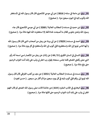 39
98
_
‫روي‬
‫سننه‬ ‫ي‬
‫ف‬ ‫ماجة‬ ‫ابن‬
(
0380
)
‫ألستغفر‬ ‫ي‬
‫إب‬ ‫هللا‬ ‫رسول‬ ‫قال‬ ‫قال‬ ‫األشعري‬ ‫ي‬
‫موس‬ ‫ي‬
‫أب‬ ‫عن‬
‫مرة‬ ّ
‫سبعن‬ ‫اليوم‬ ‫ي‬
‫ف‬ ‫إليه‬ ‫وأتوب‬ ‫هللا‬
( .
‫صحيح‬
)
90
_
‫روي‬
‫مسنده‬ ‫ي‬
‫ف‬ ‫حميد‬ ‫ابن‬
(
‫العالية‬ ‫المطالب‬
/
0006
)
‫جاء‬ ‫قال‬ ‫األشعري‬ ‫ي‬
‫موس‬ ‫ي‬
‫أب‬ ‫عن‬
‫استغ‬ ‫إال‬ ‫قط‬ ‫غداة‬ ‫أصبحت‬ ‫ما‬ ‫فقال‬ ‫جلوس‬ ‫ونحن‬ ‫هللا‬ ‫رسول‬
‫مرة‬ ‫مائة‬ ‫فيها‬ ‫هللا‬ ‫فرت‬
( .
‫صحيح‬
)
90
_
‫روي‬
‫مسنده‬ ‫ي‬
‫ف‬ ‫أحمد‬
(
87309
)
‫هللا‬ ‫رسول‬ ‫قال‬ ‫قال‬ ‫ي‬
‫النب‬ ‫أصحاب‬ ‫من‬ ‫رجل‬ ‫عن‬ ‫بردة‬ ‫ي‬
‫أب‬ ‫عن‬
‫مرة‬ ‫مائة‬ ‫يوم‬ ‫كل‬ ‫ي‬
‫ف‬ ‫وأستغفره‬ ‫هللا‬ ‫إل‬ ‫أتوب‬ ‫ي‬
‫فإب‬ ‫واستغفروه‬ ‫هللا‬ ‫إل‬ ‫توبوا‬ ‫الناس‬ ‫أيها‬ ‫يا‬
( .
‫صحيح‬
)
94
_
‫روي‬
‫ي‬‫الكي‬ ‫السن‬ ‫ي‬
‫ف‬ ‫ي‬
‫النساب‬
(
9
/
44
)
‫أى‬‫ر‬ ‫أنه‬ ‫اسمه‬ ‫ي‬
‫نش‬ ‫األنصار‬ ‫من‬ ‫رجل‬ ‫عن‬ ‫اذان‬‫ز‬ ‫عن‬
‫الرحيم‬ ‫التواب‬ ‫أنت‬ ‫إنك‬ ‫ي‬
‫عل‬ ‫وتب‬ ‫ي‬
‫ل‬ ‫اعفر‬ ‫رب‬ ‫يقول‬ ‫سمعته‬ ‫جلس‬ ‫فلما‬ ‫الضح‬ ‫ي‬
‫كعب‬
‫ر‬ ‫صل‬ ‫ي‬
‫النب‬
‫مرة‬ ‫مائة‬ ‫بلغ‬ ‫حب‬
( .
‫صحيح‬
)
95
_
‫روي‬
‫مسنده‬ ‫ي‬
‫ف‬ ‫مسدد‬
(
‫العالية‬ ‫المطالب‬
/
0050
)
‫رسول‬ ‫قال‬ ‫قال‬ ‫ي‬
‫القرظ‬ ‫كعب‬‫بن‬ ‫دمحم‬ ‫عن‬
‫توبو‬ ‫هللا‬
ّ
‫سبعن‬ ‫من‬ ‫ر‬
‫أكي‬ ‫أو‬ ‫مرة‬ ّ
‫سبعن‬ ‫يوم‬ ‫كل‬ ‫ي‬
‫ف‬ ‫إليه‬ ‫أتوب‬ ‫ي‬
‫فإب‬ ‫ربكم‬ ‫إل‬ ‫ا‬
( .
‫ه‬ ّ
‫لغي‬ ‫حسن‬
)
90
_
‫روي‬
‫المفرد‬ ‫األدب‬ ‫ي‬
‫ف‬ ‫البخاري‬
(
089
)
‫اللهم‬ ‫قال‬ ‫ثم‬ ‫الضح‬ ‫هللا‬ ‫رسول‬ ‫صل‬ ‫قالت‬ ‫عائشة‬ ‫عن‬
‫مرة‬ ‫مائة‬ ‫قالها‬ ‫حب‬ ‫الرحيم‬ ‫التواب‬ ‫أنت‬ ‫إنك‬ ‫ي‬
‫عل‬ ‫وتب‬ ‫ي‬
‫ل‬ ‫اغفر‬
( .
‫صحيح‬
)
 