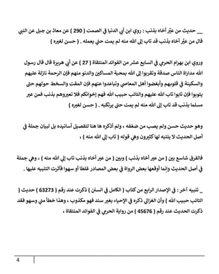 4
__
‫بذنب‬ ‫أخاه‬ ‫ر‬
ّ
‫عي‬ ‫من‬ ‫حديث‬
:
‫ي‬
‫أب‬ ‫ابن‬ ‫روي‬
‫الصمت‬ ‫ي‬
‫ف‬ ‫الدنيا‬
(
096
)
‫ي‬
‫النب‬ ‫عن‬ ‫جبل‬ ‫بن‬ ‫معاذ‬ ‫عن‬
‫قد‬ ‫بذنب‬ ‫أخاه‬ ‫ر‬
ّ
‫عي‬ ‫من‬ ‫قال‬
‫هللا‬ ‫إل‬ ‫تاب‬
‫يعمله‬ ‫ي‬
‫حب‬ ‫يمت‬ ‫لم‬ ‫منه‬
( .
‫ه‬ ّ
‫لغي‬ ‫حسن‬
)
‫ابن‬ ‫وروي‬
‫ام‬‫ر‬‫به‬
‫المنتقاة‬ ‫الفوائد‬ ‫من‬ ‫ر‬
‫عس‬ ‫السابع‬ ‫ي‬
‫ف‬ ‫ي‬
‫الحرم‬
(
07
)
‫رسول‬ ‫قال‬ ‫قال‬ ‫هريرة‬ ‫ي‬
‫أب‬ ‫عن‬
‫ب‬ ‫هللا‬ ‫إل‬ ‫وتقربوا‬ ‫صدقة‬ ‫الناس‬ ‫اة‬‫ر‬‫مدا‬ ‫هللا‬
‫عليهم‬ ‫نازلة‬ ‫الرحمة‬ ‫فإن‬ ‫منهم‬ ‫والدنو‬ ّ
‫المساكن‬ ‫محبة‬
‫عنهم‬ ‫وتباعدوا‬ ‫ي‬
‫المعاص‬ ‫أهل‬ ‫وأبغضوا‬ ‫هم‬‫قلوب‬ ‫ي‬
‫ف‬ ‫والسكينة‬
‫حب‬ ‫حولهم‬ ‫والسخط‬ ‫المقت‬ ‫فإن‬
‫هللا‬ ‫حبيب‬ ‫والتائب‬ ‫عليهم‬ ‫هللا‬ ‫تاب‬ ‫تابوا‬ ‫فإن‬ ‫يتوبوا‬
‫بذنب‬ ‫وهم‬ ّ
‫تعي‬ ‫فال‬ ‫إخوانكم‬ ‫فهم‬
ّ
‫عي‬ ‫فمن‬
‫يرتكبه‬ ‫حب‬ ‫يمت‬ ‫لم‬ ‫منه‬ ‫هللا‬ ‫إل‬ ‫تاب‬ ‫قد‬ ‫بذنب‬ ‫مسلما‬
( .
‫حسن‬
‫ه‬ ّ
‫لغي‬
)
‫ي‬
‫ف‬ ‫جملة‬ ‫لبيان‬ ‫بل‬ ‫أسانيده‬ ‫لتفصيل‬ ‫هنا‬ ‫ها‬ ‫أذكره‬ ‫ولم‬ ، ‫فه‬ ‫ر‬‫ضع‬ ‫من‬ ‫يصب‬ ‫ولم‬ ‫حسن‬ ‫حديث‬ ‫وهو‬
‫ون‬ ّ
‫كثي‬‫لها‬ ‫ينتبه‬ ‫ال‬ ‫الحديث‬ ‫أصل‬
‫قوله‬ ‫ي‬
‫وه‬
(
‫منه‬ ‫هللا‬ ‫ي‬
‫إل‬ ‫تاب‬
)
،
ّ
‫بن‬ ‫شاسع‬ ‫فالفرق‬
(
‫بذنب‬ ‫أخاه‬ ّ
‫عي‬ ‫من‬
)
ّ
‫وبن‬
(
‫منه‬ ‫هللا‬ ‫ي‬
‫إل‬ ‫تاب‬ ‫بذنب‬ ‫أخاه‬ ّ
‫عي‬ ‫من‬
)
‫جملة‬ ‫ي‬
‫وه‬ ،
‫عليها‬ ‫التنبيه‬ ‫فآثرت‬ ‫سهوا‬ ‫أو‬ ‫غلطا‬‫المصادر‬ ‫بعض‬ ‫ي‬
‫ف‬ ‫الرواة‬ ‫بعض‬ ‫أوقعها‬ ‫وإنما‬ ‫الحديث‬ ‫أصل‬ ‫ي‬
‫ف‬
.
_
‫آخر‬ ‫تنبيه‬
:
‫كتاب‬‫من‬ ‫ابع‬‫ر‬‫ال‬ ‫اإلصدار‬ ‫ي‬
‫ف‬
(
‫السن‬ ‫ي‬
‫ف‬ ‫الكامل‬
)
‫رقم‬ ‫عند‬ ‫ذكرت‬
(
00070
)
‫حديث‬
(
‫هللا‬ ‫حبيب‬ ‫التائب‬
)
‫و‬
‫ا‬ ‫أن‬
‫فهو‬ ‫سند‬ ّ
‫بغي‬ ‫اإلحياء‬ ‫ي‬
‫ف‬ ‫ذكره‬ ‫ي‬
‫ال‬‫ز‬‫لغ‬
‫و‬ ، ‫مكذوب‬
‫وسهو‬ ‫ي‬
‫مب‬ ‫خطأ‬ ‫هذا‬
‫فقد‬
‫رقم‬ ‫عند‬ ‫الحديث‬ ‫ذكرت‬
(
45070
)
‫رواية‬ ‫من‬
، ‫المنتقاة‬ ‫الفوائد‬ ‫ي‬
‫ف‬ ‫ي‬
‫الحرم‬
 