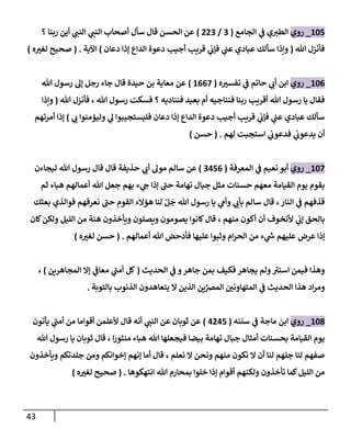 43
865
_
‫روي‬
‫الجامع‬ ‫ي‬
‫ف‬ ‫ي‬‫الطي‬
(
0
/
000
)
‫؟‬ ‫ربنا‬ ‫أين‬ ‫ي‬
‫النب‬ ‫ي‬
‫النب‬ ‫أصحاب‬ ‫سأل‬ ‫قال‬ ‫الحسن‬ ‫عن‬
‫هللا‬ ‫فأنزل‬
(
‫دعان‬ ‫إذا‬ ‫الداع‬ ‫دعوة‬ ‫أجيب‬ ‫قريب‬ ‫ي‬
‫فإب‬ ‫ي‬
‫عب‬ ‫عبادي‬ ‫سألك‬ ‫وإذا‬
)
‫اآلية‬
( .
‫ه‬ ّ
‫لغي‬ ‫صحيح‬
)
860
_
‫روي‬
‫ه‬ ّ
‫تفسي‬ ‫ي‬
‫ف‬ ‫حاتم‬ ‫ي‬
‫أب‬ ‫ابن‬
(
8007
)
‫هللا‬ ‫رسول‬ ‫إل‬ ‫رجل‬ ‫جاء‬ ‫قال‬ ‫حيدة‬ ‫بن‬ ‫معاية‬ ‫عن‬
‫ف‬
‫هللا‬ ‫فأنزل‬ ، ‫هللا‬ ‫رسول‬ ‫فسكت‬ ‫؟‬ ‫فنناديه‬ ‫بعيد‬ ‫أم‬ ‫فنناجيه‬ ‫ربنا‬ ‫أقريب‬ ‫هللا‬ ‫رسول‬ ‫يا‬ ‫قال‬
(
‫وإذا‬
‫ي‬
‫ب‬ ‫وليؤمنوا‬ ‫ي‬
‫ل‬ ‫فليستجيبوا‬ ‫دعان‬ ‫إذا‬ ‫الداع‬ ‫دعوة‬ ‫أجيب‬ ‫قريب‬ ‫ي‬
‫فإب‬ ‫ي‬
‫عب‬ ‫عبادي‬ ‫سألك‬
)
‫أمرتهم‬ ‫إذا‬
‫لهم‬ ‫استجبت‬ ‫ي‬
‫فدعوب‬ ‫ي‬
‫يدعوب‬ ‫أن‬
( .
‫حسن‬
)
867
_
‫روي‬
‫المعرفة‬ ‫ي‬
‫ف‬ ‫نعيم‬ ‫أبو‬
(
0450
)
‫ليجاءن‬ ‫هللا‬ ‫رسول‬ ‫قال‬ ‫قال‬ ‫حذيفة‬ ‫ي‬
‫أب‬ ‫مول‬ ‫سالم‬ ‫عن‬
‫ثم‬ ‫هباء‬ ‫أعمالهم‬ ‫هللا‬ ‫جعل‬ ‫بهم‬ ‫ء‬ ‫ي‬
‫ج‬ ‫إذا‬ ‫حب‬ ‫تهامة‬ ‫جبال‬ ‫مثل‬ ‫حسنات‬ ‫معهم‬ ‫القيامة‬ ‫يوم‬ ‫بقوم‬
‫بعثك‬ ‫فوالذي‬ ‫نعرفهم‬ ‫حب‬ ‫القوم‬ ‫هؤالء‬ ‫لنا‬ ‫ر‬‫ل‬
َ
‫ج‬ ‫هللا‬ ‫رسول‬ ‫يا‬ ‫ي‬
‫وأم‬ ‫ي‬
‫بأب‬ ‫سالم‬ ‫قال‬ ،‫النار‬ ‫ي‬
‫ف‬ ‫قذفهم‬
، ‫منهم‬ ‫أكون‬ ‫أن‬ ‫ألتخوف‬ ‫ي‬
‫إب‬ ‫بالحق‬
‫كان‬‫ولكن‬ ‫الليل‬ ‫من‬ ‫هنة‬ ‫ويأخذون‬ ‫ويصلون‬ ‫يصومون‬ ‫كانوا‬‫قال‬
‫أعمالهم‬ ‫هللا‬ ‫فأدحض‬ ‫عليها‬ ‫وثبوا‬ ‫ام‬‫ر‬‫الح‬ ‫من‬ ‫ء‬ ‫ي‬
‫ر‬
‫س‬ ‫عليهم‬ ‫عرض‬ ‫إذا‬
( .
‫ه‬ ّ
‫لغي‬ ‫حسن‬
)
‫استي‬ ‫فيمن‬ ‫وهذا‬
‫ولم‬
‫يجاهر‬
‫جاهر‬ ‫بمن‬ ‫فكيف‬
‫الحديث‬ ‫ي‬
‫ف‬ ‫و‬
(
‫المجاهرين‬ ‫إال‬ ‫ي‬
‫معاف‬ ‫ي‬
‫أمب‬ ‫كل‬
)
،
ِّ
‫المرص‬ ّ
‫المتهاونن‬ ‫ي‬
‫ف‬ ‫الحديث‬ ‫هذا‬ ‫اد‬‫ر‬‫وم‬
‫بالتوبة‬ ‫الذنوب‬ ‫يتعاهدون‬ ‫ال‬ ‫الذين‬ ‫ين‬
.
863
_
‫روي‬
‫سننه‬ ‫ي‬
‫ف‬ ‫ماجة‬ ‫ابن‬
(
4045
)
‫يأتون‬ ‫ي‬
‫أمب‬ ‫من‬ ‫أقواما‬ ‫ألعلمن‬ ‫قال‬ ‫أنه‬ ‫ي‬
‫النب‬ ‫عن‬ ‫ثوبان‬ ‫عن‬
‫هللا‬ ‫رسول‬ ‫يا‬ ‫ثوبان‬ ‫قال‬ ، ‫ا‬‫ر‬‫منثو‬ ‫هباء‬ ‫هللا‬ ‫فيجعلها‬ ‫بيضا‬ ‫تهامة‬ ‫جبال‬ ‫أمثال‬ ‫بحسنات‬ ‫القيامة‬ ‫يوم‬
‫ون‬ ‫منهم‬ ‫نكون‬ ‫ال‬ ‫أن‬ ‫لنا‬ ‫جلهم‬ ‫لنا‬ ‫صفهم‬
‫ويأخذون‬ ‫جلدتكم‬ ‫ومن‬ ‫إخوانكم‬ ‫إنهم‬ ‫أما‬ ‫قال‬ ، ‫نعلم‬ ‫ال‬ ‫حن‬
‫انتهكوها‬ ‫هللا‬ ‫بمحارم‬ ‫خلوا‬ ‫إذا‬ ‫أقوام‬ ‫ولكنهم‬ ‫تأخذون‬ ‫كما‬‫الليل‬ ‫من‬
( .
‫ه‬ ّ
‫لغي‬ ‫صحيح‬
)
 