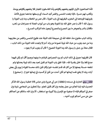 47
‫وأما‬ ‫بكاؤهم‬ ‫ينفعهم‬ ‫فإنهم‬‫ار‬‫ر‬‫األب‬ ‫الصالحون‬ ‫فأما‬
‫يومئذ‬ ‫بكاؤهم‬ ‫ينفعهم‬ ‫فال‬ ‫الفجار‬ ‫الفاسقون‬
‫فأخذ‬ ‫يل‬‫جي‬ ‫جاءهما‬ ‫وسطها‬ ‫أي‬ ‫السماء‬ ‫كبد‬‫والقمر‬ ‫الشمس‬ ‫بلغت‬ ‫فإذا‬ ، ‫حسة‬ ‫لهم‬ ‫وتكتب‬
‫يا‬ ‫التوبة‬ ‫باب‬ ‫وما‬ ‫الخطاب‬ ‫بن‬ ‫عمر‬ ‫قال‬ ، ‫التوبة‬ ‫باب‬ ‫ي‬
‫ف‬ ‫فيقرنهما‬ ‫المغرب‬ ‫إل‬ ‫دهما‬ ّ
‫في‬ ‫بقرونهما‬
‫ب‬‫وهو‬ ‫للتوبة‬ ‫بابا‬ ‫هللا‬ ‫خلق‬ ‫عمر‬ ‫يا‬ ‫قال‬ ‫؟‬ ‫هللا‬ ‫رسول‬
‫ذهب‬ ‫من‬ ‫اعان‬‫رص‬‫م‬ ‫له‬ ‫الجنة‬ ‫أبواب‬ ‫من‬ ‫اب‬
، ‫المسع‬ ‫اكب‬‫ر‬‫لل‬ ‫عاما‬ ‫أربعون‬ ‫والمرصع‬ ‫المرصع‬ ّ
‫بن‬ ‫ما‬‫والجوهر‬‫بالدر‬ ‫مكلالن‬
‫هما‬‫مغارب‬ ‫من‬ ‫والقمر‬ ‫الشمس‬ ‫طلوع‬ ‫عند‬ ‫الليلة‬ ‫تلك‬ ‫صبيحة‬ ‫إل‬ ‫هللا‬ ‫خلقه‬ ‫منذ‬ ‫مفتوح‬ ‫الباب‬ ‫وذلك‬
‫ت‬ ‫ولجت‬ ‫إال‬ ‫آدم‬ ‫ولد‬ ‫من‬ ‫نصوحا‬ ‫توبة‬ ‫هللا‬ ‫عباد‬ ‫من‬ ‫يتوب‬ ‫عبد‬ ‫من‬ ‫وما‬
، ‫الباب‬ ‫ذلك‬ ‫من‬ ‫التوبة‬ ‫لك‬
، ‫يعود‬ ‫ال‬ ‫ثم‬ ‫يتوب‬ ‫أن‬ ‫قال‬ ‫؟‬ ‫النصوح‬ ‫التوبة‬ ‫وما‬ ‫هللا‬ ‫رسول‬ ‫يا‬ ‫جبل‬ ‫بن‬ ‫معاذ‬ ‫فقال‬
‫فيهما‬ ‫يكن‬ ‫لم‬ ‫كأن‬‫ا‬ ّ
‫ويصي‬ ‫بينهما‬ ‫ما‬ ‫فيلتئم‬ ّ
‫اعن‬‫رص‬‫الم‬ ‫يرد‬ ‫ثم‬ ‫الباب‬ ‫ذلك‬ ‫ي‬
‫ف‬ ‫يل‬‫جي‬ ‫فقرنهما‬ ‫قال‬
‫ولم‬ ‫يحدثها‬ ‫توبة‬ ‫ذلك‬ ‫بعد‬ ‫لعبد‬ ‫تقبل‬ ‫لم‬ ‫التوبة‬ ‫باب‬ ‫غلق‬ ‫فإذا‬ ، ‫هللا‬ ‫بقدرة‬ ‫خلل‬ ‫وال‬ ‫قط‬ ‫صدع‬
‫لقوله‬ ‫محسنا‬ ‫ذلك‬ ‫قبل‬ ‫وكان‬ ‫ا‬ ّ
‫خي‬ ‫لنفسه‬ ‫قدم‬ ‫قد‬ ‫كان‬‫من‬ ‫إال‬ ‫يعملها‬ ‫حسنة‬ ‫تنفعه‬
(
‫ي‬
‫يأب‬ ‫يوم‬
‫بعض‬
‫ا‬ ّ
‫خي‬ ‫إيمانها‬ ‫ي‬
‫ف‬ ‫كسبت‬‫أو‬ ‫قبل‬ ‫من‬ ‫آمنت‬ ‫تكن‬ ‫لم‬ ‫إيمانها‬ ‫نفسا‬ ‫ينفع‬ ‫ال‬ ‫ربك‬ ‫آيات‬
)
( .
‫صحيح‬
)
800
_
‫روي‬
‫مسنده‬ ‫ي‬
‫ف‬ ‫الحارث‬
(
0000
)
‫فذكر‬ ‫هللا‬ ‫رسول‬ ‫خطبنا‬ ‫قاال‬ ‫عباس‬ ‫وابن‬ ‫هريرة‬ ‫ي‬
‫أب‬ ‫عن‬
‫ي‬
‫المعاص‬ ‫من‬ ‫تحقرن‬ ‫وال‬ ، ‫العلم‬ ‫قليل‬ ‫كان‬‫وإن‬ ‫بعلمه‬ ‫عمل‬ ‫من‬ ‫العالم‬ ‫إنما‬ ‫فيه‬ ‫الحديث‬
‫وإن‬ ‫شيئا‬
‫أع‬ ‫عن‬ ‫سائلكم‬ ‫هللا‬ ‫وإن‬ ‫أال‬ ،‫استغفار‬ ‫مع‬ ‫ة‬ ّ
‫كبي‬‫وال‬‫ار‬‫رص‬‫اإل‬ ‫مع‬ ‫ة‬ ّ
‫صغي‬ ‫ال‬ ‫فإنه‬ ‫أعينكم‬ ‫ي‬
‫ف‬ ‫صغر‬
‫مالكم‬
‫أحدكم‬ ‫مس‬ ‫عن‬ ‫حب‬
، ‫أخيه‬ ‫ثوب‬
 