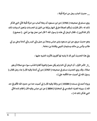 6
__
‫بلة‬
ُ
‫ق‬ ‫أة‬‫ر‬‫ام‬ ‫من‬ ‫رجل‬ ‫أصاب‬ ‫حديث‬
:
‫صحيحه‬ ‫ي‬
‫ف‬ ‫مسلم‬ ‫روي‬
(
0705
)
‫فذكر‬ ‫ي‬
‫النب‬ ‫ي‬
‫فأب‬ ‫بلة‬
ُ
‫ق‬ ‫أة‬‫ر‬‫ام‬ ‫من‬ ‫أصاب‬ ‫رجال‬ ‫أن‬ ‫مسعود‬ ‫ابن‬ ‫عن‬
‫لت‬‫في‬ ‫قال‬ ، ‫له‬ ‫ذلك‬
(
‫ذلك‬ ‫السيئات‬ ‫يذهن‬ ‫الحسنات‬ ‫إن‬ ‫الليل‬ ‫من‬ ‫وزلفا‬‫النهار‬ ‫ي‬
‫طرف‬ ‫الصالة‬ ‫وأقم‬
‫للذاكرين‬ ‫كر‬ِ
‫ذ‬
)
‫ي‬
‫أمب‬ ‫من‬ ‫بها‬ ‫عمل‬ ‫لمن‬ ‫قال‬ ‫؟‬ ‫هللا‬ ‫رسول‬ ‫يا‬ ‫هذه‬ ‫ي‬ ِ
‫أل‬ ‫الرجل‬ ‫فقال‬ ،
( .
‫صح‬
‫يح‬
)
‫ي‬
‫أب‬ ‫بن‬ ‫ي‬
‫وعل‬ ‫أمامة‬ ‫ي‬
‫وأب‬‫اليس‬ ‫ي‬
‫وأب‬ ‫جبل‬ ‫بن‬ ‫ومعاذ‬ ‫عباس‬ ‫وابن‬ ‫مسعود‬ ‫ابن‬ ‫عن‬ ‫مروي‬ ‫حديث‬ ‫وهو‬
‫دعامة‬ ‫بن‬ ‫وقتادة‬ ‫ي‬
‫التيم‬ ‫وسليمان‬ ‫مالك‬ ‫بن‬ ‫وأنس‬ ‫طالب‬
.
‫عليها‬ ‫التنبيه‬ ‫فآثرت‬ ‫ون‬ ّ
‫كثي‬‫لها‬ ‫ينتبه‬ ‫ال‬ ‫قد‬‫أمور‬ ‫الحديث‬ ‫هذا‬ ‫ي‬
‫وف‬
:
_
8
_
‫األول‬ ‫األمر‬
:
‫يكن‬ ‫ولم‬ ‫تائبا‬ ‫ي‬
‫أب‬ ‫الرجل‬ ‫أن‬
ّ
‫بغي‬ ‫أو‬ ‫صالة‬ ‫مع‬ ‫سواء‬ ‫للذنب‬ ‫كفارة‬‫والتوبة‬ ‫ا‬‫ر‬
‫مرص‬
‫صحيحه‬ ‫ي‬
‫ف‬ ‫مسلم‬ ‫الحديث‬ ‫روي‬ ‫وقد‬ ، ‫صالة‬
(
0707
)
‫قال‬ ‫وفيه‬ ‫أمامة‬ ‫ي‬
‫أب‬ ‫عن‬
(
‫يا‬ ‫فقال‬ ‫رجل‬ ‫جاء‬
‫ر‬
‫ي‬
‫عل‬ ‫فأقمه‬ ‫حدا‬ ‫أصبت‬ ‫ي‬
‫إب‬ ‫هللا‬ ‫رسول‬
)
،
‫مسنده‬ ‫ي‬
‫ف‬ ‫أحمد‬ ‫ورواه‬
(
85534
)
‫قال‬ ‫وفيه‬ ‫واثلة‬ ‫عن‬
(
‫ر‬
‫ي‬
‫ف‬ ‫فأقم‬ ‫هللا‬ ‫حدود‬ ‫من‬ ‫حدا‬ ‫أصبت‬ ‫ي‬
‫إب‬
‫حد‬
‫هللا‬
)
‫المختارة‬ ‫ي‬
‫ف‬ ‫ي‬
‫المقدس‬ ‫الضياء‬ ‫ورواه‬ ،
(
0394
)
‫قال‬ ‫وفيه‬ ‫عباس‬ ‫ابن‬ ‫عن‬
(
‫ي‬
‫فأب‬ ‫نادما‬ ‫فقام‬
‫له‬ ‫ذلك‬ ‫فذكر‬ ‫ي‬
‫النب‬
)
،
 