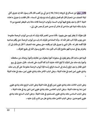 61
876
_
‫روي‬
‫تاريخه‬ ‫ي‬
‫ف‬ ‫عساكر‬ ‫ابن‬
(
58
/
70
)
‫ع‬
‫ي‬
‫أتاب‬ ‫يل‬‫جي‬ ‫إن‬ ‫هللا‬ ‫رسول‬ ‫قال‬ ‫قال‬ ‫كعب‬‫بن‬ ‫ي‬
‫أب‬ ‫ن‬
‫هذه‬ ‫ما‬ ‫يل‬‫جي‬ ‫يا‬ ‫فقلت‬ ‫قال‬ ، ‫السماء‬ ‫إل‬ ‫ويديك‬ ‫أسك‬‫ر‬ ‫وارفع‬ ‫فصل‬ ‫قم‬ ‫قال‬ ‫شعبان‬ ‫من‬ ‫النصف‬ ‫ليلة‬
‫ال‬ ‫من‬ ‫لجميع‬ ‫فيغفر‬ ‫باب‬ ‫مائة‬ ‫ثالث‬ ‫الرحمة‬ ‫وأبواب‬ ‫السماء‬ ‫أبواب‬ ‫فيها‬ ‫يفتح‬ ‫دمحم‬ ‫يا‬ ‫قال‬ ‫؟‬ ‫الليلة‬
‫ع‬‫أو‬ ‫مشاحن‬ ّ
‫غي‬ ‫شيئا‬ ‫باهلل‬ ‫ك‬ ‫ر‬
‫يس‬
‫ر‬
‫اش‬
‫خمر‬ ‫مدمن‬ ‫أو‬
، ‫ي‬
‫زب‬ ‫ي‬
‫عل‬‫مرص‬ ‫أو‬
‫مفتوحا‬ ‫الرحمة‬ ‫أبواب‬ ‫من‬ ‫باب‬ ‫له‬ ‫ك‬‫يي‬ ‫فإنه‬ ‫الخمر‬ ‫مدمن‬ ‫فأما‬ ، ‫يتوبوا‬ ‫حب‬ ‫لهم‬ ‫يغفر‬ ‫ال‬ ‫هؤالء‬ ‫فإن‬
‫صاحبه‬ ‫يكلم‬ ‫حب‬ ‫الرحمة‬ ‫أبواب‬ ‫من‬ ‫باب‬ ‫له‬ ‫ك‬‫فيي‬ ‫المشاحن‬ ‫وأما‬ ، ‫له‬ ‫هللا‬‫غفر‬ ‫تاب‬ ‫فإذا‬ ‫يتوب‬ ‫حب‬
‫لم‬ ‫فإن‬ ‫يل‬‫جي‬ ‫يا‬ ‫ي‬
‫النب‬ ‫قال‬ ، ‫له‬ ‫غفر‬ ‫كلمه‬‫فإذا‬
‫أن‬ ‫إل‬ ‫مكث‬ ‫لو‬ ‫قال‬ ‫؟‬ ‫النصف‬ ‫عنه‬ ‫ي‬
‫يمض‬ ‫حب‬ ‫يكلمه‬
، ‫الغرقد‬ ‫بقيع‬ ‫إل‬ ‫هللا‬ ‫رسول‬ ‫فخرج‬ ، ‫منه‬ ‫قبل‬ ‫تاب‬ ‫فإن‬ ‫مفتوح‬ ‫فهو‬ ‫صدره‬ ‫ي‬
‫ف‬ ‫بها‬ ‫يتغرغر‬
‫سخطك‬ ‫من‬ ‫برضاك‬ ‫وأعوذ‬ ‫عقابك‬ ‫من‬ ‫بعفوك‬ ‫أعوذ‬ ‫سجوده‬ ‫ي‬
‫ف‬ ‫يقول‬‫وهو‬ ‫قال‬ ‫ساجد‬ ‫هو‬ ‫فبينا‬
‫كما‬‫أنت‬ ‫عليك‬ ‫الثناء‬ ‫أبلغ‬ ‫ال‬ ‫ثناؤك‬ ‫جل‬ ‫منك‬ ‫بك‬ ‫وأعوذ‬
‫ع‬‫رب‬ ‫ي‬
‫ف‬ ‫يل‬‫جي‬ ‫ل‬‫في‬ ، ‫نفسك‬ ‫عل‬ ‫أثنيت‬
‫ملك‬ ‫باب‬ ‫كل‬‫عل‬ ‫مفتوحة‬ ‫الرحمة‬ ‫أبواب‬ ‫فإذا‬ ‫أسه‬‫ر‬ ‫فرفع‬ ‫السماء‬ ‫إل‬ ‫أسك‬‫ر‬ ‫ارفع‬ ‫دمحم‬ ‫يا‬ ‫فقال‬ ‫الليل‬
‫الليلة‬ ‫هذه‬ ‫ي‬
‫ف‬ ‫سجد‬ ‫لمن‬ ‫طوب‬ ‫ينادي‬ ‫ملك‬ ‫اآلخر‬ ‫الباب‬ ‫وعل‬ ، ‫الليلة‬ ‫هذه‬ ‫ي‬
‫ف‬ ‫تعبد‬ ‫لمن‬ ‫طوب‬ ‫ينادي‬
،
‫ر‬ ‫لمن‬ ‫طوب‬ ‫ينادي‬ ‫ملك‬ ‫الثالث‬ ‫الباب‬ ‫وعل‬
‫طوب‬ ‫ينادي‬ ‫ملك‬ ‫ابع‬‫ر‬‫ال‬ ‫الباب‬ ‫وعل‬ ‫الليلة‬ ‫هذه‬ ‫ي‬
‫ف‬ ‫كع‬
، ‫الليلة‬ ‫هذه‬ ‫ي‬
‫ف‬ ‫ربه‬ ‫ناج‬ ‫لمن‬ ‫طوب‬ ‫ينادي‬ ‫ملك‬ ‫الخامس‬ ‫الباب‬ ‫وعل‬ ، ‫الليلة‬ ‫هذه‬ ‫ربه‬ ‫دعا‬ ‫لمن‬
‫ينادي‬ ‫ملك‬ ‫السابع‬ ‫الباب‬ ‫وعل‬ ، ‫الليلة‬ ‫هذه‬ ‫ي‬
‫ف‬ ّ
‫للمسلمن‬ ‫طوب‬ ‫ينادي‬ ‫ملك‬ ‫السادس‬ ‫الباب‬ ‫وعل‬
‫الثامن‬ ‫الباب‬ ‫وعل‬ ، ‫للموحدين‬ ‫طوب‬
‫تائب‬ ‫من‬ ‫هل‬ ‫ينادي‬ ‫ملك‬
ُ
‫ي‬
َ
‫ت‬
ْ
‫ب‬
، ‫عليه‬
 