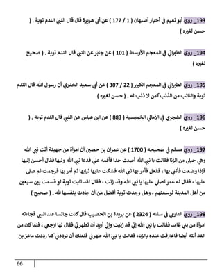 66
890
_
‫روي‬
‫ي‬
‫ف‬ ‫نعيم‬ ‫أبو‬
‫أصبهان‬ ‫أخبار‬
(
8
/
877
)
‫توبة‬ ‫الندم‬ ‫ي‬
‫النب‬ ‫قال‬ ‫قال‬ ‫هريرة‬ ‫ي‬
‫أب‬ ‫عن‬
( .
‫ه‬ ّ
‫لغي‬ ‫حسن‬
)
894
_
‫روي‬
‫األوسط‬ ‫المعجم‬ ‫ي‬
‫ف‬ ‫ي‬
‫اب‬‫الطي‬
(
868
)
‫توبة‬ ‫الندم‬ ‫قال‬ ‫ي‬
‫النب‬ ‫عن‬‫جابر‬ ‫عن‬
( .
‫صحيح‬
‫ه‬ ّ
‫لغي‬
)
895
_
‫روي‬
ّ
‫الكبي‬ ‫المعجم‬ ‫ي‬
‫ف‬ ‫ي‬
‫اب‬‫الطي‬
(
00
/
067
)
‫الخدري‬ ‫سعيد‬ ‫ي‬
‫أب‬ ‫عن‬
‫الندم‬ ‫قال‬ ‫هللا‬ ‫رسول‬ ‫أن‬
‫له‬ ‫ذنب‬ ‫ال‬ ‫كمن‬‫الذنب‬ ‫من‬ ‫والتائب‬ ‫توبة‬
( .
‫ه‬ ّ
‫لغي‬ ‫حسن‬
)
890
_
‫روي‬
‫الخميسية‬ ‫ي‬
‫األمال‬ ‫ي‬
‫ف‬ ‫الشجري‬
(
330
)
‫توبة‬ ‫الندم‬ ‫قال‬ ‫ي‬
‫النب‬ ‫عن‬ ‫عباس‬ ‫ابن‬ ‫عن‬
( .
‫ه‬ ّ
‫لغي‬ ‫حسن‬
)
897
_
‫روي‬
‫صحيحه‬ ‫ي‬
‫ف‬ ‫مسلم‬
(
8766
)
‫هللا‬ ‫ي‬
‫نب‬ ‫أتت‬ ‫جهينة‬ ‫من‬ ‫أة‬‫ر‬‫ام‬ ‫أن‬ ّ
‫حصن‬ ‫بن‬ ‫ان‬‫ر‬‫عم‬ ‫عن‬
‫و‬
‫إليها‬ ‫أحسن‬ ‫فقال‬ ‫وليها‬ ‫هللا‬ ‫ي‬
‫نب‬ ‫فدعا‬ ‫ي‬
‫عل‬ ‫فأقمه‬ ‫حدا‬ ‫أصبت‬ ‫هللا‬ ‫ي‬
‫نب‬ ‫يا‬ ‫فقالت‬ ‫الزنا‬ ‫من‬ ‫حبل‬ ‫ي‬
‫ه‬
‫صل‬ ‫ثم‬ ‫فرجمت‬ ‫بها‬ ‫أمر‬ ‫ثم‬ ‫ثيابها‬ ‫عليها‬ ‫فشكت‬ ‫هللا‬ ‫ي‬
‫نب‬ ‫بها‬ ‫فأمر‬ ‫ففعل‬ ، ‫بها‬ ‫ي‬
‫فأتب‬ ‫وضعت‬ ‫فإذا‬
‫قسمت‬ ‫لو‬ ‫توبة‬ ‫تابت‬ ‫لقد‬ ‫فقال‬ ، ‫زنت‬ ‫وقد‬ ‫هللا‬ ‫ي‬
‫نب‬ ‫يا‬ ‫عليها‬ ‫ي‬
‫تصل‬ ‫عمر‬ ‫له‬ ‫فقال‬ ، ‫عليها‬
ّ
‫سبعن‬ ّ
‫بن‬
‫هلل‬ ‫بنفسها‬ ‫جادت‬ ‫أن‬ ‫من‬ ‫أفضل‬ ‫توبة‬ ‫وجدت‬ ‫وهل‬ ، ‫لوسعتهم‬ ‫المدينة‬ ‫أهل‬ ‫من‬
( .
‫صحيح‬
)
893
_
‫روي‬
‫سننه‬ ‫ي‬
‫ف‬ ‫ي‬
‫الدارم‬
(
0004
)
‫الحصيب‬ ‫بن‬ ‫بريدة‬ ‫عن‬
‫فجاءته‬ ‫ي‬
‫النب‬ ‫عند‬ ‫جالسا‬ ‫كنت‬‫قال‬
‫من‬ ‫كان‬‫فلما‬ ، ‫ي‬
‫ارجغ‬ ‫لها‬ ‫فقال‬ ‫ي‬
‫تطهرب‬ ‫أن‬ ‫أريد‬ ‫ي‬
‫وإب‬ ‫زنيت‬ ‫قد‬ ‫ي‬
‫إب‬ ‫هللا‬ ‫ي‬
‫نب‬ ‫يا‬ ‫فقالت‬ ‫غامد‬ ‫ي‬
‫بب‬ ‫من‬ ‫أة‬‫ر‬‫ام‬
‫بن‬ ‫ماعز‬ ‫رددت‬ ‫كما‬ ‫ي‬
‫ترددب‬ ‫أن‬ ‫فلعلك‬ ‫ي‬
‫طهرب‬ ‫هللا‬ ‫ي‬
‫نب‬ ‫يا‬ ‫فقالت‬ ‫بالزناء‬ ‫عنده‬ ‫فت‬‫فاعي‬ ‫أيضا‬ ‫أتته‬ ‫الغد‬
 