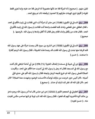 69
‫منهم‬ ‫لقبل‬
( .
‫صحيح‬
)
‫أما‬
‫فقط‬ ‫تعزير‬ ‫وإنما‬ ‫عليه‬ ‫حد‬ ‫فال‬ ‫الرجل‬ ‫أما‬ ‫مغصوبة‬ ‫ألنها‬ ‫حد‬ ‫فال‬ ‫أة‬‫ر‬‫الم‬
‫لقوله‬
(
‫الحدود‬ ‫إال‬ ‫اتهم‬ ‫ر‬
‫عي‬ ‫الهيئات‬ ‫ذوي‬ ‫أقيلوا‬
)
‫الحد‬ ‫يبلغ‬ ‫لم‬ ‫ذاك‬ ‫وفعله‬
.
064
_
‫روي‬
‫ي‬‫الكي‬ ‫ي‬
‫ف‬ ‫ي‬
‫النساب‬
(
7849
)
‫الحد‬ ‫ي‬
‫ف‬ ‫فأقم‬ ‫زنيت‬ ‫ي‬
‫إب‬ ‫فقالت‬ ‫ي‬
‫النب‬ ‫أتت‬ ‫أة‬‫ر‬‫ام‬ ‫أن‬ ‫جابر‬ ‫عن‬
‫ي‬
‫تفطم‬ ‫حب‬ ‫ي‬
‫انطلف‬ ‫فقال‬ ،
‫ي‬
‫ف‬ ‫فأقم‬ ‫زنيت‬ ‫ي‬
‫إب‬ ‫هللا‬ ‫رسول‬ ‫يا‬ ‫فقالت‬ ‫أتت‬ ‫ولدها‬ ‫فطمت‬ ‫فلما‬ ‫ولدك‬
‫فرجمها‬ ، ‫هللا‬ ‫رسول‬ ‫يا‬ ‫ولدها‬ ‫أكفل‬ ‫أنا‬ ‫فقال‬ ‫رجل‬ ‫فقام‬ ‫ولدك‬ ‫يكفل‬ ‫من‬ ‫هات‬ ‫فقال‬ ، ‫الحد‬
( .
‫صحيح‬
)
065
_
‫روي‬
‫ي‬‫الكي‬ ‫ي‬
‫ف‬ ‫ي‬
‫النساب‬
(
7000
)
‫سويد‬ ‫بن‬ ‫يد‬ ‫ر‬
‫الس‬ ‫عن‬
‫قال‬
‫هللا‬ ‫رسول‬ ‫عهد‬ ‫عل‬ ‫أة‬‫ر‬‫ام‬ ‫رجمت‬
‫منها‬ ‫فرغنا‬ ‫فلما‬
‫كفارة‬‫الرجم‬ ‫هللا‬ ‫رسول‬ ‫فقال‬ ، ‫الخبيثة‬ ‫هذه‬ ‫رجمنا‬ ‫قد‬ ‫فقلت‬ ‫هللا‬ ‫رسول‬ ‫إل‬ ‫جئت‬
‫صنعت‬ ‫ما‬
( .
‫حسن‬
)
060
_
‫روي‬
‫مسنده‬ ‫ي‬
‫ف‬ ‫شيبة‬ ‫ي‬
‫أب‬ ‫ابن‬
(
‫ة‬ ّ
‫الخي‬ ‫إتحاف‬
/
5
/
074
)
‫كنت‬‫قال‬ ‫ي‬
‫الباهل‬ ‫أمامة‬ ‫ي‬
‫أب‬ ‫عن‬
‫الحد‬ ‫ر‬
‫ي‬
‫عل‬ ‫فأقم‬ ‫حدا‬ ‫أصبت‬ ‫ي‬
‫إب‬ ‫هللا‬ ‫رسول‬ ‫يا‬ ‫رجل‬ ‫له‬ ‫فقال‬ ‫المسجد‬ ‫ي‬
‫ف‬ ‫هللا‬ ‫رسول‬ ‫مع‬
‫وأقيمت‬ ،
‫ي‬
‫فإب‬ ‫حدي‬ ‫ي‬
‫عل‬ ‫أقم‬ ‫هللا‬ ‫رسول‬ ‫يا‬ ‫فقال‬ ‫وتبعته‬ ‫الرجل‬ ‫فتبعه‬ ‫خرج‬ ‫ثم‬ ‫هللا‬ ‫رسول‬ ‫فصل‬ ‫الصالة‬
‫قال‬ ‫؟‬ ‫الصالة‬ ‫معنا‬ ‫وشهدت‬ ‫الوضوء‬ ‫فأحسنت‬ ‫توضأت‬ ‫لك‬‫مي‬ ‫من‬ ‫خرجت‬ ّ
‫حن‬ ‫أليس‬ ‫قال‬ ، ‫أصبته‬
‫حدك‬ ‫أو‬ ‫ذنبك‬ ‫لك‬ ‫غفر‬ ‫قد‬ ‫هللا‬ ‫فإن‬ ‫قال‬ ، ‫نعم‬
( .
‫صحيح‬
)
067
_
‫روي‬
ّ
‫الكبي‬ ‫المعجم‬ ‫ي‬
‫ف‬ ‫ي‬
‫اب‬‫الطي‬
(
80888
)
‫ماعز‬ ‫برجم‬ ‫هللا‬ ‫رسول‬ ‫أمر‬ ‫لما‬ ‫قال‬ ‫عباس‬ ‫ابن‬ ‫عن‬
‫لقبلت‬ ‫مكس‬ ‫صاحب‬ ‫تابها‬ ‫لو‬ ‫توبة‬ ‫تاب‬ ‫لقد‬ ‫هللا‬ ‫رسول‬ ‫فقال‬ ، ‫فعلوا‬ ‫قد‬ ‫أنهم‬ ‫وه‬‫فأخي‬ ‫أتوه‬ ‫مالك‬ ‫بن‬
‫منه‬
( .
‫ه‬ ّ
‫لغي‬ ‫حسن‬
)
 