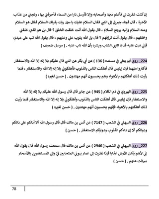 78
‫غفر‬ ‫كنت‬‫إن‬
‫بها‬ ‫ي‬
‫فأحرقب‬ ‫السماء‬ ‫من‬ ‫ا‬‫ر‬‫نا‬ ‫فأرسل‬ ‫وإال‬ ‫وأصحابه‬ ‫دمحما‬ ‫فأعلم‬ ‫ي‬
‫ل‬ ‫ت‬
،
‫عذاب‬ ‫من‬ ‫ي‬
‫ونجب‬
‫اآلخرة‬
،
‫السالم‬ ‫هو‬ ‫فقال‬ ‫السالم‬ ‫يقرئك‬ ‫ربك‬ ‫دمحم‬ ‫يا‬ ‫عليك‬ ‫السالم‬ ‫فقال‬ ‫ي‬
‫النب‬ ‫إل‬ ‫يل‬‫جي‬ ‫فجاء‬ ‫قال‬
‫السالم‬ ‫يرجع‬ ‫وإليه‬ ‫السالم‬ ‫ومنه‬
،
‫ي‬
‫خلقب‬ ‫الذي‬ ‫هو‬ ‫بل‬ ‫قال‬ ‫؟‬ ‫الخلق‬ ‫خلقت‬ ‫أنت‬ ‫هللا‬ ‫يقول‬ ‫قال‬
‫وخ‬
‫لقهم‬
،
‫وعليهم‬ ‫ي‬
‫عل‬ ‫يتوب‬ ‫هللا‬ ‫بل‬ ‫قال‬ ‫؟‬ ‫ترزقهم‬ ‫أنت‬ ‫يقول‬ ‫قال‬
،
‫عبدي‬ ‫عل‬ ‫تب‬ ‫هللا‬ ‫يقول‬ ‫قال‬
‫عليه‬ ‫تاب‬ ‫هللا‬ ‫بأن‬ ‫ه‬ ‫ر‬
‫وبس‬ ‫الشاب‬ ‫ي‬
‫النب‬ ‫فدعا‬ ‫عليه‬ ‫تبت‬ ‫ي‬
‫فإب‬
( .
‫ضعيف‬ ‫مرسل‬
)
004
_
‫روي‬
‫مسنده‬ ‫ي‬
‫ف‬ ‫ي‬
‫يعل‬ ‫أبو‬
(
800
)
‫واالستغفار‬ ‫هللا‬ ‫إال‬ ‫إله‬ ‫بال‬ ‫عليكم‬ ‫قال‬ ‫ي‬
‫النب‬ ‫عن‬‫بكر‬ ‫ي‬
‫أب‬ ‫عن‬
‫فلما‬ ،‫واالستغفار‬ ‫هللا‬ ‫إال‬ ‫إله‬ ‫بال‬ ‫ي‬
‫فأهلكوب‬ ‫بالذنوب‬ ‫الناس‬ ‫أهلكت‬ ‫قال‬ ‫إبليس‬ ‫فإن‬ ‫منهما‬ ‫وا‬ ‫ر‬
‫فأكي‬
‫مهتدون‬ ‫أنهم‬ ‫يحسبون‬ ‫وهم‬ ‫باألهواء‬ ‫أهلكتهم‬ ‫ذلك‬ ‫أيت‬‫ر‬
( .
‫ه‬ ّ
‫لغي‬ ‫حسن‬
)
005
_
‫روي‬
‫الهروي‬
‫الكالم‬ ‫ذم‬ ‫ي‬
‫ف‬
(
945
)
‫هللا‬ ‫إال‬ ‫إله‬ ‫بال‬ ‫عليكم‬ ‫هللا‬ ‫رسول‬ ‫قال‬ ‫قال‬ ‫جابر‬ ‫عن‬
‫أيت‬‫ر‬ ‫فلما‬ ‫واالستغفار‬ ‫هللا‬ ‫إال‬ ‫إله‬ ‫بال‬ ‫ي‬
‫وأهلكوب‬ ‫بالذنوب‬ ‫الناس‬ ‫أهلكت‬ ‫قال‬ ‫إبليس‬ ‫فإن‬‫واالستغفار‬
‫مهتدون‬ ‫أنهم‬ ‫يحسبون‬ ‫فإنهم‬ ‫باألهواء‬ ‫أهلكتهم‬ ‫ذلك‬
( .
‫ه‬ ّ
‫لغي‬ ‫حسن‬
)
000
_
‫روي‬
‫الشعب‬ ‫ي‬
‫ف‬ ‫ي‬
‫البيهف‬
(
7847
)
‫ق‬ ‫مالك‬ ‫بن‬ ‫أنس‬ ‫عن‬
‫دائكم‬ ‫عل‬ ‫أدلكم‬ ‫أال‬ ‫هللا‬ ‫رسول‬ ‫قال‬ ‫ال‬
‫االستغفار‬ ‫ودواؤكم‬ ‫الذنوب‬ ‫داءكم‬ ‫إن‬ ‫أال‬ ‫ودوائكم‬
( .
‫حسن‬
)
007
_
‫روي‬
‫الشعب‬ ‫ي‬
‫ف‬ ‫ي‬
‫البيهف‬
(
0940
)
‫هللا‬ ‫يقول‬ ‫قال‬ ‫هللا‬ ‫رسول‬ ‫سمعت‬ ‫قال‬ ‫مالك‬ ‫بن‬ ‫أنس‬ ‫عن‬
‫ر‬
‫ي‬
‫ف‬ ّ
‫المتحابن‬ ‫ي‬
‫بيوب‬ ‫عمار‬ ‫إل‬ ‫نظرت‬ ‫فإذا‬ ‫عذابا‬ ‫األرض‬ ‫بأهل‬ ‫ألهم‬ ‫ي‬
‫إب‬
‫المستغف‬ ‫وإل‬
‫باألسحار‬ ‫رين‬
‫عنهم‬ ‫رصفت‬
( .
‫حسن‬
)
 