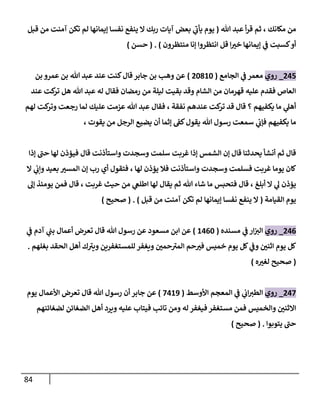 84
‫هللا‬ ‫عبد‬ ‫أ‬‫ر‬‫ق‬ ‫ثم‬ ، ‫مكانك‬ ‫من‬
(
‫قبل‬ ‫من‬ ‫آمنت‬ ‫تكن‬ ‫لم‬ ‫إيمانها‬ ‫نفسا‬ ‫ينفع‬ ‫ال‬ ‫ربك‬ ‫آيات‬ ‫بعض‬ ‫ي‬
‫يأب‬ ‫يوم‬
‫منتظرون‬ ‫إنا‬ ‫انتظروا‬ ‫قل‬ ‫ا‬ ّ
‫خي‬ ‫إيمانها‬ ‫ي‬
‫ف‬ ‫كسبت‬‫أو‬
)
( .
‫حسن‬
)
045
_
‫روي‬
‫الجامع‬ ‫ي‬
‫ف‬ ‫معمر‬
(
06386
)
‫بن‬ ‫عمرو‬ ‫بن‬ ‫هللا‬ ‫عبد‬ ‫عند‬ ‫كنت‬‫قال‬‫جابر‬ ‫بن‬ ‫وهب‬ ‫عن‬
‫عند‬ ‫كت‬
‫تر‬ ‫هل‬ ‫هللا‬ ‫عبد‬ ‫له‬ ‫فقال‬ ‫رمضان‬ ‫من‬ ‫ليلة‬ ‫بقيت‬ ‫وقد‬ ‫الشام‬ ‫من‬ ‫قهرمان‬ ‫عليه‬ ‫فقدم‬ ‫العاص‬
‫لهم‬ ‫كت‬
‫وتر‬ ‫رجعت‬ ‫لما‬ ‫عليك‬ ‫عزمت‬ ‫هللا‬ ‫عبد‬ ‫فقال‬ ، ‫نفقة‬ ‫عندهم‬ ‫كت‬
‫تر‬ ‫قد‬ ‫قال‬ ‫؟‬ ‫يكفيهم‬ ‫ما‬ ‫ي‬
‫أهل‬
‫ي‬
‫فإب‬ ‫يكفيهم‬ ‫ما‬
، ‫يقوت‬ ‫من‬ ‫الرجل‬ ‫يضيع‬ ‫أن‬ ‫إثما‬ ‫كف‬‫يقول‬ ‫هللا‬ ‫رسول‬ ‫سمعت‬
‫إذا‬ ‫حب‬ ‫لها‬ ‫فيؤذن‬ ‫قال‬ ‫واستأذنت‬ ‫وسجدت‬ ‫سلمت‬ ‫غربت‬ ‫إذا‬ ‫الشمس‬ ‫إن‬ ‫قال‬ ‫يحدثنا‬ ‫أنشأ‬ ‫ثم‬ ‫قال‬
‫ال‬ ‫ي‬
‫وإب‬ ‫بعيد‬ ّ
‫المسي‬ ‫إن‬ ‫رب‬ ‫أي‬ ‫فتقول‬ ، ‫لها‬ ‫يؤذن‬ ‫فال‬ ‫واستأذنت‬ ‫وسجدت‬ ‫فسلمت‬ ‫غربت‬ ‫يوما‬ ‫كان‬
‫ش‬ ‫ما‬ ‫فتحبس‬ ‫قال‬ ، ‫أبلغ‬ ‫ال‬ ‫ي‬
‫ل‬ ‫يؤذن‬
‫إل‬ ‫يومئذ‬ ‫فمن‬ ‫قال‬ ، ‫غربت‬ ‫حيث‬ ‫من‬ ‫ي‬
‫اطلغ‬ ‫لها‬ ‫يقال‬ ‫ثم‬ ‫هللا‬ ‫اء‬
‫القيامة‬ ‫يوم‬
(
‫قبل‬ ‫من‬ ‫آمنت‬ ‫تكن‬ ‫لم‬ ‫إيمانها‬ ‫نفسا‬ ‫ينفع‬ ‫ال‬
( . )
‫صحيح‬
)
040
_
‫روي‬
‫مسنده‬ ‫ي‬
‫ف‬ ‫ار‬‫الي‬
(
8406
)
‫ي‬
‫ف‬ ‫آدم‬ ‫ي‬
‫بب‬ ‫أعمال‬ ‫تعرض‬ ‫قال‬ ‫هللا‬ ‫رسول‬ ‫عن‬ ‫مسعود‬ ‫ابن‬ ‫عن‬
‫بغلهم‬ ‫الحقد‬ ‫أهل‬ ‫ك‬‫ويي‬ ‫للمستغفرين‬ ‫ويغفر‬ ّ
‫حمن‬‫المي‬ ‫حم‬ ّ
‫في‬ ‫خميس‬ ‫يوم‬ ‫كل‬ ‫ي‬
‫وف‬ ّ
‫اثنن‬ ‫يوم‬ ‫كل‬
.
(
‫ه‬ ّ
‫لغي‬ ‫صحيح‬
)
047
_
‫روي‬
‫األوسط‬ ‫المعجم‬ ‫ي‬
‫ف‬ ‫ي‬
‫اب‬‫الطي‬
(
7489
)
‫يوم‬ ‫األعمال‬ ‫تعرض‬ ‫قال‬ ‫هللا‬ ‫رسول‬ ‫أن‬ ‫جابر‬ ‫عن‬
‫والخميس‬ ّ
‫االثنن‬
‫لضغائنهم‬ ‫الضغائن‬ ‫أهل‬ ‫ويرد‬ ‫عليه‬ ‫فيتاب‬ ‫تائب‬ ‫ومن‬ ‫له‬ ‫فيغفر‬ ‫مستغفر‬ ‫فمن‬
‫يتوبوا‬ ‫حب‬
( .
‫صحيح‬
)
 