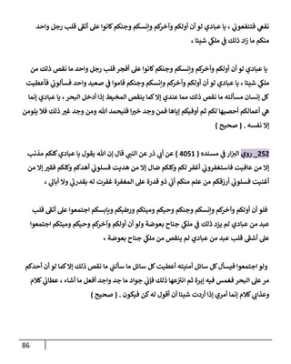 86
‫ي‬ ، ‫ي‬
‫فتنفعوب‬ ‫ي‬
‫نفغ‬
‫واحد‬ ‫رجل‬ ‫قلب‬ ‫أتف‬ ‫عل‬ ‫كانوا‬‫وجنكم‬ ‫وإنسكم‬ ‫كم‬
‫وآخر‬ ‫أولكم‬ ‫أن‬ ‫لو‬ ‫عبادي‬ ‫ا‬
، ‫شيئا‬ ‫ي‬
‫ملك‬ ‫ي‬
‫ف‬ ‫ذلك‬ ‫اد‬‫ز‬ ‫ما‬ ‫منكم‬
‫من‬ ‫ذلك‬ ‫نقص‬ ‫ما‬ ‫واحد‬ ‫رجل‬ ‫قلب‬ ‫أفجر‬ ‫عل‬ ‫كانوا‬‫وجنكم‬ ‫وإنسكم‬ ‫كم‬
‫وآخر‬ ‫أولكم‬ ‫أن‬ ‫لو‬ ‫عبادي‬ ‫يا‬
‫واحد‬ ‫صعيد‬ ‫ي‬
‫ف‬ ‫قاموا‬ ‫وجنكم‬ ‫وإنسكم‬ ‫كم‬
‫وآخر‬ ‫أولكم‬ ‫أن‬ ‫لو‬ ‫عبادي‬ ‫يا‬ ، ‫شيئا‬ ‫ي‬
‫ملك‬
‫فأعطيت‬ ‫ي‬
‫فسألوب‬
‫إنما‬ ‫عبادي‬ ‫يا‬ ،‫البحر‬ ‫أدخل‬ ‫إذا‬ ‫المخيط‬ ‫ينقص‬ ‫كما‬‫إال‬ ‫عندي‬ ‫مما‬ ‫ذلك‬ ‫نقص‬ ‫ما‬ ‫مسألته‬ ‫إنسان‬ ‫كل‬
‫يلومن‬ ‫فال‬ ‫ذلك‬ ّ
‫غي‬ ‫وجد‬ ‫ومن‬ ‫هللا‬ ‫فليحمد‬ ‫ا‬ ّ
‫خي‬ ‫وجد‬ ‫فمن‬ ‫إياها‬ ‫أوفيكم‬ ‫ثم‬ ‫لكم‬ ‫أحصيها‬ ‫أعمالكم‬ ‫ي‬
‫ه‬
‫نفسه‬ ‫إال‬
( .
‫صحيح‬
)
050
_
‫روي‬
‫مسنده‬ ‫ي‬
‫ف‬ ‫ار‬‫الي‬
(
4658
)
‫ذر‬ ‫ي‬
‫أب‬ ‫عن‬
‫مذنب‬ ‫كلكم‬‫عبادي‬ ‫يا‬ ‫يقول‬ ‫هللا‬ ‫إن‬ ‫قال‬ ‫ي‬
‫النب‬ ‫عن‬
‫من‬ ‫إال‬ ّ
‫فقي‬ ‫وكلكم‬ ‫أهدكم‬ ‫ي‬
‫فسلوب‬ ‫هديت‬ ‫من‬ ‫إال‬ ‫ضال‬ ‫وكلكم‬ ‫لكم‬ ‫أغفر‬ ‫ي‬
‫فاستغفروب‬ ‫عافيت‬ ‫من‬ ‫إال‬
، ‫ي‬
‫أبال‬ ‫وال‬ ‫ي‬
‫بقدرب‬ ‫له‬ ‫غفرت‬ ‫المغفرة‬ ‫عل‬ ‫قدرة‬ ‫ذو‬ ‫ي‬
‫أب‬ ‫منكم‬ ‫علم‬ ‫من‬ ‫أرزقكم‬ ‫ي‬
‫فسلوب‬ ‫أغنيت‬
‫وحيكم‬ ‫وجنكم‬ ‫وإنسكم‬ ‫كم‬
‫وآخر‬ ‫أولكم‬ ‫أن‬ ‫فلو‬
‫قلب‬ ‫أتف‬ ‫عل‬ ‫اجتمعوا‬ ‫ويابسكم‬ ‫ورطبكم‬ ‫وميتكم‬
‫اجتمعوا‬ ‫وميتكم‬ ‫وحيكم‬ ‫كم‬
‫وآخر‬ ‫أولكم‬ ‫أن‬ ‫ولو‬ ‫بعوضة‬ ‫جناح‬ ‫ي‬
‫ملك‬ ‫ي‬
‫ف‬ ‫ذلك‬ ‫يزد‬ ‫لم‬ ‫عبادي‬ ‫من‬ ‫عبد‬
، ‫بعوضة‬ ‫جناح‬ ‫ي‬
‫ملك‬ ‫من‬ ‫ينقص‬ ‫لم‬ ‫عبادي‬ ‫من‬ ‫عبد‬ ‫قلب‬ ‫أشف‬ ‫عل‬
‫أحدكم‬ ‫أن‬ ‫لو‬ ‫كما‬‫إال‬ ‫ذلك‬ ‫نقص‬ ‫ما‬ ‫ي‬
‫سألب‬ ‫ما‬ ‫سائل‬ ‫كل‬‫أعطيت‬ ‫أمنيته‬ ‫سائل‬ ‫كل‬‫فيسأل‬ ‫اجتمعوا‬ ‫ولو‬
‫كالم‬ ‫ي‬
‫عطاب‬ ، ‫أشاء‬ ‫ما‬ ‫أفعل‬ ‫واجد‬ ‫جد‬ ‫ما‬ ‫جواد‬ ‫ي‬
‫فإب‬ ‫ذلك‬ ‫عها‬‫اني‬ ‫ثم‬ ‫إبرة‬ ‫فيه‬ ‫فغمس‬ ‫البحر‬ ‫عل‬‫مر‬
‫فيكون‬ ‫كن‬‫له‬ ‫أقول‬ ‫أن‬ ‫شيئا‬ ‫أردت‬ ‫إذا‬ ‫أمري‬ ‫إنما‬ ‫كالم‬ ‫ي‬
‫وعذاب‬
( .
‫صحيح‬
)
 