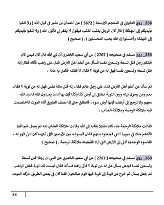 88
053
_
‫روي‬
‫ي‬
‫ف‬ ‫ي‬
‫اب‬‫الطي‬
‫األوسط‬ ‫المعجم‬
(
5070
)
‫هللا‬ ‫قول‬ ‫ي‬
‫ف‬ ّ
‫بشي‬ ‫بن‬ ‫النعمان‬ ‫عن‬
(
‫تلقوا‬ ‫وال‬
‫التهلكة‬ ‫إل‬ ‫بأيديكم‬
)
‫هللا‬ ‫فأنزل‬ ‫ي‬
‫ل‬ ‫يغفر‬ ‫ال‬ ‫فيقول‬ ‫الذنب‬ ‫يذنب‬ ‫الرجل‬ ‫كان‬‫قال‬
(
‫بأيديكم‬ ‫تلقوا‬ ‫وال‬
ّ
‫المحسنن‬ ‫يحب‬ ‫هللا‬ ‫إن‬ ‫وأحسنوا‬ ‫التهلكة‬ ‫إل‬
( . )
‫صحيح‬
)
059
_
‫روي‬
‫صحيحه‬ ‫ي‬
‫ف‬ ‫مسلم‬
(
0707
)
‫ي‬
‫أب‬ ‫عن‬
‫كان‬‫فيمن‬ ‫كان‬‫قال‬ ‫هللا‬ ‫ي‬
‫نب‬ ‫أن‬ ‫الخدري‬ ‫سعيد‬
‫إنه‬ ‫فقال‬ ‫فأتاه‬ ‫اهب‬‫ر‬ ‫عل‬ ‫فدل‬ ‫األرض‬ ‫أهل‬ ‫أعلم‬ ‫عن‬ ‫فسأل‬ ‫نفسا‬ ّ
‫وتسعن‬ ‫تسعة‬ ‫قتل‬ ‫رجل‬ ‫قبلكم‬
‫توب‬ ‫من‬ ‫له‬ ‫فهل‬ ‫نفسا‬ ّ
‫وتسعن‬ ‫تسعة‬ ‫قتل‬
‫فكمل‬ ‫فقتله‬ ‫ال‬ ‫فقال‬ ‫؟‬ ‫ة‬
، ‫مائة‬ ‫به‬
‫نف‬ ‫مائة‬ ‫قتل‬ ‫إنه‬ ‫فقال‬ ‫عالم‬ ‫رجل‬ ‫عل‬ ‫فدل‬ ‫األرض‬ ‫أهل‬ ‫أعلم‬ ‫عن‬ ‫سأل‬ ‫ثم‬
‫فقال‬ ‫؟‬ ‫توبة‬ ‫من‬ ‫له‬ ‫فهل‬ ‫س‬
‫هللا‬ ‫فاعبد‬ ‫هللا‬ ‫يعبدون‬ ‫أناسا‬ ‫بها‬ ‫فإن‬ ‫وكذا‬ ‫كذا‬‫أرض‬ ‫إل‬ ‫انطلق‬ ‫التوبة‬ ّ
‫وبن‬ ‫بينه‬ ‫يحول‬ ‫ومن‬ ‫نعم‬
‫فاختصمت‬ ‫الموت‬ ‫أتاه‬ ‫الطريق‬ ‫نصف‬ ‫إذا‬ ‫حب‬ ‫فانطلق‬ ، ‫سوء‬ ‫أرض‬ ‫فإنها‬ ‫أرضك‬ ‫إل‬ ‫ترجع‬ ‫وال‬ ‫معهم‬
‫في‬
‫العذاب‬ ‫ومالئكة‬ ‫الرحمة‬ ‫مالئكة‬ ‫ه‬
،
‫قط‬ ‫ا‬ ّ
‫خي‬ ‫يعمل‬ ‫لم‬ ‫إنه‬ ‫العذاب‬ ‫مالئكة‬ ‫وقالت‬ ‫هللا‬ ‫إل‬ ‫بقلبه‬ ‫مقبال‬ ‫تائبا‬ ‫جاء‬ ‫الرحمة‬ ‫مالئكة‬ ‫فقالت‬
، ‫له‬ ‫فهو‬ ‫أدب‬ ‫كان‬‫أيتهما‬ ‫فإل‬ ّ
‫األرضن‬ ّ
‫بن‬ ‫ما‬ ‫قيسوا‬ ‫فقال‬ ‫بينهم‬ ‫فجعلوه‬ ‫ي‬
‫آدم‬ ‫صورة‬ ‫ي‬
‫ف‬ ‫ملك‬ ‫فأتاهم‬
‫الرحمة‬ ‫مالئكة‬ ‫فقبضته‬ ‫اد‬‫ر‬‫أ‬ ‫ي‬
‫الب‬ ‫األرض‬ ‫إل‬ ‫أدب‬ ‫فوجدوه‬ ‫فقاسوه‬
( .
‫صحيح‬
)
006
_
‫روي‬
‫صحيحه‬ ‫ي‬
‫ف‬ ‫مسلم‬
(
0707
)
‫تسعة‬ ‫قتل‬ ‫رجال‬ ‫أن‬ ‫ي‬
‫النب‬ ‫عن‬ ‫الخدري‬ ‫سعيد‬ ‫ي‬
‫أب‬ ‫عن‬
‫اهب‬‫ر‬‫ال‬ ‫فقتل‬ ‫توبة‬ ‫لك‬ ‫ليست‬ ‫فقال‬ ‫فسأله‬ ‫اهبا‬‫ر‬ ‫فأب‬ ‫؟‬ ‫توبة‬ ‫من‬ ‫له‬ ‫هل‬ ‫يسأل‬ ‫فجعل‬ ‫نفسا‬ ّ
‫وتسعن‬
‫الموت‬ ‫كه‬
‫أدر‬ ‫الطريق‬ ‫بعض‬ ‫ي‬
‫ف‬ ‫كان‬‫فلما‬ ‫صالحون‬ ‫قوم‬ ‫فيها‬ ‫قرية‬ ‫إل‬ ‫قرية‬ ‫من‬ ‫خرج‬ ‫ثم‬ ‫يسأل‬ ‫جعل‬ ‫ثم‬
 