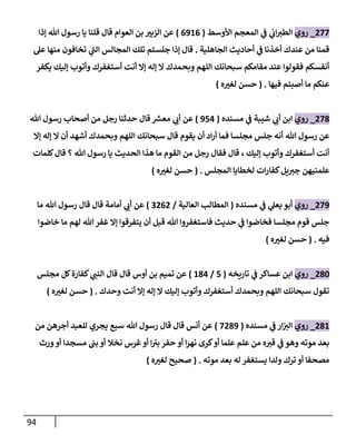 94
077
_
‫روي‬
‫األوسط‬ ‫المعجم‬ ‫ي‬
‫ف‬ ‫ي‬
‫اب‬‫الطي‬
(
0980
)
‫إذا‬ ‫هللا‬ ‫رسول‬ ‫يا‬ ‫قلنا‬ ‫قال‬ ‫العوام‬ ‫بن‬ ّ
‫الزبي‬ ‫عن‬
‫الجاهلية‬ ‫أحاديث‬ ‫ي‬
‫ف‬ ‫أخذنا‬ ‫عندك‬ ‫من‬ ‫قمنا‬
.
‫إذا‬ ‫قال‬
‫عل‬ ‫منها‬ ‫تخافون‬ ‫ي‬
‫الب‬ ‫المجالس‬ ‫تلك‬ ‫جلستم‬
‫يكفر‬ ‫إليك‬ ‫وأتوب‬ ‫أستغفرك‬ ‫أنت‬ ‫إال‬ ‫إله‬ ‫ال‬ ‫وبحمدك‬ ‫اللهم‬ ‫سبحانك‬ ‫مقامكم‬ ‫عند‬ ‫فقولوا‬ ‫أنفسكم‬
‫فيها‬ ‫أصبتم‬ ‫ما‬ ‫عنكم‬
( .
‫ه‬ ّ
‫لغي‬ ‫حسن‬
)
073
_
‫روي‬
‫مسنده‬ ‫ي‬
‫ف‬ ‫شيبة‬ ‫ي‬
‫أب‬ ‫ابن‬
(
954
)
‫هللا‬ ‫رسول‬ ‫أصحاب‬ ‫من‬ ‫رجل‬ ‫حدثنا‬ ‫قال‬ ‫ر‬
‫معس‬ ‫ي‬
‫أب‬ ‫عن‬
‫هللا‬ ‫رسول‬ ‫عن‬
‫إال‬ ‫إله‬ ‫ال‬ ‫أن‬ ‫أشهد‬ ‫وبحمدك‬ ‫اللهم‬ ‫سبحانك‬ ‫قال‬ ‫يقوم‬ ‫أن‬ ‫اد‬‫ر‬‫أ‬ ‫فما‬ ‫مجلسا‬ ‫جلس‬ ‫أنه‬
‫كلمات‬‫قال‬ ‫؟‬ ‫هللا‬ ‫رسول‬ ‫يا‬ ‫الحديث‬ ‫هذا‬ ‫ما‬ ‫القوم‬ ‫من‬ ‫رجل‬ ‫فقال‬ ‫قال‬ ، ‫إليك‬ ‫وأتوب‬ ‫أستغفرك‬ ‫أنت‬
‫المجلس‬ ‫لخطايا‬ ‫ات‬‫ر‬‫كفا‬‫يل‬‫جي‬ ‫علمنيهن‬
( .
‫ه‬ ّ
‫لغي‬ ‫حسن‬
)
079
_
‫روي‬
‫مسنده‬ ‫ي‬
‫ف‬ ‫ي‬
‫يعل‬ ‫أبو‬
(
‫العالية‬ ‫المطالب‬
/
0000
)
‫ما‬ ‫هللا‬ ‫رسول‬ ‫قال‬ ‫قال‬ ‫أمامة‬ ‫ي‬
‫أب‬ ‫عن‬
‫خاضوا‬ ‫ما‬ ‫لهم‬ ‫هللا‬ ‫غفر‬ ‫إال‬ ‫يتفرقوا‬ ‫أن‬ ‫قبل‬ ‫هللا‬ ‫فاستغفروا‬ ‫حديث‬ ‫ي‬
‫ف‬ ‫فخاضوا‬ ‫مجلسا‬ ‫قوم‬ ‫جلس‬
‫فيه‬
( .
‫ه‬ ّ
‫لغي‬ ‫حسن‬
)
036
_
‫روي‬
‫تاريخه‬ ‫ي‬
‫ف‬ ‫عساكر‬ ‫ابن‬
(
5
/
834
)
‫أوس‬ ‫بن‬ ‫تميم‬ ‫عن‬
‫ي‬
‫النب‬ ‫قال‬ ‫قال‬
‫مجلس‬ ‫كل‬‫كفارة‬
‫وحدك‬ ‫أنت‬ ‫إال‬ ‫إله‬ ‫ال‬ ‫إليك‬ ‫وأتوب‬ ‫أستغفرك‬ ‫وبحمدك‬ ‫اللهم‬ ‫سبحانك‬ ‫تقول‬
( .
‫ه‬ ّ
‫لغي‬ ‫حسن‬
)
038
_
‫روي‬
‫مسنده‬ ‫ي‬
‫ف‬ ‫ار‬‫الي‬
(
7039
)
‫من‬ ‫أجرهن‬ ‫للعبد‬ ‫يجري‬ ‫سبع‬ ‫هللا‬ ‫رسول‬ ‫قال‬ ‫قال‬ ‫أنس‬ ‫عن‬
‫بب‬ ‫أو‬ ‫نخال‬ ‫غرس‬‫أو‬ ‫ا‬‫بي‬ ‫حفر‬ ‫أو‬ ‫ا‬‫ر‬‫نه‬ ‫كرى‬‫أو‬ ‫علما‬ ‫علم‬ ‫من‬ ‫ه‬‫قي‬ ‫ي‬
‫ف‬ ‫وهو‬ ‫موته‬ ‫بعد‬
‫ورث‬‫أو‬ ‫مسجدا‬
‫موته‬ ‫بعد‬ ‫له‬ ‫يستغفر‬ ‫ولدا‬ ‫ترك‬ ‫أو‬ ‫مصحفا‬
( .
‫ه‬ ّ
‫لغي‬ ‫صحيح‬
)
 