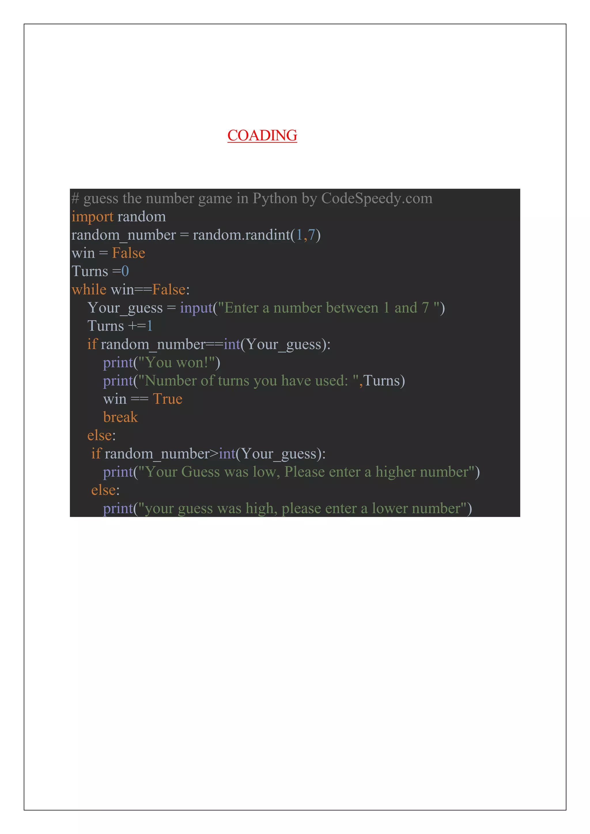 COADING
# guess the number game in Python by CodeSpeedy.com
import random
random_number = random.randint(1,7)
win = False
Turns =0
while win==False:
Your_guess = input("Enter a number between 1 and 7 ")
Turns +=1
if random_number==int(Your_guess):
print("You won!")
print("Number of turns you have used: ",Turns)
win == True
break
else:
if random_number>int(Your_guess):
print("Your Guess was low, Please enter a higher number")
else:
print("your guess was high, please enter a lower number")
 
