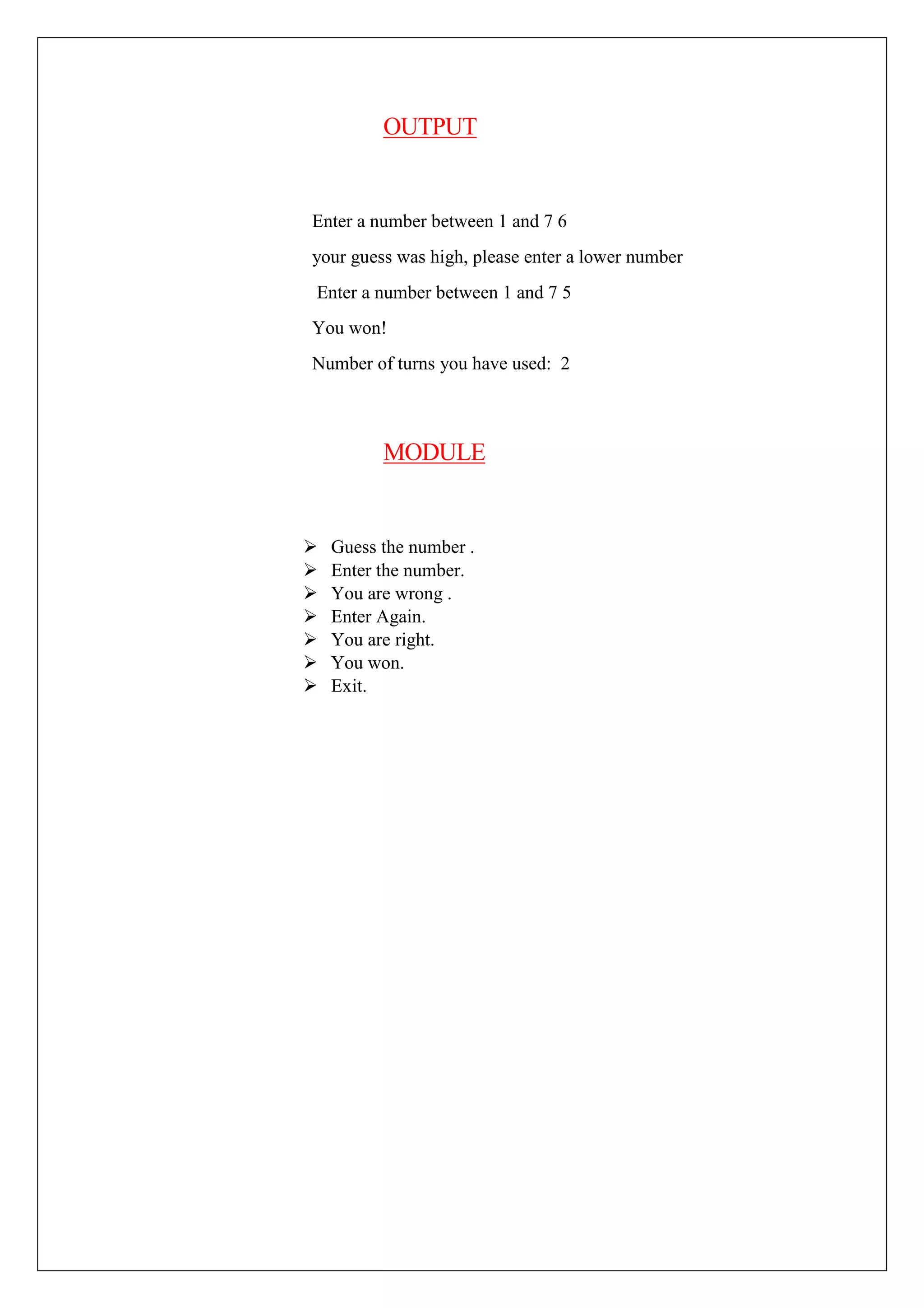 OUTPUT
Enter a number between 1 and 7 6
your guess was high, please enter a lower number
Enter a number between 1 and 7 5
You won!
Number of turns you have used: 2
MODULE
 Guess the number .
 Enter the number.
 You are wrong .
 Enter Again.
 You are right.
 You won.
 Exit.
 