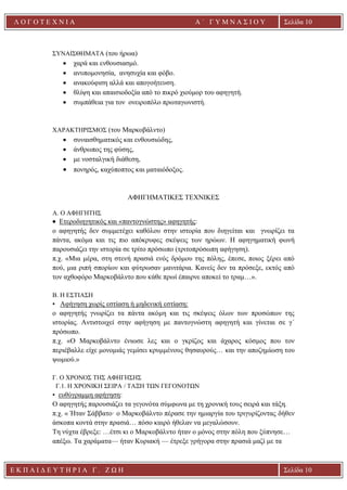 Ε Κ Π Α Ι Δ Ε Υ Τ Η Ρ Ι Α Γ . Ζ Ω Η Σελίδα 10
Λ Ο Γ Ο Τ Ε Χ Ν Ι Α Α ΄ Γ Υ Μ Ν Α Σ Ι Ο Υ
Α ’ Γ Υ Μ Ν Α Σ Ι Ο Υ Α [ Π λ η κ τ ρ ο λ ο γ ή σ τ ε τ η δ ι ε ύ θ υ ν σ η τ η ς
ε τ α ι ρ ε ί α ς ]
Σελίδα 10
ΣΥΝΑΙΣΘΗΜΑΤΑ (του ήρωα)
• χαρά και ενθουσιασμό.
• ανυπομονησία, ανησυχία και φόβο.
• ανακούφιση αλλά και απογοήτευση.
• θλίψη και απαισιοδοξία από το πικρό χιούμορ του αφηγητή.
• συμπάθεια για τον ονειροπόλο πρωταγωνιστή.
ΧΑΡΑΚΤΗΡΙΣΜΟΣ (του Μαρκοβάλντο)
• συναισθηματικός και ενθουσιώδης,
• άνθρωπος της φύσης,
• με νοσταλγική διάθεση,
• πονηρός, καχύποπτος και ματαιόδοξος.
ΑΦΗΓΗΜΑΤΙΚΕΣ ΤΕΧΝΙΚΕΣ
A. Ο ΑΦΗΓΗΤΗΣ
• Ετεροδιηγητικός και «παντογνώστης» αφηγητής:
ο αφηγητής δεν συμμετέχει καθόλου στην ιστορία που διηγείται και γνωρίζει τα
πάντα, ακόμα και τις πιο απόκρυφες σκέψεις των ηρώων. Η αφηγηματική φωνή
παρουσιάζει την ιστορία σε τρίτο πρόσωπο (τριτοπρόσωπη αφήγηση).
π.χ. «Μια μέρα, στη στενή πρασιά ενός δρόμου της πόλης, έπεσε, ποιος ξέρει από
πού, μια ριπή σπορίων και φύτρωσαν μανιτάρια. Κανείς δεν τα πρόσεξε, εκτός από
τον αχθοφόρο Μαρκοβάλντο που κάθε πρωί έπαιρνε αποκεί το τραμ…».
Β. Η ΕΣΤΙΑΣΗ
• Αφήγηση χωρίς εστίαση ή μηδενική εστίαση:
ο αφηγητής γνωρίζει τα πάντα ακόμη και τις σκέψεις όλων των προσώπων της
ιστορίας. Αντιστοιχεί στην αφήγηση με παντογνώστη αφηγητή και γίνεται σε γ΄
πρόσωπο.
π.χ. «O Μαρκοβάλντο ένιωσε λες και ο γκρίζος και άχαρος κόσμος που τον
περιέβαλλε είχε μονομιάς γεμίσει κρυμμένους θησαυρούς… και την αποζημίωση του
ψωμιού.»
Γ. Ο ΧΡΟΝΟΣ ΤΗΣ ΑΦΗΓΗΣΗΣ
Γ.1. H ΧΡΟΝΙΚΗ ΣΕΙΡΑ / ΤΑΞΗ ΤΩΝ ΓΕΓΟΝΟΤΩΝ
• ευθύγραμμη αφήγηση:
Ο αφηγητής παρουσιάζει τα γεγονότα σύμφωνα με τη χρονική τους σειρά και τάξη.
π.χ. « Ήταν Σάββατο· ο Μαρκοβάλντο πέρασε την ημιαργία του τριγυρίζοντας δήθεν
άσκοπα κοντά στην πρασιά… πόσο καιρό ήθελαν να μεγαλώσουν.
Τη νύχτα έβρεξε: …έτσι κι ο Μαρκοβάλντο ήταν ο μόνος στην πόλη που ξύπνησε…
απέξω. Τα χαράματα— ήταν Κυριακή — έτρεξε γρήγορα στην πρασιά μαζί με τα
 
