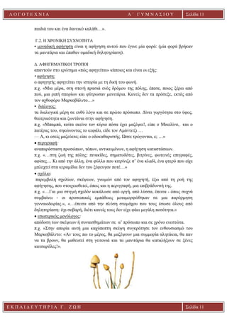 Ε Κ Π Α Ι Δ Ε Υ Τ Η Ρ Ι Α Γ . Ζ Ω Η Σελίδα 11
Λ Ο Γ Ο Τ Ε Χ Ν Ι Α Α ΄ Γ Υ Μ Ν Α Σ Ι Ο Υ
Α ’ Γ Υ Μ Ν Α Σ Ι Ο Υ Α [ Π λ η κ τ ρ ο λ ο γ ή σ τ ε τ η δ ι ε ύ θ υ ν σ η τ η ς
ε τ α ι ρ ε ί α ς ]
Σελίδα 11
παιδιά του και ένα δανεικό καλάθι…».
Γ.2. Η ΧΡΟΝΙΚΗ ΣΥΧΝΟΤΗΤΑ
• μοναδική αφήγηση είναι η αφήγηση αυτού που έγινε μία φορά: (μία φορά βρήκαν
τα μανιτάρια και έπαθαν ομαδική δηλητηρίαση).
Δ. ΑΦΗΓΗΜΑΤΙΚΟΙ ΤΡΟΠΟΙ
απαντούν στο ερώτημα «πώς αφηγείται» κάποιος και είναι οι εξής:
• αφήγηση:
ο αφηγητής αφηγείται την ιστορία με τη δική του φωνή.
π.χ. «Μια μέρα, στη στενή πρασιά ενός δρόμου της πόλης, έπεσε, ποιος ξέρει από
πού, μια ριπή σπορίων και φύτρωσαν μανιτάρια. Κανείς δεν τα πρόσεξε, εκτός από
τον αχθοφόρο Μαρκοβάλντο…»
• διάλογος:
τα διαλογικά μέρη σε ευθύ λόγο και σε πρώτο πρόσωπο. Δίνει γοργότητα στο ύφος,
θεατρικότητα και ζωντάνια στην αφήγηση.
π.χ. «Μπαμπά, κοίτα εκείνο τον κύριο πόσα έχει μαζέψει!, είπε ο Μικελίνο, και ο
πατέρας του, σηκώνοντας το κεφάλι, είδε τον Αμάντιτζι …
— Α, κι εσείς μαζεύετε; είπε ο οδοκαθαριστής. Ώστε τρώγονται, ε; …»
• περιγραφή:
αναπαράσταση προσώπων, τόπων, αντικειμένων, η αφήγηση καταστάσεων.
π.χ. «…στη ζωή της πόλης: πινακίδες, σηματοδότες, βιτρίνες, φωτεινές επιγραφές,
αφίσες… Κι από την άλλη, ένα φύλλο που κιτρίνιζε σ’ ένα κλαδί, ένα φτερό που είχε
μπλεχτεί στα κεραμίδια δεν του ξέφευγαν ποτέ…»
• σχόλιο:
παρεμβολή σχολίων, σκέψεων, γνωμών από τον αφηγητή, έξω από τη ροή της
αφήγησης, που στοιχειοθετεί, όπως και η περιγραφή, μια επιβράδυνσή της.
π.χ. «…Για μια στιγμή σχεδόν κοκάλωσε από οργή, από λύσσα, έπειτα - όπως συχνά
συμβαίνει - οι προσωπικές εμπάθειες μεταμορφώθηκαν σε μια παρόρμηση
γενναιοδωρίας.», «…έπειτα από την πλύση στομάχου που τους έσωσε όλους από
δηλητηρίαση: όχι σοβαρή, διότι κανείς τους δεν είχε φάει μεγάλη ποσότητα.»
• εσωτερικός μονόλογος:
απόδοση των σκέψεων ή συναισθημάτων σε α’ πρόσωπο και σε χρόνο ενεστώτα.
π.χ. «Στην απορία αυτή μια καχύποπτη σκέψη συγκράτησε τον ενθουσιασμό του
Μαρκοβάλντο: «Αν τους πω το μέρος, θα μαζέψουν μια συμμορία αλητάκια, θα παν
να τα βρουν, θα μαθευτεί στη γειτονιά και τα μανιτάρια θα καταλήξουν σε ξένες
κατσαρόλες!».
 
