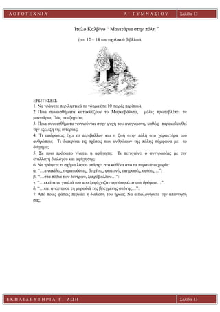 Ε Κ Π Α Ι Δ Ε Υ Τ Η Ρ Ι Α Γ . Ζ Ω Η Σελίδα 13
Λ Ο Γ Ο Τ Ε Χ Ν Ι Α Α ΄ Γ Υ Μ Ν Α Σ Ι Ο Υ
Α ’ Γ Υ Μ Ν Α Σ Ι Ο Υ Α [ Π λ η κ τ ρ ο λ ο γ ή σ τ ε τ η δ ι ε ύ θ υ ν σ η τ η ς
ε τ α ι ρ ε ί α ς ]
Σελίδα 13
Ίταλο Καλβίνο “ Μανιτάρια στην πόλη ”
(σσ. 12 – 14 του σχολικού βιβλίου).
ΕΡΩΤΗΣΕΙΣ
1. Να γράψετε περιληπτικά το νόημα (σε 10 σειρές περίπου).
2. Ποια συναισθήματα κατακλύζουν το Μαρκοβάλντο, μόλις πρωτοβλέπει τα
μανιτάρια; Πώς τα εξηγείτε;
3. Ποια συναισθήματα γεννιούνται στην ψυχή του αναγνώστη, καθώς παρακολουθεί
την εξέλιξη της ιστορίας;
4. Τι επιδράσεις έχει το περιβάλλον και η ζωή στην πόλη στο χαρακτήρα του
ανθρώπου; Τι διακρίνει τις σχέσεις των ανθρώπων της πόλης σύμφωνα με το
διήγημα;
5. Σε ποιο πρόσωπο γίνεται η αφήγηση; Τι πετυχαίνει ο συγγραφέας με την
εναλλαγή διαλόγου και αφήγησης;
6. Να γράψετε τι σχήμα λόγου υπάρχει στο καθένα από τα παρακάτω χωρία:
α. “…πινακίδες, σηματοδότες, βιτρίνες, φωτεινές επιγραφές, αφίσες…”:
β. “…στα πόδια των δέντρων, ξεπρόβαλλαν…”:
γ. “…εκείνα τα γυαλιά του που ξεψάχνιζαν την άσφαλτο των δρόμων…”:
δ. “…και ανέπνευσε τη μυρωδιά της βρεγμένης σκόνης…”:
7. Από ποιες φάσεις περνάει η διάθεση του ήρωα; Να αιτιολογήσετε την απάντησή
σας.
 