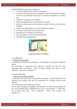 Ε Κ Π Α Ι Δ Ε Υ Τ Η Ρ Ι Α Γ . Ζ Ω Η Σελίδα 16
Λ Ο Γ Ο Τ Ε Χ Ν Ι Α Α ΄ Γ Υ Μ Ν Α Σ Ι Ο Υ
Α ’ Γ Υ Μ Ν Α Σ Ι Ο Υ Α [ Π λ η κ τ ρ ο λ ο γ ή σ τ ε τ η δ ι ε ύ θ υ ν σ η τ η ς
ε τ α ι ρ ε ί α ς ]
Σελίδα 16
ΧΑΡΑΚΤΗΡΙΣΜΟΣ (της μικρής Αστραδενής)
• το κεντρικό πρόσωπο της ιστορίας, η αφηγήτρια.
• κλεισμένη στην πολυκατοικία, στενοχωριέται καθώς δεν έχει παιδιά να παίξει
και ο νους της επιστρέφει στη ζωή της στο νησί και στα παιχνίδια με τις φίλες
της.
• άνθρωπος της φύσης και της υπαίθρου.
• άτομο απλό (απεχθάνεται τον τρόπο ζωής της πόλης).
• αφελής και αθώα (μέσα από τα παιδικά της μάτια η ζωή στο νησί φαντάζει
ιδανική).
• λατρεύει την ομαδικότητα και τις στενές ανθρώπινες σχέσεις.
• δεν αντέχει την μοναξιά και την απομόνωση.
• έχει μάθει να ζει ελεύθερη και ξέγνοιαστη.
• είναι ονειροπόλα με έντονη νοσταλγική διάθεση.
• ευαίσθητη και συναισθηματική.
ΑΦΗΓΗΜΑΤΙΚΕΣ ΤΕΧΝΙΚΕΣ
A. Ο ΑΦΗΓΗΤΗΣ
• ομοδιηγητικός αφηγητής:
ο αφηγητής είναι πρόσωπο της αφήγησης και συμμετέχει στην ιστορία ως βασικός
ήρωας.
π.χ. «Στη Σύμη, τ’ απογεύματα πότε ερχότανε η Αλεμίνα στο δικό μας, πότε
πηγαίναμε εμείς στης Ελένης… Εμείς, τα παιδιά, παίζαμε στην αυλή, αν ήταν
καλοσύνη… Και τα δυο μ' αρέσανε…»
Β. ΕΙΔΟΣ ΑΦΗΓΗΣΗΣ
• αφήγηση με εσωτερική εστίαση:
η αφήγηση γίνεται από ένα από τα πρόσωπα της ιστορίας - η μικρή Αστραδενή - που
αφηγείται όσα γνωρίζει μέσα από την προσωπική του αντίληψη (οπτική γωνία
/σκοπιά).
Είναι το πρωταγωνιστικό πρόσωπο του έργου.
π.χ. «Σ’ εμάς, στη Σύμη, τα παράθυρα είναι αλλιώτικα. Το είδα αυτό μόλις μπήκα και
μου ’κανε εντύπωση. Εδώ τα παράθυρα είναι, πώς να το πω, αδύνατα...», «Εδώ, καλέ,
πού το πετάνε τόσο νερό;… Δεν το λυπούνται;… Αλλά τι λέω, η χαζή, τι να
λυπηθούνε!…»
 