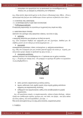 Ε Κ Π Α Ι Δ Ε Υ Τ Η Ρ Ι Α Γ . Ζ Ω Η Σελίδα 27
Λ Ο Γ Ο Τ Ε Χ Ν Ι Α Α ΄ Γ Υ Μ Ν Α Σ Ι Ο Υ
Α ’ Γ Υ Μ Ν Α Σ Ι Ο Υ Α [ Π λ η κ τ ρ ο λ ο γ ή σ τ ε τ η δ ι ε ύ θ υ ν σ η τ η ς
ε τ α ι ρ ε ί α ς ]
Σελίδα 27
o καταγράφει στο ημερολόγιό του τα προσωπικά του συναισθήματα και τις
σκέψεις του, με αφορμή τις εκδηλώσεις των ανθρώπων.
π.χ. «Είχα πολλά, πάρα πολλά χρόνια να δω τέτοιον ενθουσιασμό στην Αθήνα ...Είναι η
πρώτη φορά στη ζωή μου που αισθάνουμαι τέτοιαν ομόνοια να βασιλεύει στον τόπο.»
Γ. Ο ΧΡΟΝΟΣ ΤΗΣ ΑΦΗΓΗΣΗΣ:
Γ.1. H ΧΡΟΝΙΚΗ ΣΕΙΡΑ/ΤΑΞΗ ΤΩΝ ΓΕΓΟΝΟΤΩΝ
• Eυθύγραμμη αφήγηση:
Ο αφηγητής παρουσιάζει τα γεγονότα με τη χρονική τους σειρά και τάξη.
Δ. ΑΦΗΓΗΜΑΤΙΚΟΙ ΤΡΟΠΟΙ
απαντούν στο ερώτημα «πώς αφηγείται» κάποιος και είναι οι εξής:
• αφήγηση:
ο αφηγητής αφηγείται μια ιστορία με τη δική του φωνή.
π.χ. «Στο λεωφορείο διαβάζω την εφημερίδα μου και ξεχνιούμαι. Απάθειά μου. Οι
επιβάτες μιλούν για τον πόλεμο με πολλή ψυχραιμία και …»
• περιγραφή:
αναπαράσταση προσώπων, τόπων, αντικειμένων, η αφήγηση καταστάσεων.
π.χ. «Μες στο λεωφορείο μου μια γυναίκα ξαφνικά αρχίζει και κλαίει με λυγμούς, μια
άλλη κλαίει κρυφά, στρέφει το πρόσωπό της προς τα έξω...»
• εσωτερικός μονόλογος:
απόδοση σκέψεων και συναισθημάτων σε α’ πρόσωπο και σε χρόνο ενεστώτα.
π.χ. «.. Η πρώτη μου σκέψη είναι: «Το μεσημέρι το αργότερο θα έρθουν τα αεροπλάνα
να μας βομβαρδίσουν».
ΥΦΟΣ
• απλό, ζωντανό, παραστατικό με πολλές εικόνες.
• άμεσο, αυθεντικό, λιτό, σχεδόν κοφτό, λόγω συχνής χρήσης ασύνδετου
σχήματος και παρατακτικής σύνδεσης.
• καθημερινό και εξομολογητικό, καθώς είναι αυτοβιογραφία σε μορφή
ημερολογίου.
π.χ. «O ωραιότατος καιρός, οι καμπανοκρουσίες, κάποια κίνηση ιδιαίτερη, κάποια
έξαψη που αισθάνουμαι αμέσως τριγύρω μου, στο σπίτι, στο δρόμο, στα άλλα σπίτια
και στους κήπους, όλα αυτά προσδίδουν, μια όψη....»
Όλα αυτά επιτυγχάνονται με τα εξής μέσα (γλώσσα, εκφραστικά μέσα):
I. ΓΛΩΣΣΑ
 